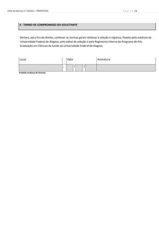 Edital de Abertura n.º 24/2012 – PROPEP/UFAL                                                         P á g i n a |8




            4 - TERMO DE COMPROMISSO DO SOLICITANTE



             Declaro, para fins de direito, conhecer as normas gerais relativas à seleção e ingresso, fixadas pelo estatuto da
             Universidade Federal de Alagoas, pelo edital de seleção e pelo Regimento Interno do Programa de Pós-
             Graduação em Ciências da Saúde da Universidade Federal de Alagoas.



             Local                                    Data                     Assinatura

                                                  ,          /     /

            Proibido mudança de formato
 