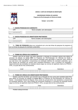 Edital de Abertura n.º 24/2012 – PROPEP/UFAL                                                     P á g i n a |9




                                                       ANEXO 2- CARTA DE INTENÇÃO DE ORIENTAÇÃO

                                                          UNIVERSIDADE FEDERAL DE ALAGOAS
                                                    Programa de Pós-Graduação em Ciências da Saúde

                                                                   Seleção - turma 2013




                    1 - DADOS PESSOAIS DO CANDIDATO
                    CPF                      Nome completo, sem abreviações:
                    ___.___.___-
            __

                    2 - DADOS PESSOAIS DO ORIENTADOR PRETENDIDO
                    CPF                     Nome completo, sem abreviações:
                    ___.___.___-
            __

                 3 – TEMA DE PESQUISA (deve ser compatível com uma das linhas de pesquisa do programa e
            com as linhas de pesquisa do orientador pretendido)




                  4 - TERMO DE CIÊNCIA DO CANDIDATO
                  Declaro, para fins de direito, que estou efetuando a indicação do orientador apenas para efeitos do
            processo de seleção da turma 2013 no Programa de Pós-Graduação em Ciências da Saúde –
            Universidade Federal de Alagoas, para possível orientação após aprovação e matrícula. Estou ciente de
            que este termo não representa o compromisso de orientação definitiva do orientador pretendido, que o
            tema deverá ser escolhido por acordo entre orientador-orientando e que o processo de orientação e
            desenvolvimento das atividades do mestrado deverá seguir as normas do regimento interno do PPGCS –
            UFAL, as quais são de meu conhecimento.

                                   Local                   Data/                            Assinatura
                                                            /      /

                  5 - TERMO DE CIÊNCIA DO ORIENTADOR PRETENDIDO
                  Declaro, para fins de direito, que concordo com a indicação de meu nome pelo candidato desta ficha,
            para efeitos do processo de seleção da turma 2013 no Programa de Pós-Graduação em Ciências da
            Saúde – Universidade Federal de Alagoas. Estou ciente de que este termo não representa o compromisso
            de orientação definitiva, que o tema poderá ser livremente modificado e o processo de orientação deverá
            seguir as normas do regimento interno do PPGCS– UFAL, as quais são de meu conhecimento.

                                   Local                   Data/                            Assinatura
                                                            /      /
                    Proibido mudança de formato
 