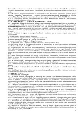 10
12.5 - A decisão dos recursos quanto às provas objetivas e discursivas e quanto às notas atribuídas aos títulos e
experiência profissional será dada a conhecer, coletivamente, por meio de Edital a ser publicado no Diário Oficial da
União.
12.6 - O conteúdo dos pareceres referentes ao indeferimento ou não dos recursos apresentados quanto às provas
objetivas e discursivas e quanto ao título e experiência profissional estará à disposição dos candidatos no endereço
www.esaf.fazenda.gov.br, a partir do quinto dia subsequente à respectiva publicação no Diário Oficial da União.
12.6.1 - O conteúdo dos pareceres será disponibilizado para consulta pelos candidatos durante os 2 (dois) dias úteis
seguintes ao período indicado no subitem 12.6.
13 - DA HABILITAÇÃO E CLASSIFICAÇÃO NA PRIMEIRA ETAPA
13.1 - Somente será considerado habilitado na Primeira Etapa do concurso, o candidato classificado, em decorrência do
somatório dos pontos obtidos nas provas objetivas, discursivas e na análise de título e experiência profissional, até o
número máximo estabelecido no Anexo II do Decreto nº 6.944/2009, observado o §3º do art. 16 do mesmo Decreto.
13.1.1 - Havendo empate na totalização dos pontos, terá preferência o candidato com idade igual ou superior a 60
(sessenta) anos, na forma do disposto no parágrafo único do art. 27 da Lei nº 10.741, de 1º de outubro de 2003 (Estatuto
do Idoso).
13.1.2 - Persistindo o empate, o desempate beneficiará o candidato que, na ordem a seguir, tenha obtido,
sucessivamente:
1o
- o maior número de pontos na prova discursiva;
2o
- o maior número de pontos na análise da experiência profissional;
3o
- a maior pontuação na disciplina D7 – Gestão Governamental;
4o
- a maior pontuação na disciplina D1- Língua Portuguesa.
13.1.3 – Persistindo, ainda, o empate, o desempate beneficiará o candidato de maior idade.
13.1.4 – Somente poderão ser convocados para participar da Segunda Etapa do concurso os candidatos habilitados e
classificados na forma do subitem 13.1.
13.1.5 – Os candidatos com deficiência, habilitados na Primeira Etapa do concurso em conformidade com o subitem
13.1, serão classificados considerando-se a proporcionalidade entre o quantitativo de vagas destinado à ampla
concorrência e o destinado a candidatos com deficiência, em conformidade com as orientações contidas na Ata Câmara
Técnica da Coordenadoria Nacional da Integração da Pessoa Portadora de Deficiência – CORDE, de 18 de dezembro de
2002.
13.2 - Serão considerados reprovados, para todos os efeitos, os demais candidatos que não satisfizerem os requisitos
fixados no subitem 13.1, observado o subitem 14.5 e aqueles que não forem convocados para participar da Segunda
Etapa do concurso.
13.3 - As vagas reservadas a candidatos com deficiência não preenchidas na Primeira Etapa do concurso reverterão aos
demais candidatos habilitados de ampla concorrência, observada a ordem classificatória.
13.4 - Em hipótese alguma haverá classificação de candidatos considerados reprovados na Primeira Etapa do processo
seletivo.
13.5 - O resultado da Primeira Etapa será publicado no Diário Oficial da União, não se admitindo recurso desse
resultado.
13.6 - A publicação de que trata o subitem anterior contemplará, separadamente, os candidatos aprovados concorrentes
às vagas reservadas a pessoas com deficiência.
II – SEGUNDA ETAPA
14 - DO CURSO DE FORMAÇÃO
14.1 - O Curso de Formação, a ser realizado em Brasília-DF, pela Fundação Escola Nacional de Administração Pública
– ENAP, nos termos aprovados pelo Órgão Supervisor da Carreira, de caráter eliminatório e classificatório, terá duração
mínima de 240 horas e será regido por Edital e Regulamento próprios, que estabelecerão a frequência e o rendimento
mínimos a serem exigidos e demais condições de aprovação, podendo ser ministrado, inclusive, aos sábados, domingos
e feriados e, ainda, em horário noturno.
14.2 - O Edital de convocação para a Segunda Etapa, a ser publicado no Diário Oficial da União e disponibilizado na
internet, estabelecerá o prazo para a matrícula e obedecerá ao interesse e à conveniência da Administração, que fixará
prioridades para o desenvolvimento dessa etapa.
14.3 - As informações prestadas no Formulário de Matrícula no Curso de Formação são da inteira responsabilidade do
candidato, dispondo a ENAP do direito de excluir do processo seletivo aquele que o preencher com dados incorretos,
incompletos ou rasurados, bem como os constatados, posteriormente, como inverídicos.
14.4 - Expirado o prazo de que trata o subitem 14.2, os candidatos convocados que não efetivarem suas matrículas serão
considerados desistentes e eliminados do processo seletivo.
14.5 - Havendo desistências, serão convocados, em número igual ao de desistentes, candidatos para se matricularem,
com o mesmo prazo a ser estabelecido na forma do subitem 14.2, obedecida a ordem de classificação da Primeira Etapa.
14.6 - Após o início do Curso de Formação, visando garantir a necessária igualdade de condições de avaliação entre os
candidatos, considerando-se que o processo de avaliação ocorre no transcorrer de toda a Segunda Etapa, nenhuma nova
matrícula será admitida, sob qualquer pretexto.
14.7 - A critério da Administração, observados os termos e prazos do Decreto nº 6.944/2009, e respeitado o prazo de
validade do concurso, poderão ser convocados para novos Cursos de Formação candidatos habilitados e classificados na
Primeira Etapa, na forma do subitem 13.1.
 