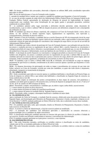 11
14.8 - Os demais candidatos não convocados, observado o disposto no subitem 14.5, serão considerados reprovados
para todos os efeitos.
14.9 - No ato da matrícula para o Curso de Formação serão exigidos:
I - atestado de sanidade física e mental, que comprove a aptidão do candidato para frequentar o Curso de Formação;
II - no caso de servidor ocupante de cargo efetivo da Administração Pública Federal Direta, de Autarquia Federal ou de
Fundação Pública Federal, apresentação de declaração do dirigente de pessoal do órgão/entidade de lotação,
comprovando essa condição, bem como formalização de sua opção quanto à percepção pecuniária, conforme
estabelecido no subitem 14.11;
III - os candidatos optantes pelas vagas reservadas a deficientes deverão apresentar, ainda, documento de
reconhecimento, a que se refere o subitem 7.10, da situação de pessoa com deficiência compatível com o desempenho
das atribuições do cargo.
14.10 - O candidato que deixar de efetuar a matrícula, não comparecer ao Curso de Formação desde o início, dele se
afastar, ou não satisfizer os demais requisitos legais, regulamentares ou regimentais, será reprovado e,
consequentemente, eliminado do processo seletivo.
14.11 - Durante o Curso de Formação, o candidato fará jus a auxílio financeiro de 50% da remuneração inicial do cargo
objeto do concurso, na forma da legislação vigente à época de sua realização, sobre o qual incidirão os descontos legais,
ressalvado o direito de optar pela percepção do vencimento e das vantagens do cargo efetivo, no caso de ser servidor da
Administração Pública Federal.
14.12 - O candidato que venha a desistir de participar do Curso de Formação durante a sua realização terá que devolver,
nos prazos e condições previstos no regulamento de que trata o subitem 14.1, o auxílio financeiro ou vencimentos e
vantagens percebidos do cargo efetivo referentes a sua participação no curso, considerando que, no caso de desistência,
não poderá haver ônus para a Administração, exceto nas hipóteses de caso fortuito ou motivo de força maior.
14.12.1 - A devolução do auxílio financeiro ou vencimentos e vantagens percebidos no decorrer do Curso de Formação
também será obrigatória, nos prazos e condições previstos no regulamento de que trata o subitem 14.1 no caso de o
candidato aprovado no concurso não se apresentar para a posse e exercício do cargo, dentro dos prazos legais, após sua
nomeação, sendo excetuadas, igualmente, as hipóteses de caso fortuito ou motivo de força maior.
14.13 - O candidato a que se refere o subitem 14.9, inciso II, se eliminado, será reconduzido ao cargo ou emprego
permanente do qual houver se afastado, considerando-se de efetivo exercício apenas o período que frequentou o Curso
de Formação.
14.14 - As despesas decorrentes da participação em todas as etapas e procedimentos do concurso de que trata este
Edital, inclusive no Curso de Formação, correrão por conta dos candidatos, os quais não terão direito a alojamento,
alimentação, transporte ou ressarcimento de despesas.
15 - DA APROVAÇÃO
15.1 - Serão considerados aprovados no concurso apenas os candidatos habilitados e classificados na Primeira Etapa, na
forma do disposto no subitem 13.1, e que tenham sido habilitados e classificados na Segunda Etapa do concurso, na
forma estabelecida no item 14.
15.2 - Havendo empate na totalização dos pontos correspondentes às duas etapas do concurso, terá preferência o
candidato com idade igual ou superior a 60 (sessenta) anos, na forma do disposto no parágrafo único do art. 27 da Lei nº
10.741, de 01 de outubro de 2003 (Estatuto do Idoso).
15.2.1 - Persistindo o empate, terá preferência o candidato que, na ordem a seguir, tenha obtido, sucessivamente:
1o
- o maior número de pontos na prova discursiva;
2o
- o maior número de pontos na análise de experiência profissional.
3o
- o maior número de pontos no resultado final da Segunda Etapa do concurso;
15.2.2 – Persistindo, ainda, o empate, o desempate beneficiará o candidato de maior idade.
16 - DA HOMOLOGAÇÃO
Após a realização do Curso de Formação, o resultado final do concurso, obtido pela soma dos pontos da Primeira e da
Segunda Etapas, será homologado pelo Ministério do Planejamento, Orçamento e Gestão, respeitado o disposto no art.
42 do Decreto nº 3.298/99, mediante publicação no Diário Oficial da União, não se admitindo recurso desse resultado.
17 - DA NOMEAÇÃO E DA LOTAÇÃO
17.1 - Os candidatos aprovados serão, após nomeados, lotados no Ministério do Planejamento, Orçamento e Gestão e
terão exercício em Brasília-DF.
17.1.1 - A exclusivo critério da Administração, o local de exercício poderá ser modificado.
17.2 - A nomeação dos candidatos com deficiência aprovados e classificados no concurso observará a
proporcionalidade com os candidatos de ampla concorrência.
17.3 - A classificação obtida pelo candidato aprovado no concurso não gera para si o direito de escolher a Unidade de
seu exercício, ficando essa definição condicionada ao interesse e conveniência da Administração.
17.4 - O candidato nomeado apresentar-se-á para posse e exercício, a suas expensas.
18 - DAS DISPOSIÇÕES FINAIS
18.1 - Não serão fornecidos atestados, certificados ou certidões relativos à classificação ou notas de candidatos,
valendo, para tal fim, os resultados publicados no Diário Oficial da União.
18.2 - Não serão fornecidos atestados, cópia de documentos, certificados ou certidões relativos a notas de candidatos
reprovados.
 