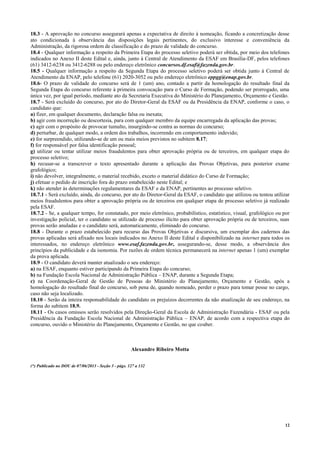 12
18.3 - A aprovação no concurso assegurará apenas a expectativa de direito à nomeação, ficando a concretização desse
ato condicionada à observância das disposições legais pertinentes, do exclusivo interesse e conveniência da
Administração, da rigorosa ordem de classificação e do prazo de validade do concurso.
18.4 - Qualquer informação a respeito da Primeira Etapa do processo seletivo poderá ser obtida, por meio dos telefones
indicados no Anexo II deste Edital e, ainda, junto à Central de Atendimento da ESAF em Brasília-DF, pelos telefones
(61) 3412-6238 ou 3412-6288 ou pelo endereço eletrônico concursos.df.esaf@fazenda.gov.br.
18.5 - Qualquer informação a respeito da Segunda Etapa do processo seletivo poderá ser obtida junto à Central de
Atendimento da ENAP, pelo telefone (61) 2020-3052 ou pelo endereço eletrônico eppgg@enap.gov.br.
18.6- O prazo de validade do concurso será de 1 (um) ano, contado a partir da homologação do resultado final da
Segunda Etapa do concurso referente à primeira convocação para o Curso de Formação, podendo ser prorrogado, uma
única vez, por igual período, mediante ato da Secretaria Executiva do Ministério do Planejamento, Orçamento e Gestão.
18.7 - Será excluído do concurso, por ato do Diretor-Geral da ESAF ou da Presidência da ENAP, conforme o caso, o
candidato que:
a) fizer, em qualquer documento, declaração falsa ou inexata;
b) agir com incorreção ou descortesia, para com qualquer membro da equipe encarregada da aplicação das provas;
c) agir com o propósito de provocar tumulto, insurgindo-se contra as normas do concurso;
d) perturbar, de qualquer modo, a ordem dos trabalhos, incorrendo em comportamento indevido;
e) for surpreendido, utilizando-se de um ou mais meios previstos no subitem 8.17;
f) for responsável por falsa identificação pessoal;
g) utilizar ou tentar utilizar meios fraudulentos para obter aprovação própria ou de terceiros, em qualquer etapa do
processo seletivo;
h) recusar-se a transcrever o texto apresentado durante a aplicação das Provas Objetivas, para posterior exame
grafológico;
i) não devolver, integralmente, o material recebido, exceto o material didático do Curso de Formação;
j) efetuar o pedido de inscrição fora do prazo estabelecido neste Edital; e
k) não atender às determinações regulamentares da ESAF e da ENAP, pertinentes ao processo seletivo.
18.7.1 - Será excluído, ainda, do concurso, por ato do Diretor-Geral da ESAF, o candidato que utilizou ou tentou utilizar
meios fraudulentos para obter a aprovação própria ou de terceiros em qualquer etapa de processo seletivo já realizado
pela ESAF.
18.7.2 - Se, a qualquer tempo, for constatado, por meio eletrônico, probabilístico, estatístico, visual, grafológico ou por
investigação policial, ter o candidato se utilizado de processo ilícito para obter aprovação própria ou de terceiros, suas
provas serão anuladas e o candidato será, automaticamente, eliminado do concurso.
18.8 - Durante o prazo estabelecido para recurso das Provas Objetivas e discursiva, um exemplar dos cadernos das
provas aplicadas será afixado nos locais indicados no Anexo II deste Edital e disponibilizado na internet para todos os
interessados, no endereço eletrônico www.esaf.fazenda.gov.br, assegurando-se, desse modo, a observância dos
princípios da publicidade e da isonomia. Por razões de ordem técnica permanecerá na internet apenas 1 (um) exemplar
da prova aplicada.
18.9 - O candidato deverá manter atualizado o seu endereço:
a) na ESAF, enquanto estiver participando da Primeira Etapa do concurso;
b) na Fundação Escola Nacional de Administração Pública – ENAP, durante a Segunda Etapa;
c) na Coordenação-Geral de Gestão de Pessoas do Ministério do Planejamento, Orçamento e Gestão, após a
homologação do resultado final do concurso, sob pena de, quando nomeado, perder o prazo para tomar posse no cargo,
caso não seja localizado.
18.10 - Serão da inteira responsabilidade do candidato os prejuízos decorrentes da não atualização de seu endereço, na
forma do subitem 18.9.
18.11 - Os casos omissos serão resolvidos pela Direção-Geral da Escola de Administração Fazendária - ESAF ou pela
Presidência da Fundação Escola Nacional de Administração Pública – ENAP, de acordo com a respectiva etapa do
concurso, ouvido o Ministério do Planejamento, Orçamento e Gestão, no que couber.
Alexandre Ribeiro Motta
(*) Publicado no DOU de 07/06/2013 - Seção 3 - págs. 127 a 132
 