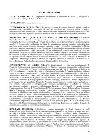 13
ANEXO I - PROGRAMAS
LÍNGUA PORTUGUESA: 1. Compreensão, interpretação e reescritura de textos. 2. Ortografia. 3.
Semântica. 4. Morfologia. 5. Sintaxe. 6. Pontuação.
LÍNGUA INGLESA: Interpretação de textos.
TECNOLOGIA DA INFORMAÇÃO: 1. Noções sobre processo de desenvolvimento de software: modelos
organizacionais, stakeholders, modelagem de negócio, engenharia de requisitos, análise e projeto,
implementação, teste, implantação. 2. Papéis e responsabilidades em projetos de software: patrocinador, área
de negócio, analista de requisitos, gerente de projetos, equipe de desenvolvimento, equipe de sustentação.
RACIOCÍNIO LÓGICO-QUANTITATIVO E CONHECIMENTOS DE ESTATÍSTICA: 1. Estrutura
lógica de relações arbitrárias entre pessoas, lugares, coisas, ou eventos fictícios; dedução de novas
informações das relações fornecidas, e avaliação das condições usadas para estabelecer a estrutura daquelas
relações. 2. Compreensão e elaboração da lógica das situações por meio de raciocínio matemático (que
envolvam, entre outros, conjuntos numéricos racionais e reais – operações, propriedades, problemas
envolvendo as quatro operações nas formas fracionária e decimal; conjuntos numéricos complexos; números
e grandezas proporcionais; razão e proporção; divisão proporcional; regra de três simples e composta;
porcentagem); raciocínio sequencial; orientação espacial e temporal; formação de conceitos; discriminação
de elementos. 3. Lógica de Argumentação. 4. Compreensão do processo lógico que, a partir de um conjunto
de hipóteses, conduz, de forma válida, a conclusões determinadas. 5. Séries Estatísticas. 6. Distribuição de
Frequências - Distribuição Normal. 7. Medidas de Dispersão e Posição. 8. Medidas de Variabilidade. 9.
Noções Básicas de Probabilidades. Amostragem - Principais Tipos de Amostras.
CONHECIMENTOS DE DIREITO PÚBLICO: Constitucional: 1. Princípios constitucionais. 2.
Princípios fundamentais da Constituição Federal. 3. Direitos e garantias fundamentais na Constituição
Federal. 4. Organização do Estado político-administrativo na CRFB/88. 5. Administração Pública na
CRFB/88. 6. Poderes Legislativo, Executivo e Judiciário na Constituição. 7. Processo legislativo. 8. Ordem
Social na CRFB/88. Administrativo: 1. Organização Administrativa do Estado Brasileiro. 2. Princípios da
Administração Pública. 3. Teoria geral da função pública. 4. Agentes Públicos. Servidores públicos:
classificação e características. Regimes jurídicos funcionais: único, estatutário, e de emprego público.
Contratação temporária. 5. Serviços públicos: conceito e natureza, modalidades e formas de prestação, o
perfil moderno do serviço público. Concessão, Permissão e Autorização. 6. Regime jurídico da Licitação e
dos contratos administrativos: obrigatoriedade, dispensa, inexigibilidade e vedação da licitação;
procedimentos, anulação e revogação; modalidades de licitação. Lei nº 8.666/93 e legislação posterior.
Funcionamento do Registro de Preços Nacional (RPN). Inovações do Regime Diferenciado de Contratação
(RDC). 7. Contratos administrativos: conceito, características e interpretação. Reequilíbrio econômico-
financeiro. 8. Modalidades de acordos administrativos: Concessões de serviço público. Parcerias Público-
Privadas. Contrato de Gestão. Convênios e consórcios administrativos. 9. Teoria geral do ato administrativo:
conceitos, classificação, espécies, elementos, requisitos e atributos do ato administrativo, extinção dos atos
administrativos. Vinculação e discricionariedade. Controle dos atos administrativos. 10. Processo
administrativo: importância e necessidade. Espécies e suas distinções gerais. A Lei nº 9784/99, e seus
dispositivos. 11. Competência administrativa: conceito e critério de distribuição. Avocação e delegação de
competências. Ausência de competência: agente de fato.
REALIDADE BRASILEIRA: 1. Dinâmica e estrutura demográfica do Brasil. Mudança no perfil
demográfico e janela demográfica. Impactos das mudanças demográficas nas políticas de saúde, educação,
previdência, trabalho, assistência social e juventude. 2. Classes e mobilidade social. Desigualdades
econômicas e sociais. Debate sobre as causas da desigualdade brasileira. Medidas da desigualdade e pobreza.
Discriminação e exclusão social. Dinâmica social no Brasil. 3. Indicadores sociais. Cobertura e atendimento
dos serviços públicos básicos. 4. Dinâmica recente de redução das desigualdades regionais. 5.
Desenvolvimento urbano brasileiro: o crescimento das cidades e os desafios urbanos. 6. Infraestrutura e
fatores críticos para o crescimento sustentado do país. 7. Papel do Brasil no cenário internacional. Política
externa brasileira. Integração sul-americana. Mercosul e Unasul. 8. Dinâmica das transferências
 