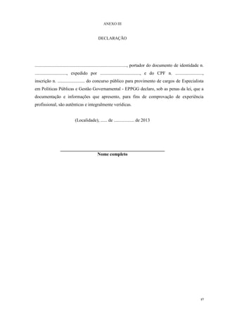 17
ANEXO III
DECLARAÇÃO
................................................................................., portador do documento de identidade n.
............................, expedido por ..................................., e do CPF n. ........................,
inscrição n. ........................ do concurso público para provimento de cargos de Especialista
em Políticas Públicas e Gestão Governamental - EPPGG declaro, sob as penas da lei, que a
documentação e informações que apresento, para fins de comprovação de experiência
profissional, são autênticas e integralmente verídicas.
(Localidade), ...... de .................. de 2013
______________________________________________
Nome completo
 