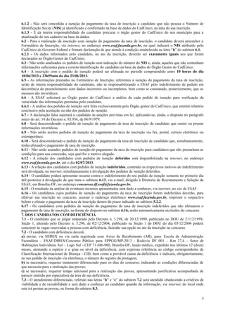 3
6.1.2 - Não será concedida a isenção do pagamento da taxa de inscrição a candidato que não possua o Número de
Identificação Social (NIS) já identificado e confirmado na base de dados do CadÚnico, na data da sua inscrição.
6.1.3 - É da inteira responsabilidade do candidato procurar o órgão gestor do CadÚnico do seu município para a
atualização do seu cadastro na base da dados.
6.2 - Para a realização da inscrição com isenção do pagamento da taxa de inscrição, o candidato deverá preencher o
Formulário de Inscrição, via internet, no endereço www.esaf.fazenda.gov.br, no qual indicará o NIS atribuído pelo
CadÚnico do Governo Federal e firmará declaração de que atende à condição estabelecida na letra “b” do subitem 6.1.
6.2.1 - Os dados informados pelo candidato, no ato da inscrição, deverão ser exatamente iguais aos que foram
declarados ao Órgão Gestor do CadÚnico.
6.3 - Não serão analisados os pedidos de isenção sem indicação do número do NIS e, ainda, aqueles que não contenham
informações suficientes para a correta identificação do candidato na base de dados do Órgão Gestor do CadÚnico.
6.4 - A inscrição com o pedido de isenção poderá ser efetuada no período compreendido entre 10 horas do dia
10/06/2013 e 23h59min do dia 23/06/2013.
6.5 - As informações prestadas no Formulário de Inscrição, referentes à isenção do pagamento da taxa de inscrição,
serão de inteira responsabilidade do candidato, não se responsabilizando a ESAF pelo indeferimento de pedido em
decorrência do preenchimento com dados incorretos ou incompletos, bem como se constatado, posteriormente, que os
mesmos são inverídicos.
6.6 - A ESAF solicitará ao Órgão gestor do CadÚnico a análise de cada pedido de isenção para verificação da
veracidade das informações prestadas pelo candidato.
6.6.1 - A análise dos pedidos de isenção será feita exclusivamente pelo Órgão gestor do CadÚnico, que emitirá relatório
conclusivo pela aceitação ou não dos pedidos de isenção.
6.7 - A declaração falsa sujeitará o candidato às sanções previstas em lei, aplicando-se, ainda, o disposto no parágrafo
único do art. 10 do Decreto n. 83.936, de 06/9/1979.
6.8 - Será desconsiderado o pedido de isenção de pagamento de taxa de inscrição de candidato que omitir ou prestar
informações inverídicas.
6.9 - Não serão aceitos pedidos de isenção do pagamento da taxa de inscrição via fax, postal, correio eletrônico ou
extemporâneo.
6.10 - Será desconsiderado o pedido de isenção do pagamento da taxa de inscrição de candidato que, simultaneamente,
tenha efetuado o pagamento da taxa de inscrição.
6.11 - Não serão acatados pedidos de isenção do pagamento da taxa de inscrição para candidatos que não preencham as
condições para sua concessão, seja qual for o motivo alegado.
6.12 - A relação dos candidatos com pedidos de isenção deferidos será disponibilizada na internet, no endereço
www.esaf.fazenda.gov.br, até o dia 02/07/2013.
6.13 - A relação dos candidatos com pedidos de isenção indeferidos, contendo os respectivos motivos do indeferimento
será divulgada, na internet, simultaneamente à divulgação dos pedidos de isenção deferidos.
6.14 - O candidato poderá apresentar recurso contra o indeferimento do seu pedido de isenção somente no primeiro dia
útil posterior à divulgação de que trata o subitem 6.13, via e-mail, dirigido à Diretoria de Recrutamento e Seleção da
ESAF, em Brasília-DF, no endereço concursos.df.esaf@fazenda.gov.br.
6.15 - O resultado da análise de eventuais recursos apresentados será dado a conhecer, via internet, no site da ESAF.
6.16 - Os candidatos cujos pedidos de isenção do pagamento da taxa de inscrição forem indeferidos deverão, para
efetivar sua inscrição no concurso, acessar o endereço eletrônico www.esaf.fazenda.gov.br, imprimir o respectivo
boleto e efetuar o pagamento da taxa de inscrição dentro do prazo indicado no subitem 5.2.2.
6.17 - Os candidatos com pedidos de isenção do pagamento da taxa de inscrição indeferidos que não efetuarem o
pagamento da taxa de inscrição, na forma do disposto no subitem 6.16, serão automaticamente excluídos do concurso.
7. DOS CANDIDATOS COM DEFICIÊNCIA
7.1 - O candidato que se julgar amparado pelo Decreto n. 3.298, de 20/12/1999, publicado no DOU de 21/12/1999,
Seção 1, alterado pelo Decreto n. 5.296, de 02/12/2004, publicado na Seção 1 do DOU do dia 03/12/2004 poderá
concorrer às vagas reservadas a pessoas com deficiência, fazendo sua opção no ato da inscrição no concurso.
7.2 - O candidato com deficiência deverá:
a) enviar, via SEDEX ou via carta registrada com Aviso de Recebimento (AR), para: Escola de Administração
Fazendária – ESAF/DIRES/Concurso Público para EPPGG/MP-2013 - Rodovia DF 001 – Km 27,4 – Setor de
Habitações Individuais Sul – Lago Sul - CEP 71.686-900, Brasília-DF, laudo médico, expedido nos últimos 12 (doze)
meses, atestando a espécie e o grau ou nível da deficiência, com expressa referência ao código correspondente da
Classificação Internacional de Doença - CID, bem como a provável causa da deficiência e indicará, obrigatoriamente,
no seu pedido de inscrição via eletrônica, o número do registro da postagem;
b) se necessário, requerer tratamento diferenciado para os dias do concurso, indicando as condições diferenciadas de
que necessita para a realização das provas;
c) se necessário, requerer tempo adicional para a realização das provas, apresentando justificativa acompanhada de
parecer emitido por especialista da área de sua deficiência.
7.3 - O atendimento diferenciado, referido nas letras “b” e “c” do subitem 7.2 será atendido obedecendo a critérios de
viabilidade e de razoabilidade e será dado a conhecer ao candidato quando da informação, via internet, do local onde
este irá prestar as provas, na forma do subitem 8.3.
 