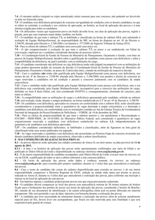 4
7.4 - O atestado médico (original ou cópia autenticada) valerá somente para este concurso, não podendo ser devolvido
ou dele ser fornecida cópia.
7.5 - O candidato com deficiência participará do concurso em igualdade de condições com os demais candidatos, no que
se refere ao conteúdo, à avaliação e aos critérios de aprovação, ao horário, ao local de aplicação das provas e à nota
mínima exigida para todos os candidatos.
7.6 - Os deficientes visuais que requererem prova em braile deverão levar, nos dias de aplicação das provas, reglete e
punção, para que suas respostas sejam dadas, também, em braile.
7.7 - O candidato de que trata o subitem 7.1, se habilitado e classificado na forma do subitem 13.1, será submetido à
avaliação de Equipe Multiprofissional, de responsabilidade do MP, na forma do disposto no art. 43 do Decreto n.
3.298/99, alterado pelo Decreto n. 5.296/2004 e na Súmula n. 377/2009, do Superior Tribunal de Justiça (STJ).
7.8 - Para os efeitos do subitem 7.7, o candidato será convocado uma única vez.
7.9 - O não comparecimento à avaliação de que trata o subitem 7.7, no prazo a ser estabelecido em Edital de
convocação, implicará ser o candidato considerado desistente do processo seletivo.
7.10 - A Coordenação-Geral de Gestão de Pessoas do Ministério do Planejamento, Orçamento e Gestão, com base no
parecer da Equipe Multiprofissional, decidirá sobre a qualificação do candidato como pessoa com deficiência e sobre a
compatibilidade da deficiência, da qual é portador, com as atribuições do cargo.
7.11 - O candidato considerado não deficiente ou cuja deficiência tenha sido julgada incompatível com as atribuições do
cargo poderá apresentar pedido de reexame da decisão à Coordenação-Geral de Gestão de Pessoas do Ministério do
Planejamento, Orçamento e Gestão, no prazo de 2 (dois) dias úteis, contado da notificação da respectiva decisão.
7.12 - Caso o candidato não tenha sido qualificado pela Equipe Multiprofissional como pessoa com deficiência, nos
termos do art. 4º do Decreto n. 3.298/99, alterado pelo Decreto n. 5.296/2004, este perderá o direito de concorrer às
vagas reservadas a candidatos em tal condição e passará a concorrer juntamente com os candidatos de ampla
concorrência.
7.13 - Caso o candidato tenha sido qualificado pela Equipe Multiprofissional como pessoa com deficiência, mas a sua
deficiência seja considerada, pela Equipe Multiprofissional, incompatível para o exercício das atribuições do cargo,
definidas no item 3 deste Edital, este será considerado INAPTO e, consequentemente, eliminado do concurso, para
todos os efeitos.
7.14 - A compatibilidade entre as atribuições do cargo e a deficiência apresentada pelo candidato, referida no subitem
7.10, será avaliada, ainda, durante o estágio probatório, na forma estabelecida no § 2º do art. 43 do Decreto n. 3.298/99.
7.15 - Os candidatos com deficiência, aprovados no concurso em conformidade com o subitem 13.1, serão classificados
considerando-se a proporcionalidade entre o quantitativo de vagas destinado à ampla concorrência e o destinado a
candidatos com deficiência, em conformidade com as orientações contidas na Ata da Câmara Técnica da Coordenadoria
Nacional da Integração da Pessoa Portadora de Deficiência – CORDE, de 18 de dezembro de 2002.
7.16 - Para os efeitos da proporcionalidade de que trata o subitem anterior e, em atendimento à Recomendação n.
018/2005 - PRDF/PRDC, de 10/10/2005, do Ministério Público Federal, será considerado o quantitativo de vagas
originariamente reservado a candidatos com deficiência estabelecido no subitem 1.3, independentemente do
quantitativo de candidatos com deficiência aprovados.
7.17 - Os candidatos considerados deficientes, se habilitados e classificados, além de figurarem na lista geral de
classificação terão seus nomes publicados em separado.
7.18 - As vagas reservadas a candidatos com deficiência não preenchidas na Primeira Etapa do concurso reverterão aos
demais candidatos habilitados de ampla concorrência, observada a ordem classificatória.
8 - DAS CONDIÇÕES DE REALIZAÇÃO DAS PROVAS
8.1 - As provas objetivas serão aplicadas nas cidades constantes do Anexo II, em dois turnos, na data provável de 11 de
agosto de 2013.
8.1.1 - A data e os horários de aplicação das provas serão oportunamente confirmados, por meio de Edital a ser
publicado no Diário Oficial da União e disponibilizado no endereço eletrônico www.esaf.fazenda.gov.br.
8.2 - É da inteira responsabilidade do candidato acompanhar, pelo Diário Oficial da União e/ou por meio da internet, no
site da ESAF, a publicação de todos os atos e editais referentes a este concurso público.
8.3 - Os locais de aplicação das provas serão dados a conhecer somente via internet, no endereço
www.esaf.fazenda.gov.br, para consulta pelo próprio candidato, durante os 3 (três) dias que antecederem à realização
das provas.
8.4 - Caso o nome do candidato não conste do cadastro disponibilizado para consulta na internet, é de sua inteira
responsabilidade comparecer à Diretoria Regional da ESAF, sediada na cidade onde optou por prestar as provas,
indicada no Anexo II, durante os 3 (três) dias que antecederem à realização das provas, para confirmar sua inscrição e
inteirar-se do local de aplicação de suas provas.
8.5 - Em hipótese alguma o candidato poderá prestar provas sem que esteja previamente cadastrado.
8.6 - O candidato deverá comparecer ao local das provas com antecedência mínima de 30 (trinta) minutos do horário
fixado para o fechamento dos portões de acesso aos locais de aplicação das provas, considerado o horário de Brasília-
DF, munido de seu documento de identificação e de caneta esferográfica (tinta azul ou preta) fabricada em material
transparente. Não será permitido o uso de lápis, lapiseira e/ou borracha durante a realização das provas.
8.7 - A candidata que tiver necessidade de amamentar durante a realização das provas, além de solicitar atendimento
especial para tal fim, deverá levar um acompanhante, que ficará em sala reservada para essa finalidade e que será
responsável pela guarda da criança.
 