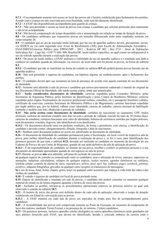 5
8.7.1 - O acompanhante somente terá acesso ao local das provas até o horário estabelecido para fechamento dos portões,
ficando com a criança em sala reservada para essa finalidade, onde será devidamente identificado.
8.7.2 - A ESAF não disponibilizará acompanhante para guarda de criança.
8.7.3 – Não será permitido o acesso ao local de provas com criança à candidata que solicitar permissão para amamentar
e não levar acompanhante.
8.7.4 - Não haverá compensação do tempo despendido com a amamentação em relação ao tempo de duração da prova.
8.8 - Os candidatos amblíopes que requererem provas em tamanho diferenciado terão estas ampliadas somente em
corpo tamanho 20.
8.9 - O candidato que no ato da inscrição tenha indicado que faz uso de aparelho auditivo deverá, previamente, enviar,
via SEDEX ou via carta registrada com Aviso de Recebimento (AR), para Escola de Administração Fazendária –
ESAF/DIRES/Concurso Público para EPPGG/MP - 2013 - Rodovia DF 001 - Km 27,4 – Setor de Habitações
Individuais Sul – Lago Sul - CEP 71.686- 900, Brasília-DF, laudo médico específico, no qual conste ser indispensável o
uso do referido aparelho durante a realização das provas.
8.9.1 - De posse do laudo médico, a ESAF analisará a viabilidade de uso do aparelho auditivo e o resultado será dado a
conhecer ao candidato quando da informação, via internet, do local onde este irá prestar as provas, na forma do subitem
8.3.
8.9.2 - O candidato que não se manifestar na forma do contido no subitem 8.9 não poderá prestar provas fazendo uso de
aparelho auditivo.
8.10 - Não será permitido o ingresso de candidatos, em hipótese alguma, no estabelecimento, após o fechamento dos
portões.
8.11 - O candidato deverá apor sua assinatura na lista de presença, de acordo com aquela constante do seu documento
de identidade.
8.12 - Somente será admitido à sala de provas o candidato que estiver previamente cadastrado e munido do original de
seu Documento Oficial de Identidade, não sendo aceitas cópias, ainda que autenticadas.
8.13 - Serão considerados documentos de identidade: carteiras expedidas pelos Comandos Militares, pelas
Secretarias de Segurança Pública, pelos Institutos de Identificação e pelos Corpos de Bombeiros Militares; carteiras
expedidas pelos órgãos fiscalizadores de exercício profissional (ordens, conselhos, etc.); passaporte brasileiro (válido);
certificado de reservista; carteiras funcionais do Ministério Público e da Magistratura; carteiras funcionais expedidas
por órgão público que, por lei federal, valham como identidade; carteira de trabalho; carteira nacional de habilitação
(somente o modelo com foto, obedecido o período de validade).
8.14 - Não serão aceitos como documentos de identidade: certidões de nascimento ou casamento; CPF; títulos
eleitorais; carteiras de motorista (modelo sem foto ou com o período de validade vencido há mais de 30 (trinta) dias);
carteiras de estudante; carteiras funcionais sem valor de identidade; boletins de ocorrência emitidos por órgãos policiais,
nem documentos vencidos, ilegíveis, não identificáveis e/ou danificados.
8.14.1 - Os documentos deverão estar em perfeitas condições, de forma a permitirem, com clareza, a identificação do
candidato e deverão conter, obrigatoriamente, filiação, fotografia e data de nascimento.
8.15 - Nenhum outro documento poderá ser aceito em substituição ao documento de identidade.
8.16 - O documento de identidade do candidato permanecerá junto à fiscalização, em local visível da respectiva sala de
prova, para melhor identificação do candidato durante a realização da prova e, se for o caso, para identificação dos
pertences pessoais de que trata o subitem 8.23, devendo ser restituído ao candidato no momento da devolução do seu
Caderno de Prova e do seu Cartão de Respostas, quando de sua saída definitiva da sala de aplicação da prova.
8.16.1 - É de responsabilidade do candidato, ao término da sua prova, recolher e conferir os pertences pessoais e o seu
documento de identidade apresentados quando do seu ingresso na sala de provas.
8.17- Durante as provas não será admitido, sob pena de exclusão do concurso:
a) qualquer espécie de consulta ou comunicação entre os candidatos, nem a utilização de livros, manuais, impressos ou
anotações, máquinas calculadoras, relógios de qualquer espécie, óculos escuros, agendas eletrônicas ou similares,
telefone celular, controle de alarme de carro, smartphones, tablets, Ipod, mp3, bip, walkman, pager, notebook, palmtop,
pendrive, máquina fotográfica, gravador ou qualquer outro receptor ou transmissor de mensagens;
b) o uso de luvas, boné, boina, chapéu, gorro, lenço ou qualquer outro acessório que impeça a visão total das mãos e das
orelhas do candidato.
8.18 - É vedado o ingresso de candidato em local de prova portando arma.
8.19- Depois de identificado e instalado em sala de provas, o candidato não poderá consultar ou manusear qualquer
material de estudo ou de leitura enquanto aguardar o horário de início das provas.
8.20 - Fechados os portões, iniciam-se os procedimentos operacionais relativos ao processo seletivo no qual será
observado o contido no subitem 18.7.
8.21 - O horário de início das provas será definido dentro de cada sala de aplicação, observado o tempo de duração
estabelecido em Edital de convocação para as provas.
8.21.1 – A ESAF manterá em cada sala de prova um marcador de tempo para fins de acompanhamento pelos
candidatos.
8.22 - A inviolabilidade das provas será comprovada somente no Posto de Execução, no momento do rompimento do
lacre dos malotes, mediante Termo Formal, e na presença de, no mínimo, 2 (dois) candidatos.
8.23 - Os pertences pessoais, inclusive aparelho celular (desligado) ou outros aparelhos eletrônicos serão guardados em
saco plástico fornecido pela ESAF, que deverá ser identificado, lacrado e colocado embaixo da carteira onde o
 