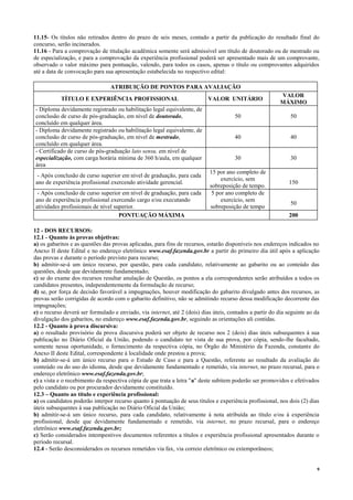 9
11.15- Os títulos não retirados dentro do prazo de seis meses, contado a partir da publicação do resultado final do
concurso, serão incinerados.
11.16 - Para a comprovação de titulação acadêmica somente será admissível um título de doutorado ou de mestrado ou
de especialização, e para a comprovação da experiência profissional poderá ser apresentado mais de um comprovante,
observado o valor máximo para pontuação, valendo, para todos os casos, apenas o título ou comprovantes adquiridos
até a data de convocação para sua apresentação estabelecida no respectivo edital:
ATRIBUIÇÃO DE PONTOS PARA AVALIAÇÃO
TÍTULO E EXPERIÊNCIA PROFISSIONAL VALOR UNITÁRIO
VALOR
MÁXIMO
- Diploma devidamente registrado ou habilitação legal equivalente, de
conclusão de curso de pós-graduação, em nível de doutorado,
concluído em qualquer área.
50 50
- Diploma devidamente registrado ou habilitação legal equivalente, de
conclusão de curso de pós-graduação, em nível de mestrado,
concluído em qualquer área.
40 40
- Certificado de curso de pós-graduação lato sensu, em nível de
especialização, com carga horária mínima de 360 h/aula, em qualquer
área
30 30
- Após conclusão de curso superior em nível de graduação, para cada
ano de experiência profissional exercendo atividade gerencial.
15 por ano completo de
exercício, sem
sobreposição de tempo.
150
- Após conclusão de curso superior em nível de graduação, para cada
ano de experiência profissional exercendo cargo e/ou executando
atividades profissionais de nível superior.
5 por ano completo de
exercício, sem
sobreposição de tempo
50
PONTUAÇÃO MÁXIMA 200
12 - DOS RECURSOS:
12.1 - Quanto às provas objetivas:
a) os gabaritos e as questões das provas aplicadas, para fins de recursos, estarão disponíveis nos endereços indicados no
Anexo II deste Edital e no endereço eletrônico www.esaf.fazenda.gov.br a partir do primeiro dia útil após a aplicação
das provas e durante o período previsto para recurso;
b) admitir-se-á um único recurso, por questão, para cada candidato, relativamente ao gabarito ou ao conteúdo das
questões, desde que devidamente fundamentado;
c) se do exame dos recursos resultar anulação de Questão, os pontos a ela correspondentes serão atribuídos a todos os
candidatos presentes, independentemente da formulação de recurso;
d) se, por força de decisão favorável a impugnações, houver modificação do gabarito divulgado antes dos recursos, as
provas serão corrigidas de acordo com o gabarito definitivo, não se admitindo recurso dessa modificação decorrente das
impugnações;
e) o recurso deverá ser formulado e enviado, via internet, até 2 (dois) dias úteis, contados a partir do dia seguinte ao da
divulgação dos gabaritos, no endereço www.esaf.fazenda.gov.br, seguindo as orientações ali contidas.
12.2 - Quanto à prova discursiva:
a) o resultado provisório da prova discursiva poderá ser objeto de recurso nos 2 (dois) dias úteis subsequentes à sua
publicação no Diário Oficial da União, podendo o candidato ter vista de sua prova, por cópia, sendo-lhe facultado,
somente nessa oportunidade, o fornecimento da respectiva cópia, no Órgão do Ministério da Fazenda, constante do
Anexo II deste Edital, correspondente à localidade onde prestou a prova;
b) admitir-se-á um único recurso para o Estudo de Caso e para a Questão, referente ao resultado da avaliação do
conteúdo ou do uso do idioma, desde que devidamente fundamentado e remetido, via internet, no prazo recursal, para o
endereço eletrônico www.esaf.fazenda.gov.br;
c) a vista e o recebimento da respectiva cópia de que trata a letra "a" deste subitem poderão ser promovidos e efetivados
pelo candidato ou por procurador devidamente constituído.
12.3 – Quanto ao título e experiência profissional:
a) os candidatos poderão interpor recurso quanto à pontuação de seus títulos e experiência profissional, nos dois (2) dias
úteis subsequentes à sua publicação no Diário Oficial da União;
b) admitir-se-á um único recurso, para cada candidato, relativamente à nota atribuída ao título e/ou à experiência
profissional, desde que devidamente fundamentado e remetido, via internet, no prazo recursal, para o endereço
eletrônico www.esaf.fazenda.gov.br;
c) Serão considerados intempestivos documentos referentes a títulos e experiência profissional apresentados durante o
período recursal.
12.4 - Serão desconsiderados os recursos remetidos via fax, via correio eletrônico ou extemporâneos;
 