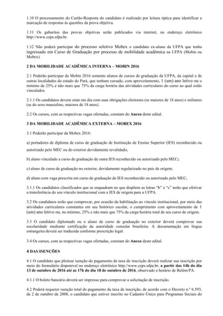 1.10 O processamento do Cartão-Resposta do candidato é realizado por leitura óptica para identificar a
marcação de respostas às questões da prova objetiva.
1.11 Os gabaritos das provas objetivas serão publicados via internet, no endereço eletrônico
http://www.ceps.ufpa.br.
1.12 Não poderá participar do processo seletivo Mobex o candidato ex-aluno da UFPA que tenha
ingressado em Curso de Graduação por processo de mobilidade acadêmica na UFPA (Mobin ou
Mobex).
2 DA MOBILIDADE ACADÊMICA INTERNA – MOBIN 2016
2.1 Poderão participar da Mobin 2016 somente alunos de cursos de graduação da UFPA, da capital e de
outras localidades do estado do Pará, que tenham cursado, com aproveitamento, 1 (um) ano letivo ou o
mínimo de 25% e não mais que 75% da carga horária das atividades curriculares do curso ao qual estão
vinculados.
2.1.1 Os candidatos devem estar em dia com suas obrigações eleitorais (se maiores de 18 anos) e militares
(se do sexo masculino, maiores de 18 anos).
2.2 Os cursos, com as respectivas vagas ofertadas, constam do Anexo deste edital.
3 DA MOBILIDADE ACADÊMICA EXTERNA – MOBEX 2016
3.1 Poderão participar da Mobex 2016:
a) portadores de diploma de curso de graduação de Instituição de Ensino Superior (IES) reconhecido ou
autorizado pelo MEC ou do exterior devidamente revalidado;
b) aluno vinculado a curso de graduação de outra IES reconhecido ou autorizado pelo MEC;
c) aluno de curso de graduação no exterior, devidamente regularizado no país de origem;
d) aluno com vaga prescrita em curso de graduação de IES reconhecido ou autorizado pelo MEC.
3.1.1 Os candidatos classificados que se enquadram no que dispõem as letras “b” e “c” terão que efetivar
a transferência do seu vínculo institucional com a IES de origem para a UFPA.
3.2 Os candidatos terão que comprovar, por ocasião da habilitação ao vínculo institucional, por meio das
atividades curriculares constantes em seu histórico escolar, o cumprimento com aproveitamento de 1
(um) ano letivo ou, no mínimo, 25% e não mais que 75% da carga horária total de seu curso de origem.
3.3 O candidato diplomado ou o aluno de curso de graduação no exterior deverá comprovar sua
escolaridade mediante certificação da autoridade consular brasileira. A documentação em língua
estrangeira deverá ser traduzida conforme prescrição legal.
3.4 Os cursos, com as respectivas vagas ofertadas, constam do Anexo deste edital.
4 DAS ISENÇÕES
4.1 O candidato que pleitear isenção do pagamento da taxa de inscrição deverá realizar sua inscrição por
meio do formulário disponível no endereço eletrônico http://www.ceps.ufpa.br, a partir das 14h do dia
13 de outubro de 2016 até as 17h do dia 18 de outubro de 2016, observado o horário de Belém/PA.
4.1.1 O boleto bancário deverá ser impresso para comprovar a solicitação de inscrição.
4.2 Poderá requerer isenção total do pagamento da taxa de inscrição, de acordo com o Decreto n.º 6.593,
de 2 de outubro de 2008, o candidato que estiver inscrito no Cadastro Único para Programas Sociais do
 