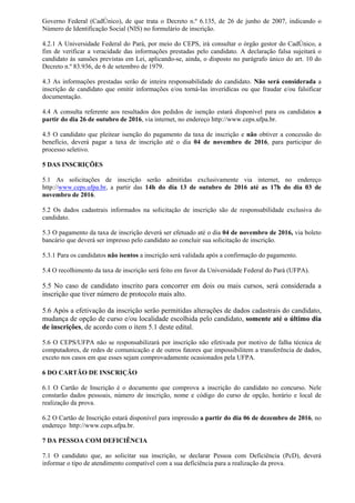 Governo Federal (CadÚnico), de que trata o Decreto n.º 6.135, de 26 de junho de 2007, indicando o
Número de Identificação Social (NIS) no formulário de inscrição.
4.2.1 A Universidade Federal do Pará, por meio do CEPS, irá consultar o órgão gestor do CadÚnico, a
fim de verificar a veracidade das informações prestadas pelo candidato. A declaração falsa sujeitará o
candidato às sansões previstas em Lei, aplicando-se, ainda, o disposto no parágrafo único do art. 10 do
Decreto n.º 83.936, de 6 de setembro de 1979.
4.3 As informações prestadas serão de inteira responsabilidade do candidato. Não será considerada a
inscrição de candidato que omitir informações e/ou torná-las inverídicas ou que fraudar e/ou falsificar
documentação.
4.4 A consulta referente aos resultados dos pedidos de isenção estará disponível para os candidatos a
partir do dia 26 de outubro de 2016, via internet, no endereço http://www.ceps.ufpa.br.
4.5 O candidato que pleitear isenção do pagamento da taxa de inscrição e não obtiver a concessão do
benefício, deverá pagar a taxa de inscrição até o dia 04 de novembro de 2016, para participar do
processo seletivo.
5 DAS INSCRIÇÕES
5.1 As solicitações de inscrição serão admitidas exclusivamente via internet, no endereço
http://www.ceps.ufpa.br, a partir das 14h do dia 13 de outubro de 2016 até as 17h do dia 03 de
novembro de 2016.
5.2 Os dados cadastrais informados na solicitação de inscrição são de responsabilidade exclusiva do
candidato.
5.3 O pagamento da taxa de inscrição deverá ser efetuado até o dia 04 de novembro de 2016, via boleto
bancário que deverá ser impresso pelo candidato ao concluir sua solicitação de inscrição.
5.3.1 Para os candidatos não isentos a inscrição será validada após a confirmação do pagamento.
5.4 O recolhimento da taxa de inscrição será feito em favor da Universidade Federal do Pará (UFPA).
5.5 No caso de candidato inscrito para concorrer em dois ou mais cursos, será considerada a
inscrição que tiver número de protocolo mais alto.
5.6 Após a efetivação da inscrição serão permitidas alterações de dados cadastrais do candidato,
mudança de opção de curso e/ou localidade escolhida pelo candidato, somente até o último dia
de inscrições, de acordo com o item 5.1 deste edital.
5.6 O CEPS/UFPA não se responsabilizará por inscrição não efetivada por motivo de falha técnica de
computadores, de redes de comunicação e de outros fatores que impossibilitem a transferência de dados,
exceto nos casos em que esses sejam comprovadamente ocasionados pela UFPA.
6 DO CARTÃO DE INSCRIÇÃO
6.1 O Cartão de Inscrição é o documento que comprova a inscrição do candidato no concurso. Nele
constarão dados pessoais, número de inscrição, nome e código do curso de opção, horário e local de
realização da prova.
6.2 O Cartão de Inscrição estará disponível para impressão a partir do dia 06 de dezembro de 2016, no
endereço http://www.ceps.ufpa.br.
7 DA PESSOA COM DEFICIÊNCIA
7.1 O candidato que, ao solicitar sua inscrição, se declarar Pessoa com Deficiência (PcD), deverá
informar o tipo de atendimento compatível com a sua deficiência para a realização da prova.
 