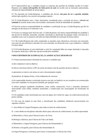 8.6 É imprescindível que o candidato marque as respostas das questões de múltipla escolha no Cartão-
Resposta com caneta esferográfica de tinta preta ou azul, de acordo com as instruções apresentadas,
sob pena da impossibilidade de leitura óptica.
8.7 Na marcação do Cartão-Resposta, o candidato não deverá, sob pena de ter a questão anulada,
utilizar lápis (grafite) e/ou corretivo de qualquer espécie.
8.8 O Cartão-Resposta será o único documento considerado para a correção da prova e deverá ser
assinado do mesmo modo como está assinado o documento oficial de identidade do candidato.
8.9 Será de exclusiva responsabilidade do candidato a certificação de que o Cartão-Resposta que lhe for
entregue no dia da prova é realmente o seu.
8.10 Uma vez entregue pelo fiscal de sala, o Cartão-Resposta é de inteira responsabilidade do candidato e
não deverá ser dobrado, amassado, rasurado, manchado ou danificado de qualquer modo, sob pena de o
candidato arcar com os prejuízos advindos da impossibilidade de realização da leitura óptica.
8.11 Do Cartão-Resposta não serão computadas as questões cujas alternativas estiverem sem marcação,
com mais de uma alternativa marcada e/ou com marcação em desacordo com o que estabelece o subitem
8.6 deste edital.
8.12 O Cartão-Resposta só será substituído se nele for constatada falha em campo destinado à marcação
de resposta, desde que a falha não seja provocada pelo candidato.
9 DOS CRITÉRIOS DE ELIMINAÇÃO, CLASSIFICAÇÃO E DESEMPATE
9.1 Estará automaticamente eliminado do concurso o candidato que:
a) não comparecer à prova objetiva;
b) obtiver nota bruta inferior a 40% de acerto do número total de questões da prova objetiva;
c) apresentar-se à prova com atraso ou sem a documentação exigida;
d) prejudicar, de alguma forma, o bom andamento do concurso;
e) for surpreendido durante a realização da prova em sala, no banheiro ou em corredores em comunicação
com outro candidato ou com pessoa estranha, por qualquer meio;
f) utilizar qualquer expediente fraudulento, como celular, manuscritos, livros e utensílios eletrônicos
mencionados neste Edital, mediante testemunho e comprovação dos encarregados da fiscalização da
prova.
9.2 Os candidatos serão classificados por curso de opção, até o limite de vagas, em ordem decrescente dos
pontos obtidos.
9.3 Em caso de empate na nota final, a classificação dos candidatos obedecerá sucessivamente aos
seguintes critérios:
I - nota obtida em Língua Portuguesa, para todas as áreas do conhecimento;
II - a nota obtida nas disciplinas indicadas abaixo para cada área do conhecimento, na ordem apresentada:
a) Matemática e Física, para Ciências Exatas e da Terra;
b) Biologia e Química, para Ciências da Vida e da Saúde;
c) Matemática e Língua Portuguesa, para Ciências das Humanidades I;
d) História e Geografia, para Ciências das Humanidades II;
e) Língua Portuguesa e Literatura, para Letras, Comunicação e Ciências das Artes.
 