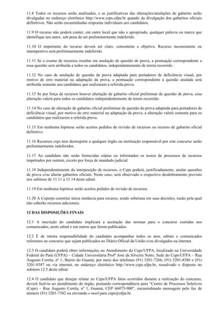 11.8 Todos os recursos serão analisados, e as justificativas das alterações/anulações de gabarito serão
divulgadas no endereço eletrônico http://www.ceps.ufpa.br quando da divulgação dos gabaritos oficiais
definitivos. Não serão encaminhadas respostas individuais aos candidatos.
11.9 O recurso não poderá conter, em outro local que não o apropriado, qualquer palavra ou marca que
identifique seu autor, sob pena de ser preliminarmente indeferido.
11.10 O impetrante do recurso deverá ser claro, consistente e objetivo. Recurso inconsistente ou
intempestivo será preliminarmente indeferido.
11.11 Se o exame de recursos resultar em anulação de questão de prova, a pontuação correspondente a
essa questão será atribuída a todos os candidatos, independentemente de terem recorrido.
11.12 No caso de anulação de questão de prova adaptada para portadores de deficiência visual, por
motivo de erro material na adaptação da prova, a pontuação correspondente à questão anulada será
atribuída somente aos candidatos que realizaram a referida prova.
11.13 Se por força de recursos houver alteração de gabarito oficial preliminar de questão de prova, essa
alteração valerá para todos os candidatos independentemente de terem recorrido.
11.14 No caso de alteração de gabarito oficial preliminar de questão de prova adaptada para portadores de
deficiência visual, por motivo de erro material na adaptação da prova, a alteração valerá somente para os
candidatos que realizarem a referida prova.
11.15 Em nenhuma hipótese serão aceitos pedidos de revisão de recursos ou recurso de gabarito oficial
definitivo.
11.16 Recursos cujo teor desrespeite a qualquer órgão ou instituição responsável por este concurso serão
preliminarmente indeferidos.
11.17 Ao candidato não serão fornecidas cópias ou informados os teores de processos de recursos
impetrados por outrem, exceto por força de mandado judicial.
11.18 Independentemente da interposição de recursos, o Ceps poderá, justificadamente, anular questões
de prova e/ou alterar gabaritos oficiais. Neste caso, será observado o respectivo desdobramento previsto
nos subitens de 11.11 a 11.14 deste edital.
11.19 Em nenhuma hipótese serão aceitos pedidos de revisão de recursos.
11.20 A Coperps constitui única instância para recurso, sendo soberana em suas decisões, razão pela qual
não caberão recursos adicionais.
12 DAS DISPOSIÇÕES FINAIS
12.1 A inscrição do candidato implicará a aceitação das normas para o concurso contidas nos
comunicados, neste edital e em outros que forem publicados.
12.2 É de inteira responsabilidade do candidato acompanhar todos os atos, editais e comunicados
referentes ao concurso que sejam publicados no Diário Oficial da União e/ou divulgados na internet.
12.3 O candidato poderá obter informações no Atendimento do Ceps/UFPA, localizado na Universidade
Federal do Pará (UFPA) – Cidade Universitária Profº José da Silveira Netto, Sede do Ceps/UFPA – Rua
Augusto Corrêa, nº 1, Bairro do Guamá, por meio dos telefones (91) 3201-7266, (91) 3201-8386 e (91)
3201-8387 ou via internet, no endereço eletrônico http://www.ceps.ufpa.br, ressalvado o disposto no
subitem 12.5 deste edital.
12.4 O candidato que desejar relatar ao Ceps/UFPA fatos ocorridos durante a realização do concurso,
deverá fazê-lo ao atendimento do órgão, postando correspondência para “Centro de Processos Seletivos
(Ceps) – Rua Augusto Corrêa, nº 1, Guamá, CEP 66075-900”, encaminhando mensagem pelo fax de
número (91) 3201-7382 ou enviando e-mail para ceps@ufpa.br.
 