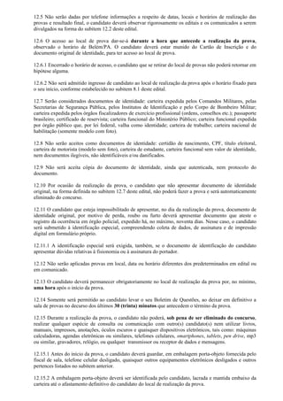 12.5 Não serão dadas por telefone informações a respeito de datas, locais e horários de realização das
provas e resultado final, o candidato deverá observar rigorosamente os editais e os comunicados a serem
divulgados na forma do subitem 12.2 deste edital.
12.6 O acesso ao local de prova dar-se-á durante a hora que antecede a realização da prova,
observado o horário de Belém/PA. O candidato deverá estar munido do Cartão de Inscrição e do
documento original de identidade, para ter acesso ao local de prova.
12.6.1 Encerrado o horário de acesso, o candidato que se retirar do local de provas não poderá retornar em
hipótese alguma.
12.6.2 Não será admitido ingresso de candidato ao local de realização da prova após o horário fixado para
o seu início, conforme estabelecido no subitem 8.1 deste edital.
12.7 Serão considerados documentos de identidade: carteira expedida pelos Comandos Militares, pelas
Secretarias de Segurança Pública, pelos Institutos de Identificação e pelo Corpo de Bombeiro Militar;
carteira expedida pelos órgãos fiscalizadores de exercício profissional (ordens, conselhos etc.); passaporte
brasileiro; certificado de reservista; carteira funcional do Ministério Público; carteira funcional expedida
por órgão público que, por lei federal, valha como identidade; carteira de trabalho; carteira nacional de
habilitação (somente modelo com foto).
12.8 Não serão aceitos como documentos de identidade: certidão de nascimento, CPF, título eleitoral,
carteira de motorista (modelo sem foto), carteira de estudante, carteira funcional sem valor de identidade,
nem documentos ilegíveis, não identificáveis e/ou danificados.
12.9 Não será aceita cópia do documento de identidade, ainda que autenticada, nem protocolo do
documento.
12.10 Por ocasião da realização da prova, o candidato que não apresentar documento de identidade
original, na forma definida no subitem 12.7 deste edital, não poderá fazer a prova e será automaticamente
eliminado do concurso.
12.11 O candidato que esteja impossibilitado de apresentar, no dia da realização da prova, documento de
identidade original, por motivo de perda, roubo ou furto deverá apresentar documento que ateste o
registro da ocorrência em órgão policial, expedido há, no máximo, noventa dias. Nesse caso, o candidato
será submetido à identificação especial, compreendendo coleta de dados, de assinatura e de impressão
digital em formulário próprio.
12.11.1 A identificação especial será exigida, também, se o documento de identificação do candidato
apresentar dúvidas relativas à fisionomia ou à assinatura do portador.
12.12 Não serão aplicadas provas em local, data ou horário diferentes dos predeterminados em edital ou
em comunicado.
12.13 O candidato deverá permanecer obrigatoriamente no local de realização da prova por, no mínimo,
uma hora após o início da prova.
12.14 Somente será permitido ao candidato levar o seu Boletim de Questões, ao deixar em definitivo a
sala de provas no decurso dos últimos 30 (trinta) minutos que antecedem o término da prova.
12.15 Durante a realização da prova, o candidato não poderá, sob pena de ser eliminado do concurso,
realizar qualquer espécie de consulta ou comunicação com outro(s) candidato(s) nem utilizar livros,
manuais, impressos, anotações, óculos escuros e quaisquer dispositivos eletrônicos, tais como: máquinas
calculadoras, agendas eletrônicas ou similares, telefones celulares, smartphones, tablets, pen drive, mp3
ou similar, gravadores, relógio, ou qualquer transmissor ou receptor de dados e mensagens.
12.15.1 Antes do início da prova, o candidato deverá guardar, em embalagem porta-objeto fornecida pelo
fiscal de sala, telefone celular desligado, quaisquer outros equipamentos eletrônicos desligados e outros
pertences listados no subitem anterior.
12.15.2 A embalagem porta-objeto deverá ser identificada pelo candidato, lacrada e mantida embaixo da
carteira até o afastamento definitivo do candidato do local de realização da prova.
 