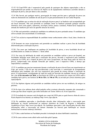 12.15.3 O Ceps/UFPA não é responsável pela guarda de quaisquer dos objetos supracitados e não se
responsabilizará por perdas ou extravios de objetos ou de equipamentos eletrônicos ocorridos durante a
realização da prova, nem por danos a eles causados.
12.16 Não haverá, por qualquer motivo, prorrogação do tempo previsto para a aplicação da prova em
razão de afastamento do candidato da sala de prova ou para preenchimento do seu Cartão-Resposta.
12.17 O candidato que se retirar da sala de realização da prova para ir ao banheiro será acompanhado por
um fiscal itinerante. Não será permitido ao candidato entrar no banheiro portando qualquer utensílio
eletrônico, bem como papéis, cadernetas, envelopes, bolsas, pastas e similares. Poderá haver inspeção na
entrada dos banheiros por meio de aparelho detector de metais.
12.18 Não será permitida a entrada de candidatos no ambiente de prova portando armas. O candidato que
estiver armado será encaminhado à Coordenação.
12.19 É de exclusiva responsabilidade do candidato tomar conhecimento sobre o local, data e horário da
prova.
12.20 Somente em casos excepcionais será permitido ao candidato realizar a prova fora da localidade
determinada para a realização da prova.
12.20.1 Em casos que impliquem em mudança de localidade de prova, a nova localidade deverá ser
escolhida dentre as citadas no subitem 1.7 deste edital.
12.21 Em casos de debilitação da saúde será permitido ao candidato realizar a prova em hospital, nas
localidades definidas neste edital para a realização das provas, devendo o responsável pelo candidato
comunicar ao CEPS, até a véspera da prova (em casos excepcionais, até duas horas antes do início da
prova), comprovando com atestado fornecido por médico, com o respectivo CRM, a doença que
impossibilita o candidato.
12.22 A candidata que precisar amamentar durante a realização da prova deverá fazer um requerimento ao
Ceps, por escrito, a fim de que seja providenciada a sala reservada e a autorização de acompanhante
indicado(a) pela candidata, que será o(a) responsável pela guarda da criança durante a realização da
prova. O requerimento, acompanhado de cópia do cartão de inscrição da candidata, deverá ser entregue
até o dia 14 de dezembro de 2016, na Secretaria do CEPS ou na secretaria do campus da UFPA onde a
candidata fará a prova, nos horários de 8h às 12h e de 14h às 17h, ou enviado por correio eletrônico para
ceps@ufpa.br.
12.23 Em hipótese alguma será permitido ao candidato realizar prova em sua residência, de amigos ou
parentes.
12.24 Os itens e/ou subitens deste edital poderão sofrer eventuais alterações enquanto não consumado o
evento que lhes disser respeito, que serão retificados em Termo Aditivo ou Aviso específico.
12.25 O resultado do concurso será divulgado nos campi da UFPA para os quais houver oferta de curso e
ficará disponível na internet, no endereço http://www.ceps.ufpa.br.
12.26 Os candidatos aprovados e classificados deverão obter informações sobre a convocação para
habilitação ao vínculo institucional no endereço eletrônico do Centro de Registro e Indicadores
Acadêmicos (Ciac): http://www.ciac.ufpa.br. Os candidatos aprovados e não classificados deverão obter
informações sobre a convocação em demais chamadas (se houver) para habilitação ao vínculo
institucional no mesmo endereço eletrônico.
12.27 Cabe a cada Instituto ou Faculdade proceder à orientação do aluno habilitado à matrícula.
12.28 Os casos omissos neste edital serão resolvidos pela Coperps.
MARIA LÚCIA HARADA
Pró-reitora de Ensino de Graduação
Presidente da Coperps
 