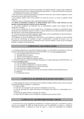 11
6.2. Os recursos interpostos através de procurador com poderes especiais, somente serão recebidos na
Central do Concurso com a entrega do instrumento procuratório e a cópia autenticada dos documentos
de identidade do procurador e do candidato.
7. Não serão aceitos recursos interpostos por via postal, fac-símile (fax), telex, Internet, telegrama ou outro
meio que não seja o especificado neste Edital.
8. Em nenhuma hipótese serão aceitos pedidos de revisão de recursos ou recurso de gabarito oficial
definitivo.
9. Recursos cujo teor desrespeite a banca serão preliminarmente indeferidos.
10.A Banca Examinadora constitui-se na última instância para recurso, sendo soberana em suas
decisões, razão pela qual não caberão recursos adicionais.
11. Os recursos interpostos em desacordo com as especificações contidas neste capítulo não serão
conhecidos e avaliados.
12. No caso de deferimento de recurso, poderá haver, eventualmente, alteração na classificação inicial
obtida para uma classificação superior ou inferior, ou ainda, poderá ocorrer a desclassificação do candidato
que não obtiver a nota mínima exigida para aprovação.
13. A decisão do recurso será dada a conhecer, coletivamente, através de publicação no Paço da Prefeitura
Municipal e na Câmara Municipal de PENTECOSTE.
14.Na hipótese do recurso de pedido de revisão de prova, terá cabimento a reformatio in pejus (reforma
para pior) da classificação do candidato se, após o conhecimento e avaliação do recurso, vier a ser
constatado erro na correção da prova, concluindo-se que a nota do candidato é menor do que a divulgada,
podendo o candidato ser desclassificado.
CAPÍTULO IX - DAS PUBLICAÇÕES
1. A Prefeitura publicará no Jornal Diário Oficial do Estado e no Jornal Diário do Nordeste, no Paço da
Prefeitura Municipal,na Câmara Municipal de PENTECOSTE, nos site www.consulpam.com.br:
1.1 Aviso de Edital N.001/2014 do concurso.
1.2 Resultado final do concurso.
1.3 Decreto de homologação do concurso.
1.4 Editais de convocação para nomeação e posse.
2. A Prefeitura publicará no Paço da Prefeitura Municipal, na Câmara Municipal de PENTECOSTE e no
site www.consulpam.com.br:
2.1. Aviso de Editais Complementares.
2.2. Lista de candidatos habilitados na 1ª fase do concurso.
2.3. Convocação dos candidatos para a 2ª Fase do concurso.
2.4. Lista de inscrições indeferidas/impedidas.
2.5. Convocação dos candidatos que tiverem suas inscrições deferidas, para prestação da prova.
2.6. Gabaritos.
2.7. Resultado dos recursos.
CAPÍTULO X- DA HOMOLOGAÇÃO DO CONCURSO
1. A Homologação do Concurso será feita por Ato do Prefeito mediante relatório sobre as fases do mesmo,
preparado pelo Órgão competente e constará dele:
a) Cópia do Edital.
b) Cópia dos Atos designativos da Comissão Coordenadora e dos Fiscais.
c) Lista de aprovação por ordem decrescente da Pontuação Final obtida em conformidade com o
Anexo VI.
d) Ocorrências havidas durante a realização do concurso.
e) Parecer final do Órgão ou setor Competente e responsável pelo processo seletivo.
CAPÍTULO XI - DO PROVIMENTO DOS CARGOS
1. O provimento dos cargos dependerá do atendimento às exigências legais para a investidura no cargo e
dar-se-á por nomeação do Chefe do Poder Executivo, por ato individual, ou coletivo, a critério da
Administração Pública, e obedecerá ao limite de vagas e a ordem de classificação dos candidatos
 