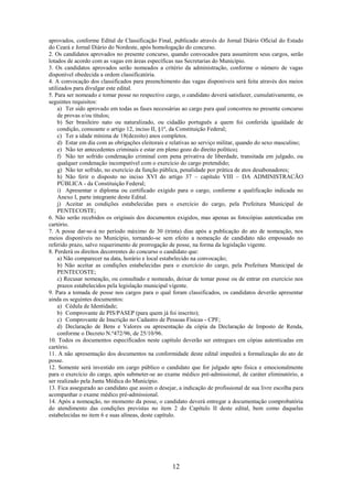 12
aprovados, conforme Edital de Classificação Final, publicado através do Jornal Diário Oficial do Estado
do Ceará e Jornal Diário do Nordeste, após homologação do concurso.
2. Os candidatos aprovados no presente concurso, quando convocados para assumirem seus cargos, serão
lotados de acordo com as vagas em áreas específicas nas Secretarias do Município.
3. Os candidatos aprovados serão nomeados a critério da administração, conforme o número de vagas
disponível obedecida a ordem classificatória.
4. A convocação dos classificados para preenchimento das vagas disponíveis será feita através dos meios
utilizados para divulgar este edital.
5. Para ser nomeado e tomar posse no respectivo cargo, o candidato deverá satisfazer, cumulativamente, os
seguintes requisitos:
a) Ter sido aprovado em todas as fases necessárias ao cargo para qual concorreu no presente concurso
de provas e/ou títulos;
b) Ser brasileiro nato ou naturalizado, ou cidadão português a quem foi conferida igualdade de
condição, consoante o artigo 12, inciso II, §1º, da Constituição Federal;
c) Ter a idade mínima de 18(dezoito) anos completos.
d) Estar em dia com as obrigações eleitorais e relativas ao serviço militar, quando do sexo masculino;
e) Não ter antecedentes criminais e estar em pleno gozo do direito político;
f) Não ter sofrido condenação criminal com pena privativa de liberdade, transitada em julgado, ou
qualquer condenação incompatível com o exercício do cargo pretendido;
g) Não ter sofrido, no exercício da função pública, penalidade por prática de atos desabonadores;
h) Não ferir o disposto no inciso XVI do artigo 37 – capítulo VIII – DA ADMINISTRACÃO
PÚBLICA - da Constituição Federal;
i) Apresentar o diploma ou certificado exigido para o cargo, conforme a qualificação indicada no
Anexo I, parte integrante deste Edital.
j) Aceitar as condições estabelecidas para o exercício do cargo, pela Prefeitura Municipal de
PENTECOSTE;
6. Não serão recebidos os originais dos documentos exigidos, mas apenas as fotocópias autenticadas em
cartório.
7. A posse dar-se-á no período máximo de 30 (trinta) dias após a publicação do ato de nomeação, nos
meios disponíveis no Município, tornando-se sem efeito a nomeação de candidato não empossado no
referido prazo, salvo requerimento de prorrogação de posse, na forma da legislação vigente.
8. Perderá os direitos decorrentes do concurso o candidato que:
a) Não comparecer na data, horário e local estabelecido na convocação;
b) Não aceitar as condições estabelecidas para o exercício do cargo, pela Prefeitura Municipal de
PENTECOSTE;
c) Recusar nomeação, ou consultado e nomeado, deixar de tomar posse ou de entrar em exercício nos
prazos estabelecidos pela legislação municipal vigente.
9. Para a tomada de posse nos cargos para o qual foram classificados, os candidatos deverão apresentar
ainda os seguintes documentos:
a) Cédula de Identidade;
b) Comprovante de PIS/PASEP (para quem já foi inscrito);
c) Comprovante de Inscrição no Cadastro de Pessoas Físicas - CPF;
d) Declaração de Bens e Valores ou apresentação da cópia da Declaração de Imposto de Renda,
conforme o Decreto N.º472/96, de 25/10/96.
10. Todos os documentos especificados neste capítulo deverão ser entregues em cópias autenticadas em
cartório.
11. A não apresentação dos documentos na conformidade deste edital impedirá a formalização do ato de
posse.
12. Somente será investido em cargo público o candidato que for julgado apto física e emocionalmente
para o exercício do cargo, após submeter-se ao exame médico pré-admissional, de caráter eliminatório, a
ser realizado pela Junta Médica do Município.
13. Fica assegurado ao candidato que assim o desejar, a indicação de profissional de sua livre escolha para
acompanhar o exame médico pré-admissional.
14. Após a nomeação, no momento da posse, o candidato deverá entregar a documentação comprobatória
do atendimento das condições previstas no item 2 do Capítulo II deste edital, bem como daquelas
estabelecidas no item 6 e suas alíneas, deste capítulo.
 