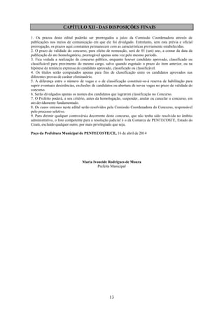 13
CAPÍTULO XII - DAS DISPOSIÇÕES FINAIS
1. Os prazos deste edital poderão ser prorrogados a juízo da Comissão Coordenadora através de
publicações nos meios de comunicação em que ele foi divulgado. Entretanto, sem esta prévia e oficial
prorrogação, os prazos aqui constantes permanecem com as características previamente estabelecidas.
2. O prazo de validade do concurso, para efeito de nomeação, será de 01 (um) ano, a contar da data da
publicação do ato homologatório, prorrogável apenas uma vez pelo mesmo período.
3. Fica vedada a realização de concurso público, enquanto houver candidato aprovado, classificado ou
classificável para provimento do mesmo cargo, salvo quando esgotado o prazo do item anterior, ou na
hipótese de renúncia expressa do candidato aprovado, classificado ou classificável.
4. Os títulos serão computados apenas para fins de classificação entre os candidatos aprovados nas
diferentes provas de caráter eliminatório.
5. A diferença entre o número de vagas e o de classificação constituir-se-á reserva de habilitação para
suprir eventuais desistências, exclusões de candidatos ou abertura de novas vagas no prazo de validade do
concurso.
6. Serão divulgados apenas os nomes dos candidatos que lograrem classificação no Concurso.
7. O Prefeito poderá, a seu critério, antes da homologação, suspender, anular ou cancelar o concurso, em
ato devidamente fundamentado.
8. Os casos omissos neste edital serão resolvidos pela Comissão Coordenadora do Concurso, responsável
pelo processo seletivo.
9. Para dirimir qualquer controvérsia decorrente deste concurso, que não tenha sido resolvida no âmbito
administrativo, o foro competente para a resolução judicial é o da Comarca de PENTECOSTE, Estado do
Ceará, excluído qualquer outro, por mais privilegiado que seja.
Paço da Prefeitura Municipal de PENTECOSTE/CE, 16 de abril de 2014
Maria Ivoneide Rodrigues de Moura
Prefeita Municipal
 