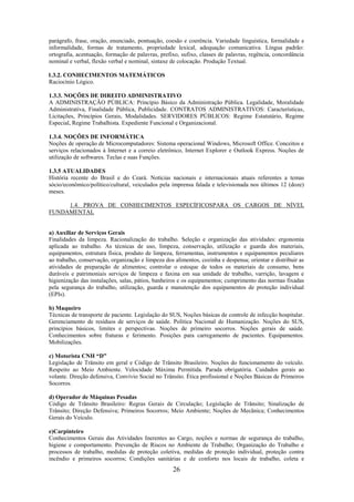 26
parágrafo, frase, oração, enunciado, pontuação, coesão e coerência. Variedade linguística, formalidade e
informalidade, formas de tratamento, propriedade lexical, adequação comunicativa. Língua padrão:
ortografia, acentuação, formação de palavras, prefixo, sufixo, classes de palavras, regência, concordância
nominal e verbal, flexão verbal e nominal, sintaxe de colocação. Produção Textual.
1.3.2. CONHECIMENTOS MATEMÁTICOS
Raciocínio Lógico.
1.3.3. NOÇÕES DE DIREITO ADMINISTRATIVO
A ADMINISTRAÇÃO PÚBLICA: Princípio Básico da Administração Pública. Legalidade, Moralidade
Administrativa, Finalidade Pública, Publicidade. CONTRATOS ADMINISTRATIVOS: Características,
Licitações, Princípios Gerais, Modalidades. SERVIDORES PÚBLICOS: Regime Estatutário, Regime
Especial, Regime Trabalhista. Expediente Funcional e Organizacional.
1.3.4. NOÇÕES DE INFORMÁTICA
Noções de operação de Microcomputadores: Sistema operacional Windows, Microsoft Office. Conceitos e
serviços relacionados à Internet e a correio eletrônico, Internet Explorer e Outlook Express. Noções de
utilização de softwares. Teclas e suas Funções.
1.3.5 ATUALIDADES
História recente do Brasil e do Ceará. Notícias nacionais e internacionais atuais referentes a temas
sócio/econômico/político/cultural, veiculados pela imprensa falada e televisionada nos últimos 12 (doze)
meses.
1.4. PROVA DE CONHECIMENTOS ESPECÍFICOSPARA OS CARGOS DE NÍVEL
FUNDAMENTAL
a) Auxiliar de Serviços Gerais
Finalidades da limpeza. Racionalização do trabalho. Seleção e organização das atividades: ergonomia
aplicada ao trabalho. As técnicas de uso, limpeza, conservação, utilização e guarda dos materiais,
equipamentos, estrutura física, produto de limpeza, ferramentas, instrumentos e equipamentos peculiares
ao trabalho, conservação, organização e limpeza dos alimentos, cozinha e despensa; orientar e distribuir as
atividades de preparação de alimentos; controlar o estoque de todos os materiais de consumo, bens
duráveis e patrimoniais serviços de limpeza e faxina em sua unidade de trabalho, varrição, lavagem e
higienização das instalações, salas, pátios, banheiros e os equipamentos; cumprimento das normas fixadas
pela segurança do trabalho, utilização, guarda e manutenção dos equipamentos de proteção individual
(EPIs).
b) Maqueiro
Técnicas de transporte de paciente. Legislação do SUS, Noções básicas de controle de infecção hospitalar.
Gerenciamento de resíduos de serviços de saúde. Política Nacional de Humanização. Noções do SUS,
princípios básicos, limites e perspectivas. Noções de primeiro socorros. Noções gerais de saúde.
Conhecimentos sobre fraturas e ferimento. Posições para carregamento de pacientes. Equipamentos.
Mobilizações.
c) Motorista CNH “D”
Legislação de Trânsito em geral e Código de Trânsito Brasileiro. Noções do funcionamento do veículo.
Respeito ao Meio Ambiente. Velocidade Máxima Permitida. Parada obrigatória. Cuidados gerais ao
volante. Direção defensiva, Convívio Social no Trânsito. Ética profissional e Noções Básicas de Primeiros
Socorros.
d) Operador de Máquinas Pesadas
Código de Trânsito Brasileiro: Regras Gerais de Circulação; Legislação de Trânsito; Sinalização de
Trânsito; Direção Defensiva; Primeiros Socorros; Meio Ambiente; Noções de Mecânica; Conhecimentos
Gerais do Veículo.
e)Carpinteiro
Conhecimentos Gerais das Atividades Inerentes ao Cargo, noções e normas de segurança do trabalho,
higiene e comportamento. Prevenção de Riscos no Ambiente de Trabalho; Organização do Trabalho e
processos de trabalho, medidas de proteção coletiva, medidas de proteção individual, proteção contra
incêndio e primeiros socorros; Condições sanitárias e de conforto nos locais de trabalho, coleta e
 