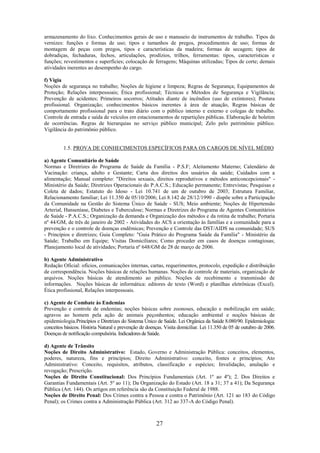 27
armazenamento do lixo. Conhecimentos gerais de uso e manuseio de instrumentos de trabalho. Tipos de
vernizes: funções e formas de uso; tipos e tamanhos de pregos, procedimentos de uso; formas de
montagem de peças com pregos, tipos e características da madeira; formas de secagem; tipos de
dobradiças, fechaduras, fechos, articulações, prodízios, trilhos, ferramentas: tipos, características e
funções; revestimentos e superfícies; colocação de ferragens; Máquinas utilizadas; Tipos de corte; demais
atividades inerentes ao desempenho do cargo.
f) Vigia
Noções de segurança no trabalho; Noções de higiene e limpeza; Regras de Segurança; Equipamentos de
Proteção; Relações interpessoais; Ética profissional; Técnicas e Métodos de Segurança e Vigilância;
Prevenção de acidentes; Primeiros socorros; Atitudes diante de incêndios (uso de extintores); Postura
profissional. Organização; conhecimentos básicos inerentes à área de atuação, Regras básicas de
comportamento profissional para o trato diário com o público interno e externo e colegas de trabalho.
Controle de entrada e saída de veículos em estacionamentos de repartições públicas. Elaboração de boletim
de ocorrências. Regras de hierarquias no serviço público municipal; Zelo pelo patrimônio público.
Vigilância do patrimônio público.
1.5. PROVA DE CONHECIMENTOS ESPECÍFICOS PARA OS CARGOS DE NÍVEL MÉDIO
a) Agente Comunitário de Saúde
Normas e Diretrizes do Programa de Saúde da Família - P.S.F; Aleitamento Materno; Calendário de
Vacinação: criança, adulto e Gestante; Carta dos direitos dos usuários da saúde; Cuidados com a
alimentação; Manual completo: "Direitos sexuais, direitos reprodutivos e métodos anticoncepcionais" -
Ministério da Saúde; Diretrizes Operacionais do P.A.C.S.; Educação permanente; Entrevistas; Pesquisas e
Coleta de dados; Estatuto do Idoso - Lei 10.741 de um de outubro de 2003; Estrutura Familiar,
Relacionamento familiar; Lei 11.350 de 05/10/2006; Lei 8.142 de 28/12/1990 - dispõe sobre a Participação
da Comunidade na Gestão do Sistema Único de Saúde - SUS; Meio ambiente; Noções de Hipertensão
Arterial, Hanseníase, Diabetes e Tuberculose; Normas e Diretrizes do Programa de Agentes Comunitários
de Saúde - P.A.C.S.; Organização da demanda e Organização dos métodos e da rotina de trabalho; Portaria
nº 44/GM, de três de janeiro de 2002 - Atividades do ACS a orientação às famílias e a comunidade para a
prevenção e o controle de doenças endêmicas; Prevenção e Controle das DST/AIDS na comunidade; SUS
- Princípios e diretrizes; Guia Completo: "Guia Prático do Programa Saúde da Família" - Ministério da
Saúde; Trabalho em Equipe; Visitas Domiciliares; Como proceder em casos de doenças contagiosas;
Planejamento local de atividades; Portaria nº 648/GM de 28 de março de 2006.
b) Agente Administrativo
Redação Oficial: ofícios, comunicações internas, cartas, requerimentos, protocolo, expedição e distribuição
de correspondência. Noções básicas de relações humanas. Noções de controle de materiais, organização de
arquivos. Noções básicas de atendimento ao público. Noções de recebimento e transmissão de
informações. Noções básicas de informática: editores de texto (Word) e planilhas eletrônicas (Excel).
Ética profissional, Relações interpessoais.
c) Agente de Combate às Endemias
Prevenção e controle de endemias; noções básicas sobre zoonoses, educação e mobilização em saúde;
agravos ao homem pela ação de animais peçonhentos; educação ambiental e noções básicas de
epidemiologia.Princípios e Diretrizes do Sistema Único de Saúde. Lei Orgânica da Saúde 8.080/90. Epidemiologia:
conceitos básicos. História Natural e prevenção de doenças. Visita domiciliar. Lei 11.350 de 05 de outubro de 2006.
Doenças de notificação compulsória. Indicadores deSaúde.
d) Agente de Trânsito
Noções de Direito Administrativo: Estado, Governo e Administração Pública: conceitos, elementos,
poderes, natureza, fins e princípios; Direito Administrativo: conceito, fontes e princípios; Ato
Administrativo: Conceito, requisitos, atributos, classificação e espécies; Invalidação, anulação e
revogação; Prescrição.
Noções de Direito Constitucional: Dos Princípios Fundamentais (Art. 1º ao 4º); 2. Dos Direitos e
Garantias Fundamentais (Art. 5º ao 11); Da Organização do Estado (Art. 18 a 31; 37 a 41); Da Segurança
Pública (Art. 144). Os artigos em referência são da Constituição Federal de 1988.
Noções de Direito Penal: Dos Crimes contra a Pessoa e contra o Patrimônio (Art. 121 ao 183 do Código
Penal); os Crimes contra a Administração Pública (Art. 312 ao 337-A do Código Penal).
 