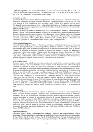 29
Legislação Específica: Lei Federal Nº 4.898/1965 (Lei do Abuso de Autoridade): Art. 1º ao 9º. Lei
Federal Nº 8.069/1990 (Estatuto da Criança e do Adolescente): Art. 1º ao 18; Art. 60 ao 69; Art. 74 ao 85;
Art. 98 ao 114. Lei Federal Nº 11.343/2006 (Lei das Drogas).
h) Monitor de Artes
Conceito de Artesanato no Brasil; Técnicas da pintura em tecido, madeira, etc.; Artesanato em madeira,
materiais e ferramentas; Colagem; Materiais sustentáveis e reaproveitamento; Técnicas com fios (tear
etc.). História da Arte. Conceito de Artes no Brasil. Artes Cênicas. Arte Musical. Arte da dança.
Atividades de incentivo a produção artística e cultural, individual e coletiva. Criação e recriação estética de
si e do mundo. Preservação do patrimônio material e imaterial, produzido historicamente pela humanidade.
i) Monitor de Esportes
Benefícios da prática de esportes. Contextualização sócio–cultural da prática desportiva. Lazer. O corpo e
o lúdico. Políticas Públicas (lazer e esporte). Atividades de recreação e lazer. Metodologia do treinamento
desportivo. Compreensão do desenvolvimento motor. Legislação esportiva. Lesões esportivas. Segurança
Esportiva. Treinamento desportivo. Primeiros socorros. Aquecimento Neuromuscular. Alongamento
Muscular. Conhecimento sobre Aptidão Física. Influência das Atividades Físicas e Recreativas na
Melhoria da Qualidade de Vida. Esportes (regras oficiais), jogos, lutas e ginásticas;
j) Operador de Computador
Microinformática, Hardware, Software e Web. Conceitos básicos. Instalação de equipamentos; Conexões e
interfaces; Backup; Operação de microcomputadores; Ambientes Windows e Linux; Execução de
procedimentos operacionais de rotina utilizando software ou aplicativos instalados nas áreas de atuação;
Execução de trabalhos de digitação; Inserção de arquivos de imagens e figuras em documentos;
Fundamentos básicos sobre imagens e figuras no que diz respeito aos formatos disponíveis; MS Office
(Word, Excel e Power point) e Open Office: conhecimentos, atalhos de teclado e emprego dos recursos;
Open Office: conhecimentos, atalhos de teclado, internet: conceitos, modalidades e técnicas de acesso,
browsers, navegação, pesquisa, atalhos de teclado, e-mail e utilização dos recursos.
k) Orientador Social
Conceitos gerais: ética, redução de danos, democracia, rede social, direitos sociais, seguridade social,
cidadania, Educação em saúde, Proteção Social, violência social. Noções Básicas sobre as Relações
Humanas. Os conselhos de direito: da criança e do adolescente, da saúde, da educação e da assistência
social. A importância da participação popular na garantia dos direitos sociais. Fundamentos éticos, legais,
teóricos e metodológicos do trabalho com famílias. Dinâmica Familiar: noções básicas. A importância da
família no convívio social e na proteção social da criança e do adolescente. Trabalho com grupos. A
importância da rede sócio assistencial, da busca ativa e trabalho em equipe. Legislação: Constituição
Federal de 1988; Lei Orgânica da Assistência Social – LOAS/1993; Estatuto da Criança e do Adolescente
- ECA/1990; Lei de Diretrizes e Bases da Educação; Política Nacional de Assistência Social –
PNAS/2004; Política Nacional do Idoso - PNI/1994; Estatuto do Idoso; Política Nacional de Integração da
Pessoa com Deficiência/ 1989; Programa Nacional de Inclusão de Jovens - Projovem: Lei nº 11.129, de 30
de junho de 2005, pela Lei nº 11.692, de 10 de junho de 2008 e o decreto nº 6.629, de 4 de novembro de
2008. Tipificação Nacional dos Serviços Sócios assistenciais - Resolução 109 de 11 de Novembro de
2009.
l) Recepcionista
Abertura, recebimento, encaminhamento, registro e distribuições de processos e de correspondência
interna e externa. Assuntos correlatos à respectiva área. Atendimento telefônico (formas de tratamento,
linguagem, tom de voz e domínio da informação solicitada). Classificação de documentos. Arquivo,
controle sistemático e registro de documentos. Controle de agenda. Equipamentos eletrônicos e
telefônicos. Análise e coleta de dados. Mesas telefônicas: transferências das ligações, modo de espera e
recursos diversos. Noções básicas de organização e administração. Operação de equipamento PABX.
Programas e projetos de organização dos serviços administrativos. Regras de atendimento e de recepção ao
público em geral. Serviços gerais de escritório. Sistema de comunicações administrativas. Noções
elementares do sistema operacional Windows XP ou 7. MS Word 2007/2010. MS Excel 2007/2010.
Access 2007/2010. Internet.
m) Secretário Escolar
Escrituração Escolar: Conceito, Fundamentação Legal, Objetivos. Classificação dos Registros Individual: Guia de
transferência, Ficha Individual, Histórico Escolar, Ficha de Aptidão Física, Boletim/Caderneta, diploma/Certificado. Diário
de Classe. Livros: Atas do Conselho de Classe, Atas de Resultados Finais, Outros. Execução dos Registros dos fatos
Escolares. Modos de Registrar: Normas Gerais de Organização, Escrituração e Procedimentos: Comuns e Especiais.
 