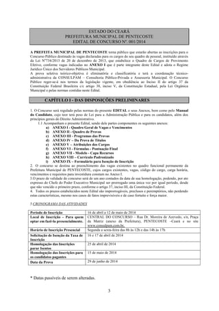 3
ESTADO DO CEARÁ
PREFEITURA MUNICIPAL DE PENTECOSTE
EDITAL DE CONCURSO Nº. 001/2014
A PREFEITA MUNICIPAL DE PENTECOSTE torna público que estarão abertas as inscrições para o
Concurso Público destinado às vagas declaradas para os cargos do seu quadro de pessoal, instituído através
da Lei No
734/2013 de 20 de dezembro de 2013, que estabelece o Quadro de Cargos de Provimento
Efetivo, conforme vagas indicadas no ANEXO I que é parte integrante deste Edital e adota o Regime
Jurídico Único dos Servidores Públicos Municipal.
A prova seletiva teórico-objetiva é eliminatória e classificatória e terá a coordenação técnico-
administrativa da CONSULPAM – Consultoria Público-Privada e Assessoria Municipal. O Concurso
Público reger-se-á nos termos da legislação vigente, em obediência ao Inciso II do artigo 37 da
Constituição Federal Brasileira c/c artigo 38, inciso V, da Constituição Estadual, pela Lei Orgânica
Municipal e pelas normas contidas neste Edital.
CAPÍTULO I - DAS DISPOSIÇÕES PRELIMINARES
1. O Concurso será regulado pelas normas do presente EDITAL e seus Anexos, bem como pelo Manual
do Candidato, cujo teor terá peso de Lei para a Administração Pública e para os candidatos, além dos
princípios gerais do Direito Administrativo.
1.1 Acompanham o presente Edital, sendo dele partes componentes os seguintes anexos:
a) ANEXO I - Quadro Geral de Vagas e Vencimentos
b) ANEXO II - Quadro de Provas
c) ANEXO III - Programas das Provas
d) ANEXO IV – Da Prova de Títulos
e) ANEXO V – Atribuições dos Cargos
f) ANEXO VI - Fórmulas - Pontuação Final
g) ANEXO VII - Modelo - Capa Recursos
h) ANEXO VIII – Currículo Padronizado
i) ANEXO IX – Formulário para Isenção de Inscrição
2. O concurso se destina ao preenchimento das vagas existentes no quadro funcional permanente da
Prefeitura Municipal de PENTECOSTE, cujos cargos existentes, vagas, código do cargo, carga horária,
vencimentos e requisitos para investidura constam no Anexo I.
3.O prazo de validade do concurso será de um ano contados da data de sua homologação, podendo, por ato
expresso do Chefe do Poder Executivo Municipal ser prorrogado uma única vez por igual período, desde
que não vencido o primeiro prazo, conforme o artigo 37, inciso III, da Constituição Federal.
4. Todos os prazos estabelecidos neste Edital são improrrogáveis, preclusos e peremptórios, não perdendo
estas características, mesmo nos casos de fatos imprevisíveis e de caso fortuito e força maior.
5.CRONOGRAMA DAS ATIVIDADES
Período de Inscrição 16 de abril a 12 de maio de 2014
Local de Inscrição – Para quem
optar em fazê-la presencialmente.
CENTRAL DO CONCURSO – Rua Dr. Moreira de Azevedo, s/n, Praça
da Matriz (anexo da Prefeitura), PENTECOSTE –Ceará e no site
www.consulpam.com.br,
Horário de Inscrição Presencial Segunda a sexta-feira das 8h às 12h e das 14h às 17h
Solicitação de Isenção da Taxa de
Inscrição
16 e 17 de abril de 2014
Homologação das Inscrições
parar Isentos
25 de abril de 2014
Homologação das Inscrições para
os candidatos pagantes
15 de maio de 2014
Data da Prova 29 de junho de 2014
* Datas passíveis de serem alteradas.
 