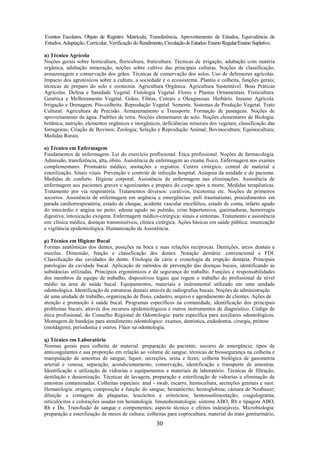30
Eventos Escolares. Objeto de Registro: Matrícula, Transferência, Aproveitamento de Estudos, Equivalência de
Estudos, Adaptação, Curricular, Verificação do Rendimento,CirculaçãodeEstudos:EnsinoRegular/EnsinoSupletivo.
n) Técnico Agrícola
Noções gerais sobre horticultura, floricultura, fruticultura. Técnicas de irrigação, adubação com matéria
orgânica, adubação mineração, noções sobre cultivo das principais culturas. Noções de classificação,
armazenagem e conservação dos grãos. Técnicas de conservação dos solos. Uso de defensores agrícolas.
Impacto dos agrotóxicos sobre a cultura, a sociedade e o ecossistema. Plantio e colheita, funções gerais;
técnicas de preparo do solo e zootecnia. Agricultura Orgânica. Agricultura Sustentável. Boas Práticas
Agrícolas. Defesa e Sanidade Vegetal. Fisiologia Vegetal. Flores e Plantas Ornamentais. Fruticultura.
Genética e Melhoramento Vegetal. Grãos, Fibras, Cereais e Oleaginosas. Herbário. Insumo Agrícola.
Irrigação e Drenagem. Pós-colheita. Reprodução Vegetal. Semente. Sistemas de Produção Vegetal. Trato
Cultural. Agricultura de Precisão. Armazenamento e Transporte. Formação de pastagens. Noções de
aproveitamento da água. Padrões de terra. Noções elementares de solo. Noções elementares de Biologia:
botânica, nutrição, elementos orgânicos e inorgânicos, deficiências minerais dos vegetais; classificação das
forrageiras; Criação de Bovinos; Zoologia; Seleção e Reprodução Animal; Bovinocultura; Equinocultura;
Medidas Rurais.
o) Técnico em Enfermagem
Fundamentos de enfermagem. Lei do exercício profissional. Ética profissional. Noções de farmacologia.
Admissão, transferência, alta, óbito. Assistência de enfermagem ao exame físico. Enfermagem nos exames
complementares. Prontuário médico, anotações e registros. Centro cirúrgico, central de material e
esterilização. Sinais vitais. Prevenção e controle de infecção hospital. Assepsia da unidade e do paciente.
Medidas de conforto. Higiene corporal. Assistência de enfermagem nas eliminações. Assistência de
enfermagem aos pacientes graves e agonizantes e preparo do corpo após a morte. Medidas terapêuticas.
Tratamento por via respiratória. Tratamentos diversos: curativos, tricotomia etc. Noções de primeiros
socorros. Assistência de enfermagem em urgência e emergências: poli traumatismo, procedimentos em
parada cardiorrespiratória, estado de choque, acidente vascular encefálico, estado de coma, infarto agudo
do miocárdio e angina no peito, edema agudo no pulmão, crise hipertensiva, queimaduras, hemorragia
digestiva, intoxicação exógena. Enfermagem médico-cirúrgica: sinais e sintomas. Tratamento e assistência
em: clínica médica, doenças transmissíveis, clínica cirúrgica. Ações básicas em saúde pública: imunização
e vigilância epidemiológica. Humanização da Assistência.
p) Técnico em Higiene Bucal
Formas anatômicas dos dentes, posições na boca e suas relações recíprocas. Dentições, arcos dentais e
maxilas. Dimensão, função e classificação dos dentes. Notação dentária: convencional e FDI.
Classificação das cavidades do dente. Etiologia da cárie e cronologia da erupção dentária. Principais
patologias da cavidade bucal. Aplicação de métodos de prevenção das doenças bucais, identificando as
substâncias utilizadas. Princípios ergonômicos e da segurança do trabalho. Funções e responsabilidades
dos membros da equipe de trabalho, dispositivos legais que regem o trabalho do profissional de nível
médio na área de saúde bucal. Equipamentos, materiais e instrumental utilizado em uma unidade
odontológica. Identificação de estruturas dentais através de radiografias bucais. Noções de administração
de uma unidade de trabalho, organização de fluxo, cadastro, arquivo e agendamento de clientes. Ações de
atenção e promoção à saúde bucal. Programas específicos na comunidade, identificação dos principais
problemas bucais, através dos recursos epidemiológicos e outros instrumentos de diagnóstico. Código de
ética profissional, do Conselho Regional de Odontologia: parte específica para auxiliares odontológicos.
Montagem de bandejas para atendimento odontológico: exames, dentística, endodontia, cirurgia, prótese
(moldagem), periodontia e outros. Flúor na odontologia.
q) Técnico em Laboratório
Normas gerais para colheita de material: preparação do paciente; socorro de emergência; tipos de
anticoagulantes e sua proporção em relação ao volume de sangue, técnicas de biossegurança na colheita e
manipulação de amostras de sangue, liquor, secreções, urina e fezes; colheita biológica de gasometria
arterial e venosa; separação, acondicionamento, conservação, identificação e transporte de amostras.
Identificação e utilização de vidrarias e equipamentos e materiais de laboratório. Técnicas de filtração,
destilação e desionização. Técnicas de lavagem, preparação e esterilização de vidrarias e eliminação de
amostras contaminadas. Colheitas especiais: anal - swab, escarro, hemocultura, secreções genitais e suor.
Hematologia: origem, composição e função do sangue; hematócrito; hemoglobina; câmara de Neubauer;
diluição e contagem de plaquetas, leucócitos e eritrócitos; hemossedimentação; coagulograma;
reticulócitos e colorações usadas em hematologia. Imunohematologia: sistema ABO, Rh e tipagem ABO,
Rh e Du. Transfusão de sangue e componentes; aspecto técnico e efeitos indesejáveis. Microbiologia:
preparação e esterilização de meios de cultura; colheitas para coprocultura, material do trato geniturinário,
 