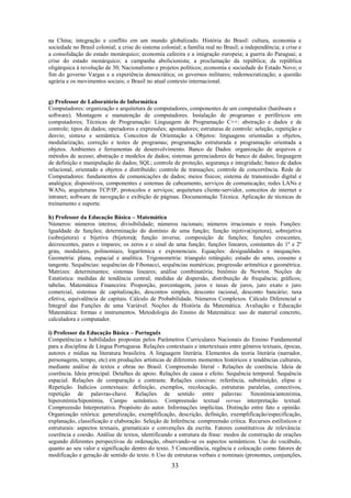 33
na China; integração e conflito em um mundo globalizado. História do Brasil: cultura, economia e
sociedade no Brasil colonial; a crise do sistema colonial; a família real no Brasil; a independência; a crise e
a consolidação do estado monárquico; economia cafeeira e a imigração europeia; a guerra do Paraguai; a
crise do estado monárquico; a campanha abolicionista; a proclamação da república; da república
oligárquica à revolução de 30; Nacionalismo e projetos políticos; economia e sociedade do Estado Novo; o
fim do governo Vargas e a experiência democrática; os governos militares; redemocratização; a questão
agrária e os movimentos sociais; o Brasil no atual contexto internacional.
g) Professor de Laboratório de Informática
Computadores: organização e arquitetura de computadores, componentes de um computador (hardware e
software). Montagem e manutenção de computadores. Instalação de programas e periféricos em
computadores; Técnicas de Programação: Linguagem de Programação C++: abstração e dados e de
controle; tipos de dados; operadores e expressões; apontadores; estruturas de controle: seleção, repetição e
desvio; sintaxe e semântica. Conceitos de Orientação a Objetos: linguagens orientadas a objetos,
modularização, correção e testes de programas; programação estruturada e programação orientada a
objetos. Ambientes e ferramentas de desenvolvimento. Banco de Dados: organização de arquivos e
métodos de acesso; abstração e modelos de dados; sistemas gerenciadores de banco de dados; linguagem
de definição e manipulação de dados; SQL; controle de proteção, segurança e integridade; banco de dados
relacional, orientado a objetos e distribuído; controle de transações; controle de concorrência. Rede de
Computadores: fundamentos de comunicações de dados; meios físicos; sistema de transmissão digital e
analógica; dispositivos, componentes e sistemas de cabeamento, serviços de comunicação; redes LANs e
WANs, arquiteturas TCP/IP, protocolos e serviços; arquitetura cliente-servidor, conceitos de internet e
intranet; software de navegação e exibição de páginas. Documentação Técnica. Aplicação de técnicas de
treinamento e suporte.
h) Professor da Educação Básica – Matemática
Números: números inteiros; divisibilidade; números racionais; números irracionais e reais. Funções:
Igualdade de funções; determinação do domínio de uma função; função injetiva(injetora), sobrejetiva
(sobrejetora) e bijetiva (bijetora); função inversa; composição de funções; funções crescentes,
decrescentes, pares e ímpares; os zeros e o sinal de uma função; funções lineares, constantes do 1º e 2º
grau, modulares, polinomiais, logarítmica e exponenciais. Equações: desigualdades e inequações.
Geometria: plana, espacial e analítica. Trigonometria: triangulo retângulo; estudo do seno, cosseno e
tangente. Sequências: sequências de Fibonacci, sequências numéricas; progressão aritmética e geométrica.
Matrizes: determinantes; sistemas lineares; análise combinatória; binômio de Newton. Noções de
Estatística: medidas de tendência central; medidas de dispersão, distribuição de frequência; gráficos;
tabelas. Matemática Financeira: Proporção, porcentagem, juros e taxas de juros, juro exato e juro
comercial, sistemas de capitalização, descontos simples, desconto racional, desconto bancário; taxa
efetiva, equivalência de capitais. Cálculo de Probabilidade. Números Complexos. Cálculo Diferencial e
Integral das Funções de uma Variável. Noções de História da Matemática. Avaliação e Educação
Matemática: formas e instrumentos. Metodologia do Ensino de Matemática: uso de material concreto,
calculadora e computador.
i) Professor da Educação Básica – Português
Competências e habilidades propostas pelos Parâmetros Curriculares Nacionais do Ensino Fundamental
para a disciplina de Língua Portuguesa. Relações contextuais e intertextuais entre gêneros textuais, épocas,
autores e mídias na literatura brasileira. A linguagem literária. Elementos da teoria literária (narrador,
personagens, tempo, etc) em produções artísticas de diferentes momentos históricos e tendências culturais,
mediante análise de textos e obras no Brasil. Compreensão literal - Relações de coerência. Ideia de
coerência. Ideia principal. Detalhes de apoio. Relações de causa e efeito. Sequência temporal. Sequência
espacial. Relações de comparação e contraste. Relações coesivas: referência, substituição, elipse e
Repetição. Indícios contextuais: definição, exemplos, recolocação, estruturas paralelas, conectivos,
repetição de palavras-chave. Relações de sentido entre palavras: Sinonímia/antonímia,
hiperonímia/hiponímia, Campo semântico. Compreensão textual versus interpretação textual.
Compreensão Interpretativa. Propósito do autor. Informações implícitas. Distinção entre fato e opinião.
Organização retórica: generalização, exemplificação, descrição, definição, exemplificação/especificação,
explanação, classificação e elaboração. Seleção de Inferência: compreensão crítica. Recursos estilísticos e
estruturais: aspectos textuais, gramaticais e convenções da escrita. Fatores constitutivos de relevância:
coerência e coesão. Análise de textos, identificando a estrutura da frase: modos de construção de orações
segundo diferentes perspectivas de ordenação, observando-se os aspectos semânticos. Uso do vocábulo,
quanto ao seu valor e significação dentro do texto. 5 Concordância, regência e colocação como fatores de
modificação e geração de sentido do texto. 6 Uso de estruturas verbais e nominais (pronomes, conjunções,
 