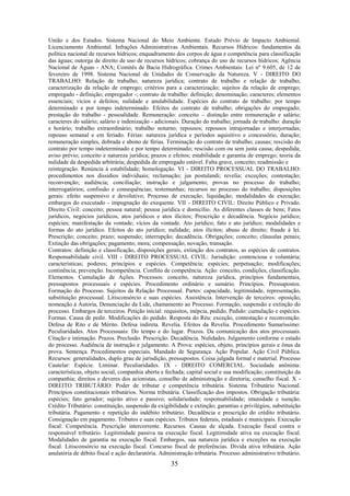 35
União e dos Estados. Sistema Nacional do Meio Ambiente. Estudo Prévio de Impacto Ambiental.
Licenciamento Ambiental. Infrações Administrativas Ambientais. Recursos Hídricos: fundamentos da
política nacional de recursos hídricos; enquadramento dos corpos de água e competência para classificação
das águas; outorga de direito de uso de recursos hídricos; cobrança do uso de recursos hídricos; Agência
Nacional de Águas - ANA; Comitês de Bacia Hidrográfica. Crimes Ambientais: Lei nº 9.605, de 12 de
fevereiro de 1998. Sistema Nacional de Unidades de Conservação da Natureza. V - DIREITO DO
TRABALHO: Relação de trabalho; natureza jurídica; contrato de trabalho e relação de trabalho;
caracterização da relação de emprego; critérios para a caracterização; sujeitos da relação de emprego;
empregado - definição; empregador -; contrato de trabalho: definição; denominação; caracteres; elementos
essenciais; vícios e defeitos; nulidade e anulabilidade. Espécies do contrato de trabalho: por tempo
determinado e por tempo indeterminado. Efeitos do contrato de trabalho; obrigações do empregado;
prestação do trabalho - pessoalidade. Remuneração: conceito – distinção entre remuneração e salário;
caracteres do salário; salário e indenização - adicionais. Duração do trabalho; jornada de trabalho: duração
e horário; trabalho extraordinário; trabalho noturno; repousos; repousos intrajornadas e interjornadas;
repouso semanal e em feriado. Férias: natureza jurídica e períodos aquisitivo e concessório, duração;
remuneração simples, dobrada e abono de férias. Terminação do contrato de trabalho; causas; rescisão do
contrato por tempo indeterminado e por tempo determinado; rescisão com ou sem justa causa; despedida;
aviso prévio; conceito e natureza jurídica; prazos e efeitos; estabilidade e garantia de emprego; teoria da
nulidade da despedida arbitrária; despedida de empregado estável. Falta grave, conceito; readmissão e
reintegração. Renúncia à estabilidade; homologação. VI - DIREITO PROCESSUAL DO TRABALHO:
procedimentos nos dissídios individuais; reclamação; jus postulandi; revelia; exceções; contestação;
reconvenção; audiência; conciliação; instrução e julgamento; provas no processo do trabalho;
interrogatórios; confissão e consequências; testemunhas; recursos no processo do trabalho; disposições
gerais: efeito suspensivo e devolutivo; Processo de execução; liquidação; modalidades de execução;
embargos do executado - impugnação do exequente. VII - DIREITO CIVIL: Direito Público e Privado.
Direito Civil: conceito; pessoa natural; pessoa jurídica e domicílio. As diferentes classes de bens; Fatos
jurídicos, negócios jurídicos, atos jurídicos e atos ilícitos; Prescrição e decadência. Negócio jurídico;
espécies; manifestação da vontade; vícios da vontade. Ato jurídico; fato e ato jurídico; modalidades e
formas do ato jurídico. Efeitos do ato jurídico; nulidade; atos ilícitos; abuso de direito; fraude à lei.
Prescrição; conceito; prazo; suspensão; interrupção; decadência. Obrigações; conceito; cláusulas penais;
Extinção das obrigações; pagamento; mora; compensação, novação, transação.
Contratos: definição e classificação, disposições gerais, extinção dos contratos, as espécies de contratos.
Responsabilidade civil. VIII - DIREITO PROCESSUAL CIVIL: Jurisdição: contenciosa e voluntária;
características; poderes; princípios e espécies. Competência: espécies; perpetuação; modificações;
continência; prevenção. Incompetência. Conflito de competência. Ação: conceito, condições, classificação.
Elementos. Cumulação de Ações. Processos: conceito, natureza jurídica, princípios fundamentais,
pressupostos processuais e espécies. Procedimento ordinário e sumário. Princípios. Pressupostos.
Formação do Processo. Sujeitos da Relação Processual. Partes: capacidade, legitimidade, representação,
substituição processual. Litisconsórcio e suas espécies. Assistência. Intervenção de terceiros: oposição,
nomeação à Autoria, Denunciação da Lide, chamamento ao Processo. Formação, suspensão e extinção do
processo. Embargos de terceiros. Petição inicial: requisitos, inépcia, pedido. Pedido: cumulação e espécies.
Formas. Causa de pedir. Modificações do pedido. Resposta do Réu: exceção, contestação e reconvenção.
Defesa de Rito e de Mérito. Defesa indireta. Revelia. Efeitos da Revelia. Procedimento Sumaríssimo:
Peculiaridades. Atos Processuais: Do tempo e do lugar. Prazos. Da comunicação dos atos processuais.
Citação e intimação. Prazos. Preclusão. Prescrição. Decadência. Nulidades. Julgamento conforme o estado
do processo. Audiência de instrução e julgamento. A Prova: espécies, objeto, princípios gerais e ônus da
prova. Sentença. Procedimentos especiais. Mandado de Segurança. Ação Popular. Ação Civil Pública.
Recursos: generalidades, duplo grau de jurisdição, pressupostos. Coisa julgada formal e material. Processo
Cautelar: Espécie. Liminar. Peculiaridades. IX - DIREITO COMERCIAL. Sociedade anônima:
características, objeto social, companhia aberta e fechada; capital social e sua modificação; constituição da
companhia; direitos e deveres dos acionistas, conselho de administração e diretoria; conselho fiscal. X -
DIREITO TRIBUTÁRIO: Poder de tributar e competência tributária. Sistema Tributário Nacional.
Princípios constitucionais tributários. Norma tributária. Classificação dos impostos. Obrigação tributária:
espécies; fato gerador; sujeito ativo e passivo; solidariedade; responsabilidade; imunidade e isenção.
Crédito Tributário: constituição, suspensão da exigibilidade e extinção; garantias e privilégios, substituição
tributária. Pagamento e repetição do indébito tributário. Decadência e prescrição do crédito tributário.
Consignação em pagamento. Tributos e suas espécies. Tributos federais, estaduais e municipais. Execução
fiscal: Competência. Prescrição intercorrente. Recursos. Causas de alçada. Execução fiscal contra o
responsável tributário. Legitimidade passiva na execução fiscal. Legitimidade ativa na execução fiscal.
Modalidades de garantia na execução fiscal. Embargos, sua natureza jurídica e exceções na execução
fiscal. Litisconsórcio na execução fiscal. Concurso fiscal de preferências. Dívida ativa tributária. Ação
anulatória de débito fiscal e ação declaratória. Administração tributária. Processo administrativo tributário.
 