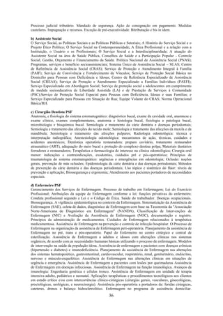 36
Processo judicial tributário. Mandado de segurança. Ação de consignação em pagamento. Medidas
cautelares. Impugnação e recursos. Exceção de pré-executividade. Bitributação e bis in idem.
b) Assistente Social
O Serviço Social, as Políticas Sociais e as Políticas Públicas e Setoriais; A História do Serviço Social e o
Projeto Ético Político; O Serviço Social na Contemporaneidade; A Ética Profissional e a relação com a
Instituição, o Usuário e os Profissionais; O Serviço Social e a Interdisciplinaridade; A atuação do
Assistente Social na área de Saúde Pública, Conselhos de Saúde e a Participação Popular - Controle
Social, Gestão, Orçamento e Financiamento da Saúde. Política Nacional de Assistência Social (PNAS);
Programas, serviços e benefício socioassistenciais; Sistema Único de Assistência Social – SUAS; Centro
de Referência de Assistência Social (CRAS); Serviço de Proteção e Atendimento Integral à Família
(PAIF); Serviço de Convivência e Fortalecimento de Vínculos; Serviço de Proteção Social Básica no
Domicílio para Pessoas com Deficiência e Idosas; Centro de Referência Especializado de Assistência
Social (CREAS); Serviço de Proteção e Atendimento Especializado a Famílias Indivíduos (PAEFI);
Serviço Especializado em Abordagem Social; Serviço de proteção social a adolescentes em cumprimento
de medida socioeducativa de Liberdade Assistida (LA) e de Prestação de Serviços à Comunidade
(PSC);Serviço de Proteção Social Especial para Pessoas com Deficiência, Idosas e suas Famílias; e
Serviço Especializado para Pessoas em Situação de Rua; Equipe Volante do CRAS; Norma Operacional
Básica/RH.
c) Cirurgião Dentista PSF
Anatomia, e fisiologia do sistema estomatognático: diagnóstico bucal, exame da cavidade oral, anamnese e
exame clínico, exames complementares, anatomia e histologia bucal, fisiologia e patologia bucal,
microbiologia e bioquímica bucal. Semiologia e tratamento da cárie dentária e doenças periodontais;
Semiologia e tratamento das afecções do tecido mole; Semiologia e tratamento das afecções da maxila e da
mandíbula; Semiologia e tratamento das afecções pulpares; Radiologia odontológica: técnica e
interpretação radiográfica; Anestesiologia odontológica: mecanismos de ação, técnicas, cuidados e
acidentes anestésicos; Dentística operatória restauradora: preparo cavitário, tratamento restaurador
atraumático (ART), adequação do meio bucal e proteção do complexo dentina polpa; Materiais dentários
forradores e restauradores; Terapêutica e farmacologia de interesse na clínica odontológica; Cirurgia oral
menor: indicações e contraindicações, exodontias, cuidados pré e pós-operatórios; Princípios de
traumatologia do sistema estomatognático: urgências e emergências em odontologia; Oclusão: noções
gerais, prevenção de más oclusões; Epidemiologia da cárie dentária e das doenças periodontais; Métodos
de prevenção da cárie dentária e das doenças periodontais; Uso tópico e sistêmico do flúor: níveis de
prevenção e aplicação; Biossegurança e ergonomia; Atendimento aos pacientes portadores de necessidades
especiais.
d) Enfermeiro PSF
Gerenciamento dos Serviços de Enfermagem. Processo de trabalho em Enfermagem; Lei do Exercício
Profissional; Atribuições da equipe de Enfermagem conforme a lei; funções privativas do enfermeiro;
Conduta profissional segundo a Lei e o Código de Ética. Saúde do trabalhador. Doenças ocupacionais.
Biossegurança. A vigilância epidemiológica no contexto da Enfermagem. Sistematização da Assistência de
Enfermagem (SAE), coleta de dados, diagnóstico de Enfermagem com base na Taxonomia da "Associação
Norte-Americana de Diagnóstico em Enfermagem" (NANDA), Classificação de Intervenções de
Enfermagem (NIC) e Avaliação da Assistência de Enfermagem (NOC), documentação e registro.
Princípios da administração de medicamentos. Cuidados de Enfermagem relacionados à terapêutica
medicamentosa. Assistência de Enfermagem na prevenção e controle de infecção hospitalar. O Processo de
Enfermagem na organização da assistência de Enfermagem peri-operatória. Planejamento da assistência de
Enfermagem no pré, trans e pós-operatório. Papel do Enfermeiro no centro cirúrgico e central de
esterilização. Assistência de Enfermagem a adultos e idosos com alterações clínicas nos sistemas
orgânicos, de acordo com as necessidades humanas básicas utilizando o processo de enfermagem. Modelos
de intervenção na saúde da população idosa. Assistência de enfermagem a pacientes com doenças crônicas
(hipertensão e diabetes) e imunodeficiência. Planejamento da assistência de Enfermagem nas alterações
dos sistemas hematopoiético, gastrointestinal, cardiovascular, respiratório, renal, geniturinário, endócrino,
nervoso e músculo-esquelético. Assistência de Enfermagem nas alterações clínicas em situações de
urgência e emergência. Assistência de Enfermagem a pacientes com lesões por queimaduras Assistência
de Enfermagem em doenças infecciosas. Assistência de Enfermagem na função imunológica. Avanços da
imunologia: Engenharia genética e células tronco. Assistência de Enfermagem em unidade de terapia
intensiva adulto, pediátrico e neonatal. Aplicações terapêuticas e procedimentos tecnológicos aos clientes
em estado crítico e/ou com intercorrências clínico-cirúrgicas (cirurgias gerais, vasculares, ginecológicas,
proctológicas, urológicas, e neurocirurgia). Assistência pós-operatória a portadores de: feridas cirúrgicas,
cateteres, drenos e balanço hidroeletrolítico. Enfermagem no programa de assistência domiciliar.
 