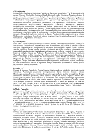 38
g) Farmacêutico
Farmacologia: Classificação das drogas. Classificação das formas farmacêuticas. Vias de administração de
drogas. Absorção. Distribuição. Biodisponibilidade. Biotransformação. Eliminação. Mecanismo de ação de
drogas. Interação medicamentosas. Relação dose efeito. Sinergismo. Agonistas. Antagonistas.
Bloqueadores neuromusculares. Anestésicos gerais. Anestésicos locais. Anticonvulsivantes. Ansiolíticos.
Antidepressivos. antipsicóticos. Antitérmicos. Analgésicos. Anti-inflamatórios esferoidais e não
esferoidais. Cardiotônicos. Antiarrítmicos. Antiangínicos. Anti-hipertensivos. Vasodilatadores. Diuréticos.
Broncoconstrictores. Broncodilatadores. Antialérgicos. Antibióticos. Antifúngicos. Antivirais.
antiparasitários. Antissépticos. Farmacotécnica: Formas farmacêuticas para uso parenteral. Formas
farmacêuticas obtidas por divisão mecânica. formas farmacêuticas obtidas por dispersão mecânica.
Farmácia Hospitalar: Estrutura organizacional. Estrutura administrativa. Conceito. Objetivos. Aquisição de
medicamento e correlatos. Análise de medicamentos e correlatos. Controle de estoques de medicamentos e
correlatos. Manipulação de formas magistrais e oficinas. Planejamento de estoque. controle de estoque.
Medicamentos controlados. Controle de infecção hospitalar. Suporte nutricional parenteral. Legislação
farmacêutica: Código de ética farmacêutico.
h) Fisioterapeuta
Sinais vitais. Avaliação musculoesquelética. Avaliação sensorial. Avaliação da coordenação. Avaliação da
função motora. Eletromiografia e testes de velocidade de condução nervosa. Análise da marcha. Avaliação
funcional. Pré-deambulação e treino de marcha. Disfunção pulmonar crônica. Doença cardíaca. Acidente
vascular encefálico. Doença vascular periférica e tratamento de feridas. Avaliação e tratamento após
amputação de membro inferior. Avaliação e controle de próteses. Avaliação e controle de órteses. Artrite.
Esclerose múltipla. Doença de Parkinson. Traumatismo crânio-encefálico. Reabilitação vestibular.
Queimaduras. Lesão medular traumática. Dor crônica. Biofeedback. Semiologia respiratória. Produção de
muco. Macroscopia e viscosimetria do muco brônquico. Tosse. Úlceras de pressão. Atelectasia.
Diagnóstico por imagem. Endoscopia das vias respiratórias. Monitorização com oximetria de pulso e
capnografia. Terapia com PEEP. Expansão e reexpansão pulmonar. Recrutamento alveolar. Fisiotertapia
na saúde do trabalhador: conceito de ergonomia, doenças ocupacionais relacionadas ao trabalho, práticas
preventivas no ambiente de trabalho.
i) Médico PSF
Exames de imagem; Cardiologia: Angina Pectoris, infarto agudo do miocárdio, hipertensão arterial
sistemática; Pneumologia: pneumonia, broncopneumonia, doença pulmonar obstrutiva crônica;
Hematologia: anemias, leucoses e linfomas. Gastroenterologia: esofagite, gastrite, úlcera péctica, doenças
inflamatórias intestinais, pancreatite, cirrose hepática; Doenças da tireóide; Urgências clínicas: ICC;
edema agudo do pulmão, crise hipertensiva e pressão alta, asma brônquica, hemorragia digestiva alta,
insuficiência hepática, IRA, cólica renal, embolia. Saúde na Seguridade Social. Políticas de saúde Pública;
SUS: princípios e diretrizes; estrutura; gestão. Municipalização da Saúde; Lei 8.080/90. Lei 8.142/90.
NOB – SUS 1/96. NOAS – SUS 01 /02. Portaria 2.488 de 21 de outubro de 2011; Atenção Básica,
Estratégia Saúde da Família, Programa de Saúde; Saneamento Básico; Saúde Coletiva e Epidemiologia.
j) Médico Plantonista
Alimentação da Criança: aleitamento materno – desnutrição; Doenças infecto contagiosas e parasitárias;
Doenças do Aparelho Respiratório; Doenças do Aparelho gastrointestinal; Doenças do Aparelho
cardiovascular; Doenças do Aparelho Genito-Urinário; Doenças sexualmente transmissíveis; Doenças
Nosológicas; Doenças Hematológicas; Estudo da AIDS; Fraturas e Luxações; Gestação de risco; Higiene
Pré-Natal - Gravidez e Parto; Patologia de Gravidez: Infecção e anemia; Psicologia Médica; Psiquiatria
Clínica Geral; Politraumatismo; Vacinações; Norma Operacional do SUS; Vigilância Epidemiológica;
Vigilância Sanitária - Lei Nº. 10.083/98; Políticas Públicas de Saúde; Sistema Único de Saúde (SUS); Lei
nº. 8.080/90; Lei nº. 8.142/90; Constituição Federal - Artigos: 194 a 200, 220 e 227; Código de Ética
Médica - Resolução CFM nº. 1931/2009.
k) Nutricionista
Nutrição em Saúde Pública; Conhecimento em planejamento de Cardápios e per capitas, Programa de
Assistência Integral à Saúde da Mulher e da Criança: terapia de reidratação oral TRO, acompanhamento e
desenvolvimento da criança. Programa de suplementação alimentar PSA. Vigilância alimentar e
nutricional: indicadores diretos e indiretos do Estado de nutrição. Comunidades: nutrição nos grupos
etários no 1º ano de vida, pré- escolar, no adulto (gestantes e nutrizes), Patologia da nutrição. Metabolismo
basal. Modificações da dieta normal para atendimento ao enfermo. Alterações na nutrição (obesidade,
magreza, doenças, carências), patologias e dietoterapias. Aparelho digestivo, sistema endócrino, sistema
cardiovascular. Técnica Dietética. Alimento: classificação, princípios nutritivos, seleção, preparo, perdas
decorrentes. Planejamento de cardápios. Administração de serviços de Nutrição: unidade de serviço de
 