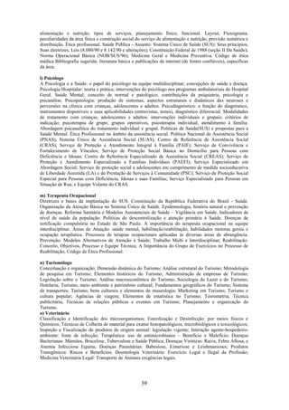 39
alimentação e nutrição, tipos de serviços, planejamento físico, funcional. Layout, Fluxograma,
peculiaridades da área física e construção social do serviço de alimentação e nutrição, previsão numérica e
distribuição. Ética profissional. Saúde Pública - Assunto: Sistema Único de Saúde (SUS): Seus princípios,
Suas diretrizes, Leis (8.080/90 e 8.142/90 e alterações); Constituição Federal de 1988 (seção II Da Saúde);
Norma Operacional Básica (NOB/SUS/96); Medicina Geral e Medicina Preventiva. Código de ética
médica Bibliografia sugerida: literatura básica e publicações da internet (de fontes confiáveis), específicas
da área.
l) Psicólogo
A Psicologia e a Saúde: o papel do psicólogo na equipe multidisciplinar; concepções de saúde e doença.
Psicologia Hospitalar: teoria e prática; intervenções do psicólogo nos programas ambulatoriais do Hospital
Geral. Saúde Mental: conceito de normal e patológico; contribuições da psiquiatria, psicologia e
psicanálise. Psicopatologia: produção de sintomas, aspectos estruturais e dinâmicos das neuroses e
perversões na clínica com crianças, adolescentes e adultos. Psicodiagnóstico: a função do diagnóstico,
instrumentos disponíveis e suas aplicabilidades (entrevistas, testes), diagnóstico diferencial. Modalidades
de tratamento com crianças, adolescentes e adultos: intervenções individuais e grupais; critérios de
indicação; psicoterapia de grupo, grupos operativos, psicoterapia individual, atendimento à família.
Abordagem psicanalítica do tratamento individual e grupal. Políticas de Saúde(SUS) e propostas para a
Saúde Mental. Ética Profissional no âmbito da assistência social. Política Nacional de Assistência Social
(PNAS), Sistema Único de Assistência Social (SUAS), Centro de Referência de Assistência Social
(CRAS); Serviço de Proteção e Atendimento Integral à Família (PAIF); Serviço de Convivência e
Fortalecimento de Vínculos; Serviço de Proteção Social Básica no Domicílio para Pessoas com
Deficiência e Idosas; Centro de Referência Especializado de Assistência Social (CREAS); Serviço de
Proteção e Atendimento Especializado a Famílias Indivíduos (PAEFI); Serviço Especializado em
Abordagem Social; Serviço de proteção social a adolescentes em cumprimento de medida socioeducativa
de Liberdade Assistida (LA) e de Prestação de Serviços à Comunidade (PSC); Serviço de Proteção Social
Especial para Pessoas com Deficiência, Idosas e suas Famílias; Serviço Especializado para Pessoas em
Situação de Rua; e Equipe Volante do CRAS.
m) Terapeuta Ocupacional
Diretrizes e bases da implantação do SUS. Constituição da República Federativa do Brasil - Saúde.
Organização da Atenção Básica no Sistema Único de Saúde. Epidemiologia, história natural e prevenção
de doenças. Reforma Sanitária e Modelos Assistenciais de Saúde – Vigilância em Saúde. Indicadores de
nível de saúde da população. Políticas de descentralização e atenção primária à Saúde. Doenças de
notificação compulsória no Estado de São Paulo. A importância do terapeuta ocupacional na equipe
interdisciplinar. Áreas de Atuação: saúde mental, habilitação/reabilitação, habilidades motoras gerais e
ocupação terapêutica. Processos de terapias ocupacionais aplicadas às diversas áreas de abrangência.
Prevenção: Modelos Alternativos de Atenção à Saúde; Trabalho Multi e Interdisciplinar; Reabilitação:
Conceito, Objetivos, Processo e Equipe Técnica; A Importância do Grupo de Exercícios no Processo de
Reabilitação; Código de Ética Profissional.
n) Turismólogo
Conceituação e organização; Dimensão dinâmica do Turismo; Análise estrutural do Turismo; Metodologia
de pesquisa em Turismo; Elementos históricos do Turismo; Administração de empresas de Turismo;
Legislação sobre o Turismo; Análise macroeconômica do Turismo; Sociologia do Lazer e do Turismo;
Hotelaria; Turismo, meio ambiente e patrimônio cultural; Fundamentos geográficos do Turismo; Sistema
de transportes; Turismo, bens culturais e elementos de museologia; Marketing em Turismo; Turismo e
cultura popular; Agências de viagem; Elementos de estatística no Turismo; Teorometria; Técnica
publicitária; Técnicas de relações públicas e eventos em Turismo; Planejamento e organização do
Turismo.
o) Veterinário
Classificação e Identificação dos microorganismos; Esterilização e Desinfecção: por meios físicos e
Químicos; Técnicas de Colheita de material para exame histopatológicos, microbiológicos e toxicológicos;
Inspeção e Fiscalização de produtos de origem animal: legislação vigente; Interação agente-hospedeiro-
ambiente: fonte de infecção; Terapêutica: uso de antimicrobianos – Benefício x Malefício; Doenças
Bacterianas: Mamites, Brucelose, Tuberculose e Saúde Pública; Doenças Viróticas: Raiva, Febre Aftosa, e
Anemia Infecciosa Equina; Doenças Parasitárias: Babesiose, Eimeriose e Leishmanioses; Produtos
Transgênicos: Riscos e Benefícios; Doentologia Veterinária: Exercício Legal e Ilegal da Profissão;
Medicina Veterinária Legal: Transporte de Animais exigências legais.
 