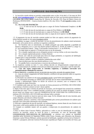 4
CAPÍTULO II - DAS INSCRIÇÕES
1. As inscrições estarão abertas no período compreendido entre os dias 14 de abril a 12 de maio de 2014
no site www.consulpam.com.br. Os candidatos poderão optar por fazer sua inscrição presencialmente na
CENTRAL DO CONCURSO, situada Rua Dr. Moreira de Azevedo, S/N, Praça da Matriz (Anexo da
Prefeitura), PENTECOSTE – Ceará no horário das8h às 12h e das 14h às 17h, de segunda a sexta, exceto
feriados.
1.1. DA TAXA DE INSCRIÇÃO:
1.1.1. O valor da taxa de inscrição para os cargos de Ensino Fundamental Completo é de R$
50,00.
1.1.2. O valor da taxa de inscrição para os cargos de Nível Médio é de R$ 80,00.
1.1.3. O valor da taxa de inscrição para os cargos de Professor é de R$ 100,00
1.1.4. O valor da taxa de inscrição para todos os cargos de nível superior é de R$ 150,00.
1.2. O pagamento da taxa de inscrição somente poderá ser feito em espécie, através de pagamento de
boleto bancário gerado no site www.consulpam.com.br.
2. O candidato, ao pagar o boleto de inscrição e no ato de preenchimento do cadastro estará tacitamente
declarando, sob as penas da Lei, satisfazer as seguintes condições:
a) Ser brasileiro nato ou naturalizado, ou cidadão português que tenha adquirido a igualdade de
direitos e obrigações civis e o gozo dos direitos políticos (Decreto nº. 70.436, de 18/04/72, e artigo 12,
§1º, da Constituição Federal – artigo 3º da Emenda Constitucional nº. 19, de 04/06/98).
b) Ter idade igual ou superior a 18 (dezoito) anos no ato da nomeação.
c) Ter a situação regularizada com as obrigações perante o serviço militar, se do sexo masculino.
d) Ter a situação regularizada perante a Justiça Eleitoral.
e) Possuir, até a data da convocação para início do estágio probatório, os requisitos de habilitação
exigidos para o cargo pretendido, conforme Anexo I.
f) Conhecer, atender e aceitar as condições estabelecidas neste edital.
g) Estar em pleno gozo dos seus direitos políticos e civis.
h) Ter aptidão física e emocional para o exercício das atribuições do cargo.
3. As exigências contidas no item 2 e seus subitens deverão ser obrigatoriamente comprovadas por
ocasião da apresentação do candidato convocado por Edital para assumir o cargo para o qual foi aprovado.
3.1. Caso não sejam comprovadas as referidas exigências, o candidato convocado será
automaticamente eliminado do concurso.
4. Para se inscrever, o candidato deverá, no período das inscrições, proceder da seguinte forma:
4.1. Antes de efetuar o pagamento do boleto bancário, certificar-se de que preenche todos os requisitos
dispostos neste Edital.
4.2.Preencher seu cadastro no site www.consulpam.com.br e gerar boleto para pagamento.
4.3.As informações prestadas no cadastro para inscrição são de inteira responsabilidade do candidato,
ficando a Administração Pública no direito de excluí-lo do concurso, caso se comprove a não
veracidade dos dados fornecidos.
5. O Candidato pode optar por fazer sua inscrição de forma presencial na CENTRAL DO CONCURSO
cujo endereço e horários constam no item 1 desse capítulo.
6. Dados 8 dias úteis após o término do período de inscrições, será divulgada lista nominal dos candidatos
distribuídos por cargo. Caso o candidato perceba a ausência do seu nome na relação divulgada, o mesmo
deverá entrar em contato com o setor de COORDENAÇÃO DE CONCURSO DA CONSULPAM nos
telefones (85) 3224-9369 e (85) 3239-4402 para informar sobre a omissão.
7. O candidato só poderá se inscrever para um único cargo. Se for efetuada mais de uma inscrição, para
cargos diferentes, prevalecerá a última inscrição.
8.Ao candidato, pertence a irrestrita e total responsabilidade pelo correto preenchimento do cadastro para
inscrição, bem como pelas informações nele prestadas.
9. Efetivado o pagamento da taxa de inscrição, em nenhuma hipótese, mesmo diante de caso fortuito ou de
força maior, serão aceitos pedidos de devolução do valor pago.
10. Compete ao candidato manter sob sua guarda o comprovante de preenchimento do cadastro de
inscrição.
11.Para os efeitos deste Concurso Público, aplicando-se a todos os atos de identificação do candidato,
inclusive na inscrição, acesso ao local da prova e convocação, no caso de aprovação, SÃO
CONSIDERADOS DOCUMENTOS DE IDENTIDADE: as carteiras e/ou cédulas de identidade
expedidas pelas Secretarias de Segurança Pública, pelas Forças Armadas, pelo Ministério das Relações
Exteriores e pelas Polícias Militares; carteira nacional de habilitação, expedida na forma da Lei Federal nº.
9.503/97, e passaporte; além das Carteiras Profissionais expedidas por Órgãos ou Conselhos de Classe, que
 