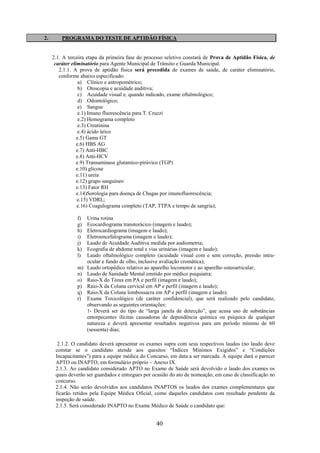 40
2. PROGRAMA DO TESTE DE APTIDÃO FÍSICA
2.1. A terceira etapa da primeira fase do processo seletivo constará de Prova de Aptidão Física, de
caráter eliminatório para Agente Municipal de Trânsito e Guarda Municipal.
2.1.1. A prova de aptidão física será precedida de exames de saúde, de caráter eliminatório,
conforme abaixo especificado:
a) Clínico e antropométrico;
b) Otoscopia e acuidade auditiva;
c) Acuidade visual e, quando indicado, exame oftalmológico;
d) Odontológico;
e) Sangue
e.1) Imuno fluorescência para T. Cruzzi
e.2) Hemograma completo
e.3) Creatinina
e.4) ácido úrico
e.5) Gama GT
e.6) HBS AG
e.7) Anti-HBC
e.8) Anti-HCV
e.9) Transaminase glutamico-pirúvico (TGP)
e.10) glicose
e.11) ureia
e.12) grupo sanguíneo
e.13) Fator RH
e.14)Sorologia para doença de Chagas por imunofluorescência;
e.15) VDRL;
e.16) Coagulograma completo (TAP, TTPA e tempo de sangria);
f) Urina rotina
g) Ecocardiograma transtorácico (imagem e laudo);
h) Eletrocardiograma (imagem e laudo);
i) Eletroencefalograma (imagem e laudo);
j) Laudo de Acuidade Auditiva medida por audiometria;
k) Ecografia de abdome total e vias urinárias (imagem e laudo);
l) Laudo oftalmológico completo (acuidade visual com e sem correção, pressão intra-
ocular e fundo de olho, inclusive avaliação cromática);
m) Laudo ortopédico relativo ao aparelho locomotor e ao aparelho osteoarticular;
n) Laudo de Sanidade Mental emitido por médico psiquiatra;
o) Raio-X do Tórax em PA e perfil (imagem e laudo);
p) Raio-X da Coluna cervical em AP e perfil (imagem e laudo);
q) Raio-X da Coluna lombossacra em AP e perfil (imagem e laudo).
r) Exame Toxicológico (de caráter confidencial), que será realizado pelo candidato,
observando as seguintes orientações:
1- Deverá ser do tipo de “larga janela de detecção”, que acusa uso de substâncias
entorpecentes ilícitas causadoras de dependência química ou psíquica de qualquer
natureza e deverá apresentar resultados negativos para um período mínimo de 60
(sessenta) dias;
2.1.2. O candidato deverá apresentar os exames supra com seus respectivos laudos (no laudo deve
constar se o candidato atende aos quesitos “Índices Mínimos Exigidos” e “Condições
Incapacitantes”) para a equipe médica do Concurso, em data a ser marcada. A equipe dará o parecer
APTO ou INAPTO, em formulário próprio – Anexo IX.
2.1.3. Ao candidato considerado APTO no Exame de Saúde será devolvido o laudo dos exames os
quais deverão ser guardados e entregues por ocasião do ato de nomeação, em caso de classificação no
concurso.
2.1.4. Não serão devolvidos aos candidatos INAPTOS os laudos dos exames complementares que
ficarão retidos pela Equipe Médica Oficial, como daqueles candidatos com resultado pendente da
inspeção de saúde.
2.1.5. Será considerado INAPTO no Exame Médico de Saúde o candidato que:
 
