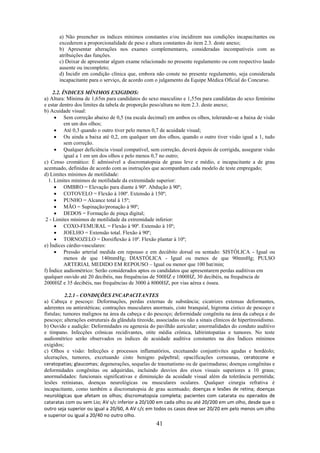 41
a) Não preencher os índices mínimos constantes e/ou incidirem nas condições incapacitantes ou
excederem a proporcionalidade de peso e altura constantes do item 2.3. deste anexo;
b) Apresentar alterações nos exames complementares, consideradas incompatíveis com as
atribuições das funções.
c) Deixar de apresentar algum exame relacionado no presente regulamento ou com respectivo laudo
ausente ou incompleto;
d) Incidir em condição clínica que, embora não conste no presente regulamento, seja considerada
incapacitante para o serviço, de acordo com o julgamento da Equipe Médica Oficial do Concurso.
2.2. ÍNDICES MÍNIMOS EXIGIDOS:
a) Altura: Mínima de 1,65m para candidatos do sexo masculino e 1,55m para candidatas do sexo feminino
e estar dentro dos limites da tabela de proporção peso/altura no item 2.3. deste anexo;
b) Acuidade visual:
 Sem correção abaixo de 0,5 (na escala decimal) em ambos os olhos, tolerando-se a baixa de visão
em um dos olhos;
 Até 0,3 quando o outro tiver pelo menos 0,7 de acuidade visual;
 Ou ainda a baixa até 0,2, em qualquer um dos olhos, quando o outro tiver visão igual a 1, tudo
sem correção.
 Qualquer deficiência visual compatível, sem correção, deverá depois de corrigida, assegurar visão
igual a 1 em um dos olhos e pelo menos 0,7 no outro;
c) Censo cromático: É admissível a discromatopsia de graus leve e médio, e incapacitante a de grau
acentuado, definidas de acordo com as instruções que acompanham cada modelo de teste empregado;
d) Limites mínimos de motilidade:
1. Limites mínimos de motilidade da extremidade superior:
 OMBRO = Elevação para diante à 90º. Abdução à 90º;
 COTOVELO = Flexão à 100º. Extensão à 150º;
 PUNHO = Alcance total à 15º;
 MÃO = Supinação/pronação à 90º;
 DEDOS = Formação de pinça digital;
2 - Limites mínimos de motilidade da extremidade inferior:
 COXO-FEMURAL = Flexão à 90º. Extensão à 10º;
 JOELHO = Extensão total. Flexão à 90º;
 TORNOZELO = Dorsiflexão à 10º. Flexão plantar à 10º;
e) Índices cárdio-vasculares:
 Pressão arterial medida em repouso e em decúbito dorsal ou sentado: SISTÓLICA - Igual ou
menos de que 140mmHg; DIASTÓLICA - Igual ou menos de que 90mmHg; PULSO
ARTERIAL MEDIDO EM REPOUSO – Igual ou menor que 100 bat/min;
f) Índice audiométrico: Serão considerados aptos os candidatos que apresentarem perdas auditivas em
qualquer ouvido até 20 decibéis, nas frequências de 500HZ e 1000HZ, 30 decibéis, na frequência de
2000HZ e 35 decibéis, nas frequências de 3000 à 8000HZ, por vias aérea e óssea.
2.2.1 - CONDIÇÕES INCAPACITANTES
a) Cabeça e pescoço: Deformações, perdas externas de substância; cicatrizes extensas deformantes,
aderentes ou antiestéticas; contrações musculares anormais, cisto branquial, higroma cístico de pescoço e
fístulas; tumores malignos na área da cabeça e do pescoço; deformidade congênita na área da cabeça e do
pescoço; alterações estruturais da glândula tireoide, associadas ou não a sinais clínicos de hipertireoidismo.
b) Ouvido e audição: Deformidades ou agenesia do pavilhão auricular; anormalidades do conduto auditivo
e tímpano. Infecções crônicas recidivantes, otite média crônica, labirintopatias e tumores. No teste
audiométrico serão observados os índices de acuidade auditiva constantes na dos Índices mínimos
exigidos;
c) Olhos e visão: Infecções e processos inflamatórios, excetuando conjuntivites agudas e hordéolo;
ulcerações, tumores, excetuando cisto benigno palpebral; opacificações corneanas, ceratocone e
ceratopatias; glaucomas; degenerações, sequelas de traumatismo ou de queimaduras; doenças congênitas e
deformidades congênitas ou adquiridas, incluindo desvios dos eixos visuais superiores a 10 graus;
anormalidades: funcionais significativas e diminuição da acuidade visual além da tolerância permitida;
lesões retinianas, doenças neurológicas ou musculares oculares. Qualquer cirurgia refrativa é
incapacitante, como também a discromatopsia de grau acentuado; doenças e lesões de retina; doenças
neurológicas que afetam os olhos; discromatopsia completa; pacientes com catarata ou operados de
cataratas com ou sem Lio; AV s/c inferior a 20/100 em cada olho ou até 20/200 em um olho, desde que o
outro seja superior ou igual a 20/60, A AV c/c em todos os casos deve ser 20/20 em pelo menos um olho
e superior ou igual a 20/40 no outro olho.
 