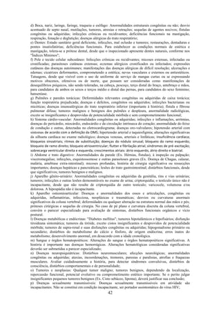 42
d) Boca, nariz, laringe, faringe, traqueia e esôfago: Anormalidades estruturais congênitas ou não; desvio
acentuado de septo nasal, mutilações, tumores, atresias e retrações; sequelas de agentes nocivos; fístulas
congênitas ou adquiridas; infecções crônicas ou recidivantes; deficiências funcionais na mastigação,
respiração, fonação e deglutição; doenças alérgicas do trato respiratório;
e) Dentes: Estado sanitário geral deficiente, infecções, mal oclusão e tumores; restaurações, dentaduras e
pontes insatisfatórias; deficiências funcionais. Para estabelecer as condições normais de estética e
mastigação, tolera-se a prótese dental, desde que o inspecionado apresente dentes naturais, conforme nos
"Índices Mínimos";
f) Pele e tecido celular subcutâneo: Infecções crônicas ou recidivantes; micoses extensas, infectadas ou
cronificadas; parasitoses cutâneas extensas; eczemas alérgicos cronificados ou infectados; expressões
cutâneas das doenças autoimunes; manifestações das doenças alérgicas de difícil resolução; ulcerações e
edemas; cicatrizes deformantes, comprometendo a estética; nevus vasculares e externos ou antiestéticos.
Tatuagens, desde que visível com o uso de uniforme de serviço de mangas curtas ou se expressando
motivos obscenos, ofensivos ou de morte, que possam ser consideradas como manifestações de
desequilíbrios psíquicos, não sendo toleradas, na cabeça, pescoço, terço distal do braço, antebraço e mãos,
para candidatos de ambos os sexos e terços médio e distal das pernas, para candidatos do sexo feminino;
hanseníase.
g) Pulmões e paredes torácicas: Deformidades relevantes congênitas ou adquiridas de caixa torácica;
função respiratória prejudicada; doenças e defeitos, congênitos ou adquiridos; infecções bacterianas ou
micóticas; doenças imunoalérgicas do trato respiratório inferior (importante à história); fístula e fibrose
pulmonar difusa; tumores malignos e benignos dos pulmões e despleura, anormalidade radiológicas,
exceto se insignificantes e desprovidas de potencialidade mórbida e sem comprometimento funcional;
h) Sistema cárdio-vascular: Anormalidades congênitas ou adquiridas; infecções e inflamações, arritmias,
doenças do pericárdio, miocárdio, endocárdio e da circulação intrínseca do coração; anormalidade do feixe
de condução e outras, detectadas no eletrocardiograma; doenças oro-valvulares; hipotensão arterial com
sintomas de acordo com a definição da OMS; hipertensão arterial e taquiesfigmia; alterações significativas
da silhueta cardíaca no exame radiológico; doenças venosas, arteriais e linfáticas; insuficiência cardíaca;
bloqueios sinoatriais; ritmos de substituição; doenças do nódulo sinusal; bloqueio do ramo esquerdo;
bloqueio de ramo direito; bloqueio atrioventricular; flutter e fibrilação atrial; síndromes de pré-excitação;
sobrecarga ventricular direita e esquerda; crescimentos atriais: átrio esquerdo, átrio direito e biatrial.
i) Abdome e trato digestivo: Anormalidades da parede (Ex. Hérnias, fístulas), à inspeção ou palpação;
visceromegalias; infecções, esquistossomose e outras parasitoses graves (Ex. Doença de Chagas, calazar,
malária, amebíase extra-intestinal); micoses profundas, história de cirurgia significativa ou ressecções
importantes; doenças hepáticas e pancreáticas; lesões do trato gastrointestinal; distúrbios funcionais, desde
que significativos; tumores benignos e malignos.
j) Aparelho gênito-urinário: Anormalidades congênitas ou adquiridas da genitália, rins e vias urinárias;
tumores; infecções e outras lesões demonstráveis no exame de urina; criptorquidia; o testículo único não é
incapacitante, desde que não resulte de criptorquidia do outro testículo; varicocele, volumosa e/ou
dolorosa. A hipospádia não é incapacitante.
k) Aparelho osteomioarticular: Doenças e anormalidades dos ossos e articulações, congênitas ou
adquiridas, inflamatórias, infecciosa, neoplásicas e traumáticas; desvios ou curvaturas anormais
significativos da coluna vertebral; deformidades ou qualquer alteração na estrutura normal das mãos e pés;
próteses cirúrgicas e sequelas de cirurgia. No caso de pé plano e curvatura discreta da coluna vertebral,
convém o parecer especializado para avaliação de sintomas, distúrbios funcionais orgânicos e vício
postural.
l) Doenças metabólicas e endócrinas: "Diabetes mellitus"; tumores hipotalâmicos e hipofisários; disfunção
tiroideana sintomática; tumores da tiróide, exceto cistos insignificantes e desprovidos de potencialidade
mórbida; tumores de supra-renal e suas disfunções congênitas ou adquiridas; hipogonadismo primário ou
secundário; distúrbios do metabolismo do cálcio e fósforo, de origem endócrina; erros inatos do
metabolismo; desenvolvimento anormal, em desacordo com a idade cronológica.
m) Sangue e órgãos hematopoiéticos: Alterações do sangue e órgãos hematopoiéticos significativas. A
história é importante nas doenças hemorrágicas. Alterações hematológicas consideradas significativas
deverão ser submetidas a parecer especializado;
n) Doenças neuropsiquiátricas: Distúrbios neuromusculares; afecções neurológicas; anormalidades
congênitas ou adquiridas; ataxias, incoordenações, tremores, paresias e paralisias, atrofias e fraquezas
musculares. Avaliar cuidadosamente a história, para detectar síndromes convulsivas, distúrbios de
consciência, distúrbios comportamentais e de personalidade;
o) Tumores e neoplasias: Qualquer tumor maligno; tumores benignos, dependendo da localização,
repercussão funcional, potencial evolutivo ou comprometimento estético importante. Se o perito julgar
insignificantes pequenos tumores benignos (Ex. Cisto sebáceo, lipoma), deverá justificar sua conclusão;
p) Doenças sexualmente transmissíveis: Doenças sexualmente transmissíveis em atividade são
incapacitantes. Não se constitui em condição incapacitante, ser portador assintomático do vírus HIV;
 