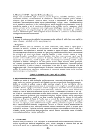 - 46 -
1. Motorista CNH “D” e Operador de Máquinas Pesadas
Dirigir, com documentação legal, os veículos pesados, de passeio, caminhão, ambulância, ônibus e
semelhantes; manter o veículo abastecido de combustível e lubrificante; completar água no radiador e
verificar o grau de densidade e nível de bateria, verificar o funcionamento e manter em perfeitas
condições, o sistema elétrico do veículo sob sua responsabilidade, verificar e manter a pressão normal dos
pneus, testando-os, quando em serviço, e substituindo-os, quando necessário, executar pequenos reparos de
emergência, respeitar as leis de trânsito e as ordens de serviço recebidas; recolher à garagem o veículo
quando concluir o serviço e/ou quando forem exigidos; zelar pela limpeza e conservação do veículo sob
sua guarda, cumprir com a regulamentação do setor de transporte; executar outras tarefas que contribuam,
direta ou indiretamente para o bom desempenho de suas atividades ou a critério do seu chefe imediato,
desempenhar outras tarefas semelhantes.
2. Maqueiro
Transporte de pacientes em dependências internas e externas das unidades de saúde, bem como auxiliá-los
na sua colocação e retirada de veículos que os transportem.
3. Carpinteiro
Executar trabalhos gerais de carpintaria, tais como: confeccionar, cortar, instalar e reparar peças e
estruturas de madeira; examinar as características do trabalho, interpretando esboço, modelo ou
especificações, para estabelecer a sequência das operações a serem executadas; selecionar madeiras,
ferramentas e demais elementos necessários, para assegurar a qualidade do trabalho; operar com máquinas
de carpintaria, tais como serra circular, serranfita, furadeira e outras; construir, encaixar e montar
estruturas de madeira em geral, para compor alvenarias e afins; lixar, pintar, envernizar e polir peças de
madeiras confeccionadas; reparar elementos de madeira, substituindo total ou parcialmente peças
desajustadas ou deterioradas, fixando as partes soltas, para recompor sua estrutura; instalar e ajustar
esquadrias de madeira e outras peças, tais como: janelas, escadas, rodapé, divisórias, forros, guarnições,
etc.; construir andaimes e proteção de madeira e estruturas de madeira para telhado; construir e consertar
pontes e pontilhões de madeira; construir estrutura para escorar lajes de pontes e viadutos; zelar pela
guarda, conservação e limpeza dos equipamentos, ferramentas e materiais peculiares ao trabalho; organizar
pedidos de suprimento de materiais e equipamentos de carpintaria; executar outras tarefas correlatas
determinadas pelo superior imediato.
ATRIBUIÇÕES DOS CARGOS DE NÍVEL MÉDIO
4. Agente Comunitário de Saúde
Trabalhar em equipe de saúde da família; auxiliar as pessoas e os serviços de promoção e proteção da
saúde; realizar, em conjunto com a equipe, atividades de planejamento e avaliação das ações de saúde no
âmbito da adscrição da unidade básica de saúde; identificar situações de risco individual e coletivo;
identificar e estimular os potenciais de saúde da comunidade; promover ações de educação e saúde com
indivíduos, famílias e grupos comunitários; orientar, acompanhar e encaminhar pessoas que demandem
cuidados em saúde; realizar e registrar visitas domiciliares; estimular a inclusão social; notificar aos
serviços de saúde as doenças que necessitam vigilância; efetuar o cadastramento das famílias da área sob
sua jurisdição, consolidando e analisando os dados obtidos; estimular a participação comunitária em ações
de saúde; estabelecer articulação com equipamentos sociais e políticas públicas; realizar mapeamento
institucional, demográfico e social de sua área; preencher formulários dos sistemas de informações
pertinentes ao Programa de Saúde da Família; atuar no controle das doenças epidêmicas; identificar as
condições ambientais e sanitárias que constituem risco para a saúde da comunidade, informando a equipe
de saúde e a população, como também buscar soluções coletivas; participar das ações de saneamento
básico e melhoria do meio ambiente; acompanhar as condições de saúde das crianças, prioritariamente até
- 27 - os 5 (cinco) anos de idade; orientar e acompanhar gestantes e suas famílias quanto ao pré-natal, parto
e puerpério; incentivar a vacinação; estimular o aleitamento materno e os cuidados aos recém-nascidos e
crianças; executar o controle de doenças diarreicas; prevenir doenças respiratórias; prestar orientações
sobre cuidados de higiene; executar tarefas afins.
5. Fiscal de Obras
Fiscalizar obras de construção civis, verificando se as mesmas estão sendo construídas de acordo com o
projeto aprovado pela legislação municipal em vigor. Intimar, comunicar e embargar obras que não
estiverem de acordo com os requisitos legais exigidos. Efetuar vistoria e habite-se.
 