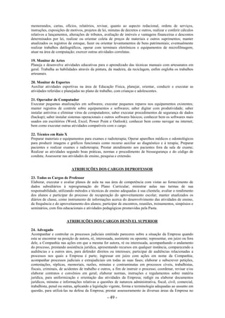- 49 -
memorandos, cartas, ofícios, relatórios, revisar, quanto ao aspecto redacional, ordens de serviços,
instruções, exposições de motivos, projetos de lei, minutas de decretos e outros, realizar e conferir cálculos
relativos a lançamentos, alterações de tributos, avaliação de imóveis e vantagens financeiras e descontos
determinados por lei, realizar ou orientar coleta de preços de materiais e outros suprimentos; manter
atualizados os registros de estoque, fazer ou orientar levantamentos de bens patrimoniais; eventualmente
realizar trabalhos datilográficos, operar com terminais eletrônicos e equipamentos de microfilmagem;
atuar na área de computação; exercer outras atividades correlatas.
19. Monitor de Artes
Planeja e desenvolve atividades educativas para o aprendizado das técnicas manuais com artesanatos em
geral. Trabalha as habilidades através da pintura, da madeira, da reciclagem, enfim engloba os trabalhos
artesanais.
20. Monitor de Esportes
Auxiliar atividades esportivas na área de Educação Física, planejar, orientar, conduzir e executar as
atividades referidas e planejadas no plano de trabalho, com crianças e adolescentes.
21. Operador de Computador
Executar pequenas atualizações em softwares; executar pequenos reparos nos equipamentos existentes;
manter registros de controle sobre equipamentos e softwares; saber digitar com produtividade; saber
instalar antivírus e eliminar vírus de computadores; saber executar procedimentos de segurança de dados
(backup); saber instalar sistemas operacionais e outros softwares básicos; conhecer bem os softwares mais
usados em escritórios (Word, Excel, Power Point e Outlook); conhecer bem como navegar na internet;
bem como executar outras atividades compatíveis com o cargo.
22. Técnico em Raio X
Preparar materiais e equipamentos para exames e radioterapia; Operar aparelhos médicos e odontológicos
para produzir imagens e gráficos funcionais como recurso auxiliar ao diagnóstico e à terapia; Preparar
pacientes e realizar exames e radioterapia; Prestar atendimento aos pacientes fora da sala de exame;
Realizar as atividades segundo boas práticas, normas e procedimento de biossegurança e do código de
conduta; Assessorar nas atividades de ensino, pesquisa e extensão.
ATRIBUIÇÕES DOS CARGOS DEPROFESSOR
23. Todos os Cargos de Professor
Elaborar, executar e avaliar planos de aula na sua área de competência com vistas ao fornecimento de
dados subsidiários à reprogramação do Plano Curricular; ministrar aulas nas turmas de sua
responsabilidade, utilizando métodos e técnicas de ensino adequadas à sua clientela; avaliar o rendimento
dos alunos e participar do processo de recuperação do aproveitamento escolar; manter atualizados os
diários de classe, como instrumento de informações acerca do desenvolvimento das atividades de ensino,
da frequência e do aproveitamento dos alunos; participar de encontros, reuniões, treinamentos, simpósios e
seminários, com fins educacionais e atividades pedagógicas promovidas pela Pasta.
ATRIBUIÇÕES DOS CARGOS DENÍVEL SUPERIOR
24. Advogado
Acompanhar e controlar os processos judiciais emitindo pareceres sobre a situação da Empresa quando
esta se encontrar na posição de autora, ré, interessada, assistente ou opoente; representar, em juízo ou fora
dele, a Companhia nas ações em que a mesma for autora, ré ou interessada, acompanhando o andamento
do processo, prestando assistência jurídica, apresentando recursos em qualquer instância, comparecendo a
audiências e a outros atos, para defender direitos ou interesses; participar de audiências relacionadas a
processos nos quais a Empresa é parte; ingressar em juízo com ações em nome da Companhia;
acompanhar processos judiciais e extrajudiciais em todas as suas fases; elaborar e subscrever petições,
contestações, réplicas, memoriais, razões, minutas e contraminutas em processos cíveis, trabalhistas,
fiscais, criminais, de acidentes de trabalho e outros, a fim de instruir o processo; coordenar, revisar e/ou
elaborar contratos e convênios em geral; elaborar normas, instruções e regulamentos sobre matéria
jurídica, para uniformização e orientação das atividades da Empresa; redigir ou elaborar documentos
jurídicos, minutas e informações relativas a questões de natureza administrativa, fiscal, civil, comercial,
trabalhista, penal ou outras, aplicando a legislação vigente, forma e terminologia adequadas ao assunto em
questão, para utilizá-las na defesa da Empresa; prestar assessoramento às diversas áreas da Empresa no
 