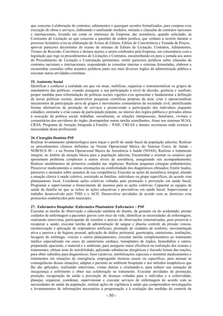 - 50 -
que concerne à elaboração de contratos, aditamentos e quaisquer acordos formalizados, para compras e/ou
execução de obras e serviços, elaborando e analisando modelos, minutas e cláusulas de contratos nacionais
e internacionais, levando em conta os interesses da Empresa; dar assistência, quando solicitado, às
Comissões de Licitação no que concerne a questões de ordem jurídica, que venham a ocorrer durante o
processo licitatório e/ou na elaboração de Avisos de Editais, Editais de Concorrência e Tomada de Preços;
aprovar pareceres decorrentes do exame de minutas de Editais de Licitação, Contratos, Aditamentos,
Termos de Rescisão, Convênios e demais ajustes a serem celebrados pela Empresa, em consonância com a
legislação que rege os procedimentos de Licitações e Contratos, encaminhando-os para a juntada aos autos
do Procedimento de Licitação e Contratação pertinentes; emitir pareceres jurídicos sobre cláusulas de
contratos nacionais e internacionais, respondendo às consultas internas e externas formuladas; elaborar e
encaminhar consultas sobre assuntos jurídicos junto aos mais diversos órgãos da administração pública e
executar outras atividades correlatas.
25. Assistente Social
Identificar e conhecer a realidade em que vai atuar, mobilizar, organizar e instrumentalizar os grupos de
mandatários das políticas, visando assegurar a sua participação a nível de decisão, gerência e usufruto;
propor medidas para reformulação de políticas sociais vigentes e/ou apresentar e fundamentar a definição
de novas políticas sociais; desenvolver pesquisas científicas próprias da área; criar e operacionalizar
mecanismos de participação ativa de grupos e movimentos comunitários da sociedade civil, identificando
formas alternativas de prestação de serviços e promovendo a participação dos indivíduos enquanto
cidadãos; estimular e criar canais de participação popular, no interior dos órgãos públicos e privados afetos
à execução da política social; trabalhar, socialmente, as relações interpessoais, familiares, vivinais e
comunitárias dos servidores do órgão; desempenhar outras tarefas semelhantes. Atuar nos sistemas SUAS,
CRAS, Programa de Atenção Integrada à Família – PAIF, CREAS e demais secretarias onde existam a
necessidade desse profissional.
26. Cirurgião Dentista PSF
Realizar levantamento epidemiológico para traçar o perfil de saúde bucal da população adscrita; Realizar
os procedimentos clínicos definidos na Norma Operacional Básica do Sistema Único de Saúde -
NOB/SUS 96 - e na Norma Operacional Básica da Assistência à Saúde (NOAS); Realizar o tratamento
integral, no âmbito da atenção básica para a população adscrita; Encaminhar e orientar os usuários que
apresentam problema complexos a outros níveis de assistência, assegurando seu acompanhamento;
Realizar atendimentos de primeiros cuidados nas urgências; Realizar pequenas cirurgias ambulatoriais;
Prescrever medicamentos e outras orientações na conformidade dos diagnósticos efetuados; Emitir laudos,
pareceres e atestados sobre assuntos de sua competência; Executar as ações de assistência integral, aliando
a atuação clínica à saúde coletiva, assistindo as famílias, indivíduos ou grupo específicos, de acordo com
planejamento local; Coordenar ações coletivas voltadas para promoção e prevenção em saúde bucal;
Programar e supervisionar o fornecimento de insumos para as ações coletivas; Capacitar as equipes de
saúde da família no que se refere às ações educativas e preventivas em saúde bucal; Supervisionar o
trabalho desenvolvido pelo THD e o ACD. Desenvolver atividades de acordo com as diretrizes e/ou
protocolos estabelecidos pelo município.
27. Enfermeiro Hospitalar Enfermeiro Plantonista Enfermeiro – PSF
Executar as tarefas de observação e educação sanitária do doente, da gestante ou do acidentado; prestar
cuidados de enfermagem a pacientes graves com risco de vida; identificar as necessidades de enfermagem,
realizando entrevistas, participando de reuniões e através de observações sistematizadas, para preservar e
recuperar a saúde; executar tarefas de administração de sangue e plasma controle da pressão venosa,
monitorização e aplicação de respiradores artificiais, prestação de cuidados de conforto, movimentação
ativa e passiva e de higiene pessoal; aplicação de diálise peritonial, gasoterapia, cateterismo, instilações,
lavagens de estômago, visicais e outros planejamentos; executar tarefas complementares ao tratamento
médico especializado em casos de cateterismo cardíaco, transplantes de órgãos, hemodiálise e outros,
preparando opaciente, o material e o ambiente, para assegurar maior eficiência na realização dos exames e
tratamentos; efetuar teste de sensibilidade, aplicando substâncias alergênicas e fazendo leitura das reações,
para obter subsídios para diagnósticos; fazer curativos, imobilizações especiais e ministrar medicamentos e
tratamentos em situações de emergência, empregando técnicas usuais ou específicas, para atenuar as
consequências dessas situações; adaptar o paciente ao ambiente hospitalar e aos métodos terapêuticos que
lhe são aplicados, realizando entrevistas, visitas diárias e orientando-o, para reduzir sua sensação de
insegurança e sofrimento e obter sua colaboração no tratamento. Executar atividades de promoção,
proteção, recuperação da saúde e prevenção de doenças voltadas para o indivíduo e a coletividade;
planejar, organizar, coordenar, supervisionar e executar serviços de enfermagem de acordo com as
necessidades de saúde da população; realizar ações de vigilância à saúde que compreendem investigações
e levantamentos de informações necessários à programação e à avaliação das medidas de controle de
 