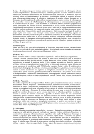 - 51 -
doenças e de situações de agravos à saúde; realizar consultas e procedimentos de enfermagem, solicitar
exames complementares e prescrever medicações, conforme protocolos ou outras normativas técnicas
estabelecidas pelo Gestor Municipal ou pelo Ministério da Saúde, observadas as disposições legais da
profissão; realizar orientação terapêutica ao indivíduo e à comunidade; registrar as atividades, a fim de
gerar informações técnicas capazes de subsidiar o planejamento de ações e o Gestor da saúde para a
formulação de políticas públicas de saúde; elaborar normas, instruções, roteiros e rotinas de enfermagem a
fim de subsidiar o processo de trabalho da equipe de enfermagem e atuar no controle de epidemias quando
na ocorrência de casos de agravo à saúde decorrentes de calamidades públicas; compor a equipe de saúde
mental, participando das reuniões técnicas e administrativa do serviço; realizar atendimento individual
(medicamentoso, psicoterápico, de orientação, dentre outros); participar de oficinas terapêuticas e grupos
temáticos; realizar atendimento em grupos (psicoterapia, grupo operativo, atividades de suporte social,
entre outras); fazer visita domiciliar, quando necessário, com o objetivo de avaliar a situação do usuário e
propor ações com vistas à sua reinserção social; realizar atendimento domiciliar; registrar os
procedimentos realizados; desenvolver ações de capacitação dos técnicos de enfermagem, com vistas ao
desempenho de suas funções junto ao serviço; promover atividades comunitárias, enfocando a integração
do doente mental e do dependente químico na comunidade e sua inserção familiar e social e desenvolver
ações intersetoriais, principalmente com as áreas de assistência social, educação e justiça e participar de
atividades de apoio matricial.
28. Fisioterapeuta
Prestar serviços na área afim, executando técnicas de fisioterapia, trabalhando o cliente com a realização
de exercícios, aplicação de calor, estimulação elétrica e desenvolvendo outras atividades necessárias ao
bom desempenho profissional, sob a responsabilidade de um médico.
29. Médico PSF
Prestar assistência médico - cirúrgica e preventiva; diagnosticar e tratar das doenças do corpo humano.
Genéricas - realizar consultas clínicas aos usuários da área adstrita; executar as ações de assistência
integral em todas as fases do ciclo da vida: criança, adolescente, adulto e idoso, realizar consultas e
procedimentos na unidade de saúde da família (USF) e, quando necessário, no domicílio, realizar as
atividades clínicas correspondentes às áreas prioritárias na intervenção na atenção básica, definidas na
norma operacional de assistência a saúde (NOAS); aliar a atuação clínica à prática de saúde coletiva,
fomentar a criação de grupos de patologias específicas, como de hipertensos, diabéticos, saúde mental, etc;
realizar o pronto atendimento nas urgências e emergências, encaminhar aos serviços de maior
complexidade, quando necessário, garantindo continuidade do tratamento na USF, por meio de um sistema
de acompanhamento e referências e contra-referências; realizar pequenas cirurgias ambulatoriais; indicar
internação hospitalar; solicitar exames complementares; verificar e atestar óbito, executar outras tarefas
afins.
30. Médico Plantonista
Ser assíduo nos plantões de sua responsabilidade. Realizar ações de vigilância à saúde; realizar consultas e
procedimentos médicos, diagnóstico e tratamento de doenças, realizando ou solicitando, exames clínicos,
prescrições de exames e medicamentos, cirurgias e perícias; realizar orientação terapêutica ao indivíduo;
registrar as atividades a fim de gerar informações técnicas capazes de subsidiar o planejamento de ações e
ao gestor da saúde para a formulação de políticas públicas de saúde; atuar no controle de epidemias
quando na ocorrência de casos de agravo à saúde decorrentes de calamidades públicas; coordenar e
executar o serviço de medicina ocupacional, apoiando as diversas áreas em suas necessidades
operacionais; prestar assistência integral aos indivíduos usuários das unidades hospitalares; realizar
consultas clínicas e procedimentos hospitalares; fomentar e realizar a criação de grupos de patologias
específicas, como de hipertensos, de diabéticos, de saúde mental, dentre outros; realizar o pronto
atendimento médico nas urgências e emergências; encaminhar os usuários aos serviços de maior
complexidade, realizar cirurgias; indicar internação hospitalar; solicitar exames complementares; verificar
e atestar óbito; demais atividades hospitalares.
31. Nutricionista
Preparar relatórios sobre pesquisas e experiências e promover a divulgação dos resultados; participar de
programas de saúde pública, propondo realização de inquéritos clínicos nutricionais, bioquímicos e
somatométricos; pesquisar informações técnicas específicas sobre noções de higiene da alimentação e
orientar a população para melhor aquisição de alimentos; opinar sobre a qualidade dos gêneros
alimentícios adquiridos pelo hospital, Núcleos sociais e Merenda Escolar; participar do planejamento e
execução de programas de treinamento para nutricionistas, pessoal auxiliar e estagiários; participar dos
grupos de trabalho, para elaboração de programas de assistência à população atingida por calamidades
públicas e a grupos vulneráveis da população; efetuar o registro das despesas e das pessoas que receberam
 