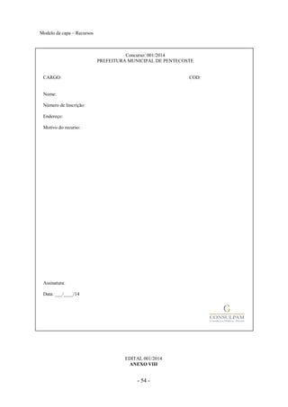 - 54 -
Modelo da capa – Recursos
Concurso: 001/2014
PREFEITURA MUNICIPAL DE PENTECOSTE
CARGO: COD:
Nome:
Número de Inscrição:
Endereço:
Motivo do recurso:
Assinatura:
Data: ___/____/14
EDITAL 001/2014
ANEXO VIII
 