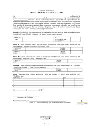 - 55 -
Currículo Padronizado
PREFEITURA MUNICIPAL DE PENTECOSTE
Eu, __________________________________________________________________, candidato(a) à
função _________________________________, Cod.____________________, cujo número de inscrição
é _________________, apresento e declaro ser de minha exclusiva responsabilidade o preenchimento das
informações apresentadas e que os títulos, declarações e documentos a seguir relacionados são verdadeiros
e válidos na forma da Lei, sendo comprovados mediante cópias em anexo autenticadas em cartório e/ou
firma reconhecida da assinatura da autoridade competente, numeradas e ordenadas que compõem este
currículo padronizado, para fins de atribuição de pontos através da análise curricular pela banca
examinadora, com vistas à atribuição da nota na prova de títulos.
Título I – Certificado de conclusão de Curso de Pós-Graduação (Especialização, Mestrado ou Doutorado).
Limitado a 01 curso. 03(três), 04(quatro) e 05 (cinco) pontos, respectivamente.
1- NOME DO
CURSO
DATA
APRESENTAÇAO
MONOGRAFIA
Título II: Cursos correlatos com a área de atuação do candidato com carga horária mínima de 40h
(quarenta horas), limitado a dois cursos. 1 ponto por curso.
1- NOME DO
CURSO
CARGA
HORÁRIA
1- NOME DO
CURSO
CARGA
HORÁRIA
Título III: Cursos correlatos com a área de atuação do candidato com carga horária mínima de 80h
(oitenta horas), limitado a 1 curso. 2 pontos por curso.
1- NOME DO
CURSO
CARGA
HORÁRIA
Título IV: Cursos correlatos com a área de atuação do candidato com carga horária mínima de 120h (cento
e vinte horas), limitado a 1 curso. 3 pontos por curso.
1- NOME DO
CURSO
CARGA
HORÁRIA
Título V:Experiência de trabalho. Mínimo de 1 (um) ano limitado a 5 (cinco) anos, sendo 1,0 (um)
PONTO por ano.
INSTITUIÇÃO DE A
1-
2-
3-
4-
5-
Em _____________ de ______________ de 2014
__________________________________
Assinatura do Candidato
Recebido e conferido por _______________________________________________
Nome do Técnico responsável pelo recebimento deste documento
EDITAL 001/2014
ANEXO IX
 