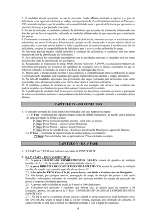 6
7. O candidato deverá apresentar, no ato da inscrição, Laudo Médico atestando a espécie e o grau de
deficiência, com expressa referência ao código correspondente da Classificação Internacional de Doenças -
CID, atestando inclusive que há existência de compatibilidade entre o grau de deficiência que apresenta e o
exercício do cargo a que pretende concorrer.
8. No ato da inscrição, o candidato portador de deficiência que necessite de tratamento diferenciado nos
dias das provas deverá requerê-lo, indicando as condições diferenciadas de que necessita para a realização
das provas.
9. Previamente à nomeação, será aferida a condição de deficiência, momento em que os candidatos serão
submetidos, no prazo fixado pela Administração, quando ato de convocação, a exame médico oficial ou
credenciado, o qual terá caráter definitivo sobre a qualificação do candidato quanto à existência ou não da
deficiência, e o grau de compatibilidade da deficiência para o exercício das atribuições do cargo.
10. Havendo parecer médico oficial contrário à condição de deficiência, o candidato terá seu nome
excluído da lista de classificação dos deficientes.
11. Se a deficiência for considerada incompatível com as atividades previstas, o candidato terá seu nome
excluído das listas de classificação em que figurar.
12. Resguardadas as disposições do artigo 40 do Decreto Federal nº. 3.298/99, os candidatos portadores de
deficiência participarão do Concurso em igualdade de condições com os demais candidatos no que se
refere ao conteúdo, a avaliação, ao horário e ao local da realização das provas.
13. Mesmo após o exame aludido no item 9 desse capítulo, a compatibilidade entre as atribuições do cargo
e a deficiência do candidato será reavaliada por equipe multiprofissional, durante o estágio probatório.
14. Na falta de candidatos aprovados para provimento das vagas reservadas para deficientes, estas serão
preenchidas pelos demais aprovados, com estrita observância à ordem classificatória.
15. O candidato portador de deficiência que, no ato de sua inscrição, não declarar essa condição não
poderá alegá-la como fundamento para obter qualquer tratamento diferenciado.
16. A publicação do resultado final do concurso será feita em duas listas, contendo a primeira a pontuação
de todos os candidatos, inclusive a dos portadores de deficiência; e a segunda, somente a pontuação destes
últimos.
CAPÍTULO IV - DO CONCURSO
1. O concurso constará das fases abaixo discriminadas com suas respectivas etapas:
1.1. 1ª Fase - constituída das seguintes etapas, todas de caráter eliminatório, de acordo com a natureza
do cargo pleiteado na forma a seguir:
1ª Etapa: Prova escrita de múltipla escolha – para todos os cargos.
2ª Etapa: Prova Prática – exclusiva para Motoristas.
3ª Etapa: Prova Prática – exclusiva para Professor.
4ª Etapa: Prova de Aptidão Física – Exclusiva para Guarda Municipal e Agente de Trânsito.
1.2. 2ª Fase – constituída da seguinte etapa de caráter apenas classificatório:
1ª Etapa: Prova de títulos para os aprovados na 1ª fase em todos os cargos.
CAPÍTULO V - DA 1ª FASE
1. A ETAPA da 1ª FASE será realizada na cidade de PENTECOSTE.
2. DA 1ª ETAPA - PROVAS OBJETIVAS
2.1. A prova OBJETIVADE CONHECIMENTOS GERAIS versará de questões de múltipla
escolha– A, B, C, D - de acordo com conteúdo indicado Anexo III.
2.2. A prova OBJETIVA DE CONHECIMENTOS ESPECÍFICOS versará de questões de múltipla
escolha, de acordo com conteúdo especificado no Anexo III.
2.3. A duração das PROVAS será de (4) quatro horas, com início e término a serem divulgados.
2.4. Não haverá, por qualquer motivo, prorrogação do tempo de duração das provas e não serão
fornecidas informações referentes ao conteúdo, por qualquer membro da equipe da aplicação das
provas e/ou pelas autoridades presentes.
2.5. As provas serão avaliadas na escala de 0 (zero) a 100(cem) pontos.
2.6. Considerar-se-á aprovado o candidato que obtiver total de pontos igual ou superior a 50
(cinquenta) pontos, em cada prova da 1ª Fase – CONHECIMENTOS GERAIS E CONHECIMENTOS
ESPECÍFICOS.
2.7. No dia da prova, o candidato deverá colocar a digital no cartão resposta no local destinado a esse
fim (DIGISELO). Quem se negar a fazê-lo ou por ventura, esquecer, será eliminado do concurso. O
cartão resposta só será lido se estiver devidamente assinado e com a digital do candidato.
 