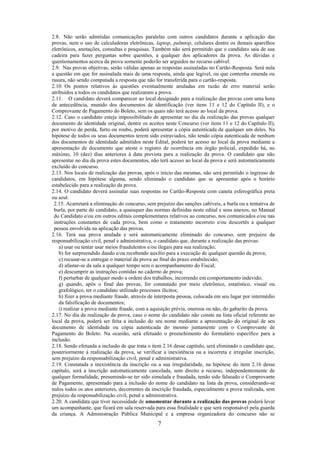 7
2.8. Não serão admitidas comunicações paralelas com outros candidatos durante a aplicação das
provas, nem o uso de calculadoras eletrônicas, laptop, palmtop, celulares dentre os demais aparelhos
eletrônicos, anotações, consultas e pesquisas. Também não será permitido que o candidato saia de sua
cadeira para fazer perguntas sobre questões, a qualquer dos aplicadores da prova. As dúvidas e
questionamentos acerca da prova somente poderão ser arguidos no recurso cabível.
2.9. Nas provas objetivas, serão válidas apenas as respostas assinaladas no Cartão-Resposta. Será nula
a questão em que for assinalada mais de uma resposta, ainda que legível, ou que contenha emenda ou
rasura, não sendo computada a resposta que não for transferida para o cartão-resposta.
2.10. Os pontos relativos às questões eventualmente anuladas em razão de erro material serão
atribuídos a todos os candidatos que realizaram a prova.
2.11. O candidato deverá comparecer ao local designado para a realização das provas com uma hora
de antecedência, munido dos documentos de identificação (ver itens 11 e 12 do Capítulo II), e o
Comprovante de Pagamento do Boleto, sem os quais não terá acesso ao local da prova.
2.12. Caso o candidato esteja impossibilitado de apresentar no dia da realização das provas qualquer
documento de identidade original, dentre os aceitos neste Concurso (ver itens 11 e 12 do Capítulo II),
por motivo de perda, furto ou roubo, poderá apresentar a cópia autenticada de qualquer um deles. Na
hipótese de todos os seus documentos terem sido extraviados, não tendo cópia autenticada de nenhum
dos documentos de identidade admitidos neste Edital, poderá ter acesso ao local da prova mediante a
apresentação de documento que ateste o registro de ocorrência em órgão policial, expedido há, no
máximo, 10 (dez) dias anteriores à data prevista para a realização da prova. O candidato que não
apresentar no dia da prova estes documentos, não terá acesso ao local da prova e será automaticamente
excluído do concurso.
2.13. Nos locais de realização das provas, após o início das mesmas, não será permitido o ingresso de
candidatos, em hipótese alguma, sendo eliminado o candidato que se apresentar após o horário
estabelecido para a realização da prova.
2.14. O candidato deverá assinalar suas respostas no Cartão-Resposta com caneta esferográfica preta
ou azul.
2.15. Acarretará a eliminação do concurso, sem prejuízo das sanções cabíveis, a burla ou a tentativa de
burla, por parte do candidato, a quaisquer das normas definidas neste edital e seus anexos, no Manual
do Candidato e/ou em outros editais complementares relativos ao concurso, nos comunicados e/ou nas
instruções constantes de cada prova, bem como o tratamento incorreto e/ou descortês a qualquer
pessoa envolvida na aplicação das provas.
2.16. Terá sua prova anulada e será automaticamente eliminado do concurso, sem prejuízo da
responsabilização civil, penal e administrativa, o candidato que, durante a realização das provas:
a) usar ou tentar usar meios fraudulentos e/ou ilegais para sua realização;
b) for surpreendido dando e/ou recebendo auxílio para a execução de qualquer questão da prova;
c) recusar-se a entregar o material da prova ao final do prazo estabelecido;
d) afastar-se da sala a qualquer tempo sem o acompanhamento do Fiscal;
e) descumprir as instruções contidas no caderno de prova;
f) perturbar de qualquer modo a ordem dos trabalhos, incorrendo em comportamento indevido;
g) quando, após o final das provas, for constatado por meio eletrônico, estatístico, visual ou
grafológico, ter o candidato utilizado processos ilícitos;
h) fizer a prova mediante fraude, através de interposta pessoa, colocada em seu lugar por intermédio
da falsificação de documentos;
i) realizar a prova mediante fraude, com a aquisição prévia, onerosa ou não, do gabarito da prova.
2.17. No dia da realização da prova, caso o nome do candidato não conste na lista oficial referente ao
local da prova, poderá ser feita a inclusão do seu nome mediante a apresentação do original de seu
documento de identidade ou cópia autenticada do mesmo juntamente com o Comprovante de
Pagamento do Boleto. Na ocasião, será efetuado o preenchimento do formulário específico para a
inclusão.
2.18. Sendo efetuada a inclusão de que trata o item 2.16 desse capítulo, será eliminado o candidato que,
posteriormente à realização da prova, se verificar a inexistência ou a incorreta e irregular inscrição,
sem prejuízo da responsabilização civil, penal e administrativa.
2.19. Constatada a inexistência da inscrição ou a sua irregularidade, na hipótese do item 2.16 desse
capítulo, será a inscrição automaticamente cancelada, sem direito a recurso, independentemente de
qualquer formalidade, presumindo-se ter sido simulada e fraudada, tendo sido falseado o Comprovante
de Pagamento, apresentado para a inclusão do nome do candidato na lista da prova, considerando-se
nulos todos os atos anteriores, decorrentes da inscrição fraudada, especialmente a prova realizada, sem
prejuízo da responsabilização civil, penal e administrativa.
2.20. A candidata que tiver necessidade de amamentar durante a realização das provas poderá levar
um acompanhante, que ficará em sala reservada para essa finalidade e que será responsável pela guarda
da criança. A Administração Pública Municipal e a empresa organizadora do concurso não se
 