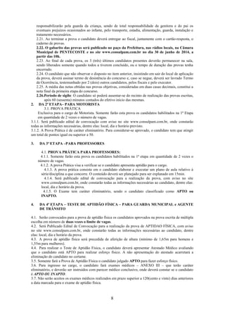8
responsabilizarão pela guarda da criança, sendo de total responsabilidade da genitora e do pai os
eventuais prejuízos ocasionados ao infante, pelo transporte, estadia, alimentação, guarda, instalação e
tratamento necessários.
2.21. Ao terminar a prova o candidato deverá entregar ao fiscal, juntamente com o cartão-resposta, o
caderno de provas.
2.22. O gabarito das provas será publicado no paço da Prefeitura, nas rádios locais, na Câmara
Municipal de PENTECOSTE e no site www.consulpam.com.br no dia 30 de junho de 2014, a
partir das 10h.
2.23. Ao final de cada prova, os 3 (três) últimos candidatos presentes deverão permanecer na sala,
sendo liberados somente quando todos a tiverem concluído, ou o tempo de duração das provas tenha
encerrado.
2.24. O candidato que não observar o disposto no item anterior, insistindo em sair do local de aplicação
da prova, deverá assinar termo de desistência do concurso e, caso se negue, deverá ser lavrado Termo
de Ocorrência, testemunhado por 2 (dois) outros candidatos, pelos fiscais e pelo executor.
2.25. A média das notas obtidas nas provas objetivas, consideradas em duas casas decimais, constitui a
nota final da primeira etapa do concurso.
2.26.Período de sigilo: O candidato só poderá ausentar-se do recinto de realização das provas escritas,
após 60 (sessenta) minutos contados do efetivo início das mesmas.
2. DA 2ª ETAPA– PARA MOTORISTA
3.1. PROVA PRÁTICA
Exclusiva para o cargo de Motorista. Somente farão esta prova os candidatos habilitados na 1ª Etapa
em quantidade de 2 vezes o número de vagas.
3.1.1. Será publicado edital de convocação com aviso no site www.consulpam.com.br, onde constarão
todas as informações necessárias, dentre elas: local, dia e horário previsto.
3.1.2. A Prova Prática é de caráter eliminatório. Para considerar-se aprovado, o candidato tem que atingir
um total de pontos igual ou superior a 50.
3. DA 3ª ETAPA –PARA PROFESSORES
4.1. PROVA PRÁTICA PARA PROFESSORES:
4.1.1. Somente farão esta prova os candidatos habilitados na 1ª etapa em quantidade de 2 vezes o
número de vagas.
4.1.2. A prova Prática visa a verificar se o candidato apresenta aptidão para o cargo.
4.1.3. A prova prática consiste em o candidato elaborar e executar um plano de aula relativo à
série/disciplina a que concorre. O conteúdo deverá ser planejado para ser explanado em 15min.
4.1.4. Será publicado edital de convocação para a realização da prova, com aviso no site
www.consulpam.com.br, onde constarão todas as informações necessárias ao candidato, dentre elas:
local, dia e horário da prova.
4.1.5. O Exame tem caráter eliminatório, sendo o candidato classificado como APTO ou
INAPTO.
4. DA 4ª ETAPA – TESTE DE APTIDÃO FÍSICA – PARA GUARDA MUNICIPAL e AGENTE
DE TRÂNSITO
4.1. Serão convocados para a prova de aptidão física os candidatos aprovados na prova escrita de múltipla
escolha em número de duas vezes o limite de vagas.
4.2. Será Publicado Edital de Convocação para a realização da prova de APTIDAO FÍSICA, com aviso
no site www.consulpam.com.br, onde constarão todas as informações necessárias ao candidato, dentre
elas: local, dia e horário da prova.
4.3. A prova de aptidão física será precedida de aferição de altura (mínimo de 1,65m para homens e
1,55m para mulheres).
4.4. Para realizar o Teste de Aptidão Física, o candidato deverá apresentar Atestado Médico avaliando
que o candidato está APTO para realizar esforço físico. A não apresentação do atestado acarretará a
eliminação do candidato no certame.
3.5. Somente fará a Prova de Aptidão Física o candidato julgado APTO para fazer esforço físico.
3.6. Para ingresso no cargo, o candidato fará exames médicos – ANEXO III – que terão caráter
eliminatório, e deverão ser instruídos com parecer médico conclusivo, onde deverá constar se o candidato
é APTO OU INAPTO.
3.7. Não serão aceitos os exames médicos realizados em prazo superior a 120(cento e vinte) dias anteriores
a data marcada para o exame de aptidão física.
 