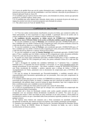 9
3.8. A prova de aptidão física que será de caráter eliminatório para o candidato que não atingir os índices
mínimos previstos para cada uma das modalidades e será feita conforme a descrição de procedimentos e a
forma de aplicação fixada no Anexo III.
3.9. O candidato que por motivos diversos faltar à prova, será eliminado do certame, mesmo que apresente
justificativas, atestados médicos, dentre outros.
3.10. O candidato que sofrer alguma lesão, distensão, dentre outros, no momento da prova de modo que o
impeça de concluir com êxito os exercícios propostos será eliminado do certame.
3.11. Não caberá recurso do Teste de Aptidão Física.
CAPÍTULO VI - DA 2ª FASE
1. A 2ª Fase tem caráter exclusivamente classificatório, de prova de títulos, que constará de análise dos
títulos apresentados, na área concernente ao cargo escolhido. A pontuação dar-se-á de acordo com os
critérios estabelecidos no anexo IV mediante avaliação da Banca do Concurso.
2. Os candidatos deverão apresentar os títulos através do CURRICULO PADRONIZADO
disponível no Anexo VIII deste Edital. Serão aceitos certificados emitidos a partir do ano de 2008.
3. No caso dos candidatos ao cargo de Motorista, será considerado aprovado e HABILITADO para a 2ª
fase o candidato que tiver obtido o mínimo de 50% (cinquenta por cento), dos pontos atribuídos (Anexo II)
a cada uma das provas objetivas e o mínimo de 50% na Prova Prática.
4. No caso dos candidatos ao cargo de Professor, será considerado aprovado e HABILITADO para a 2ª
fase o candidato que tiver obtido o mínimo de 50% (cinquenta por cento), dos pontos atribuídos (Anexo II)
a cada uma das provas objetivas e o parecer APTO na Prova Prática.
5. No caso dos candidatos ao cargo de Guarda Municipal será considerado aprovado e HABILITADO
para a 2ª fase o candidato que tiver obtido o mínimo de 50% (cinquenta por cento), dos pontos atribuídos
(Anexo II) a cada uma das provas objetivas e o parecer APTO na Prova de Aptidão Física.
6. No tocante aos cargos serão considerados aprovados e HABILITADOS para a 2ª fase o candidato que
tiver obtido o mínimo de 50% (cinquenta por cento), dos pontos atribuídos (Anexo II) a cada uma das
provas objetivas.
7. Após a divulgação do resultado dos candidatos habilitados na 1ª (primeira) Fase, o candidato
habilitado para a 2ª (segunda) fase deverá aguardar a convocação, no site www.consulpam.com.br para
entregar pessoalmente ou por procurador – este último, mediante a entrega de instrumento procuratório
com firma reconhecida do candidato e poderes especiais para a entrega de títulos- a Ficha de
Acompanhamento de Títulos, juntamente com os documentos de comprovação para a CENTRAL DO
CONCURSO.
7. Em caso de entrega de documentação por Procurador/mandatário, o candidato assumirá toda a
responsabilidade pelos documentos apresentados por seu procurador, bem como pelo cumprimento do
prazo para entrega.
8. O candidato poderá optar por enviar os títulos via CORREIOS em endereço a ser divulgado no edital de
convocação para entrega de títulos, no entanto, o candidato não terá o protocolo da empresa ao receber a
documentação, não podendo alegar a possível entrega de algum documento, haja vista a empresa não ter
feito a conferência junto com o candidato no ato do recebimento.
9. A contagem e verificação dos títulos serão de acordo com o anexo IV deste edital.
10. A Ficha de Acompanhamento de Títulos que for entregue sem a documentação de comprovação não
será analisada pela Banca Examinadora.
11. Os títulos sob a forma de Declaração somente serão aceitos quando assinados pela autoridade
competente com sua assinatura (firma) devidamente reconhecida em cartório. Nos casos em que a
autoridade para assinar o título seja lotada em outro município ou em outra comarca, a firma poderá ser
reconhecida no cartório em que a autoridade tenha firma (assinatura) registrada, podendo ser o cartório de
qualquer comarca.
12. Na hipótese do(s) título(s) não estar(em) com a firma (assinatura) da autoridade competente
devidamente reconhecida, não será(ao) aceito(s) o(s) título(s), nem contada a pontuação correspondente.
13. Entende-se por autoridade competente: Diretor de Escola e Secretário Municipal da Educação, Diretor
de Escola e Diretor da CREDE, Diretor de Hospital e Secretario da Saúde, etc, com o devido
reconhecimento de firma em cartório.
 