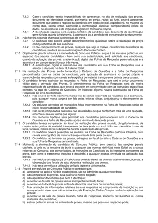 7.8.3 Caso o candidato esteja impossibilitado de apresentar, no dia de realização das provas,
documento de identidade original, por motivo de perda, roubo ou furto, deverá apresentar
documento que ateste o registro da ocorrência em órgão policial, expedido há, no máximo 30
(trinta) dias, sendo então submetido à identificação especial, compreendendo coleta de
dados, de assinaturas e de impressão digital em formulário próprio.
7.8.4 A identificação especial será exigida, também, do candidato cujo documento de identificação
gere dúvidas quanto à fisionomia, à assinatura ou à condição de conservação do documento.
7.9 Não haverá segunda chamada ou repetição de prova.
7.9.1 O candidato não poderá alegar desconhecimentos quaisquer sobre a realização da prova
como justificativa de sua ausência.
7.9.2 O não comparecimento às provas, qualquer que seja o motivo, caracterizará desistência do
candidato e resultará em sua eliminação do Concurso Público.
7.10 Objetivando garantir a lisura e a idoneidade do Concurso Público - o que é de interesse público e, em
especial, dos próprios candidatos - bem como sua autenticidade, será solicitada aos candidatos,
quando da aplicação das provas, a autenticação digital das Folhas de Respostas personalizadas e a
assinatura em campo específico por três vezes.
7.10.1 A autenticação digital e assinaturas dos candidatos em sua Folha de Respostas visa a
atender o disposto no item 11.6 deste Edital.
7.11 Na realização das Provas serão fornecidos o Caderno de Questões e a Folha de Respostas
personalizados com os dados do candidato, para aposição da assinatura no campo próprio e
transcrição das respostas com caneta esferográfica de material transparente de tinta preta ou azul.
7.12 O candidato deverá assinalar as respostas na Folha de Respostas, que será o único documento
válido para a correção das Provas. O preenchimento da Folha de Respostas será de inteira
responsabilidade do candidato, que deverá proceder em conformidade com as instruções específicas
contidas na capa do Caderno de Questões. Em hipótese alguma haverá substituição da Folha de
Respostas por erro do candidato.
7.12.1 Não deverá ser feita nenhuma marca fora do campo reservado às respostas ou à assinatura,
pois qualquer marca poderá ser lida pelas leitoras óticas, prejudicando o desempenho do
candidato.
7.12.2 Os prejuízos advindos de marcações feitas incorretamente na Folha de Respostas serão de
inteira responsabilidade do candidato.
7.12.3 Não serão computadas questões não assinaladas ou que contenham mais de uma resposta,
emenda ou rasura, ainda que legível.
7.12.4 Em nenhuma hipótese será permitido aos candidatos permanecerem com o Caderno de
Questões e a Folha de Respostas após o término do tempo de prova.
7.13 O candidato deverá comparecer ao local de realização das provas munido, obrigatoriamente, de
caneta esferográfica de material transparente de tinta preta ou azul. Não será permitido o uso de
lápis, lapiseira, marca-texto ou borracha durante a realização das provas.
7.13.1 O candidato deverá preencher os alvéolos, na Folha de Respostas da Prova Objetiva, com
caneta esferográfica de material transparente de tinta preta ou azul.
7.13.2 O candidato, ao terminar as provas, entregará ao fiscal da sala o Caderno de Questões e a
sua Folha de Respostas personalizada.
7.14 Motivarão a eliminação do candidato do Concurso Público, sem prejuízo das sanções penais
cabíveis, a burla ou a tentativa de burla a quaisquer das normas definidas neste Edital ou a outras
relativas ao Concurso, aos comunicados, às Instruções ao Candidato ou às Instruções constantes da
prova, bem como o tratamento indevido e descortês a qualquer pessoa envolvida na aplicação das
provas.
7.14.1 Por medida de segurança os candidatos deverão deixar as orelhas totalmente descobertas, à
observação dos fiscais de sala, durante a realização das provas.
7.14.2 Não será permitida a utilização de lápis, lapiseira ou borracha.
7.15 Poderá ser excluído do Concurso Público o candidato que:
a) apresentar-se após o horário estabelecido, não se admitindo qualquer tolerância;
b) não comparecer às provas, seja qual for o motivo alegado;
c) não apresentar documento que bem o identifique;
d) ausentar-se da sala de provas sem o acompanhamento do fiscal;
e) ausentar-se do local de provas antes de decorrida uma hora do início das provas;
f) fizer anotação de informações relativas às suas respostas no comprovante de inscrição ou em
qualquer outro meio, que não o fornecido pela Fundação Carlos Chagas no dia da aplicação das
provas;
g) ausentar-se da sala de provas levando Folha de Respostas, Caderno de Questões ou outros
materiais não permitidos;
h) estiver portando armas no ambiente de provas, mesmo que possua o respectivo porte;
 