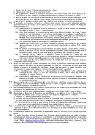 i) lançar mão de meios ilícitos para a execução das provas;
j) não devolver integralmente o material recebido;
k) for surpreendido, durante a realização da prova, em comunicação com outras pessoas ou
utilizando-se de livro, anotação, impresso não permitido ou máquina calculadora ou similar;
l) estiver fazendo uso de qualquer espécie de relógio e qualquer tipo de aparelho eletrônico ou de
comunicação tais como: telefone celular, tablets, notebook ou outros equipamentos similares;
m) perturbar, de qualquer modo, a ordem dos trabalhos, incorrendo em comportamento indevido.
7.16 O candidato, ao ingressar no local de realização das provas, deverá manter desligado qualquer
aparelho eletrônico que esteja sob sua posse, ainda que os sinais de alarme estejam nos modos de
vibração e silencioso.
7.16.1 Recomenda-se ao candidato, no dia da realização da prova, não levar nenhum dos aparelhos
indicados na alínea “l”, item 7.15 deste Capítulo.
7.16.2 Caso seja necessário o candidato portar algum dos objetos indicados na alínea “l”, estes
deverão ser acondicionados, no momento da identificação, em embalagem específica a ser
fornecida pela Fundação Carlos Chagas exclusivamente para tal fim, devendo a embalagem,
lacrada, permanecer embaixo da mesa/carteira durante toda a aplicação da prova.
7.16.3 É aconselhável que os candidatos retirem as baterias dos celulares, garantindo que nenhum
som seja emitido, inclusive do despertador, caso esteja ativado.
7.16.4 Será excluído do Concurso, o candidato que estiver utilizando ou portando em seu bolso os
objetos indicados na alínea “l”, após o procedimento estabelecido no subitem 7.16.1 deste
Capítulo.
7.16.5 Os demais pertences pessoais dos candidatos, tais como: bolsas, sacolas, bonés, chapéus,
gorros ou similares, óculos escuros e protetores auriculares serão acomodados em local a
ser indicado pelos fiscais de sala, onde deverão permanecer até o término da prova.
7.16.6 A Fundação Carlos Chagas e o Ministério Público do Estado da Paraíba não se
responsabilizarão por perda ou extravio de documentos, objetos ou equipamentos eletrônicos
ocorridos no local de realização das provas, nem por danos neles causados.
7.17 Haverá, em cada sala de prova, cartaz/marcador de tempo para que os candidatos possam
acompanhar o tempo de prova.
7.18 No dia da realização das provas, na hipótese de o nome do candidato não constar das listagens
oficiais relativas aos locais de prova estabelecidos no Edital de Convocação, a Fundação Carlos
Chagas procederá à inclusão do candidato, desde que apresente o boleto bancário com
comprovação de pagamento, mediante o preenchimento de formulário específico.
7.18.1 A inclusão de que trata o item 7.18 será realizada de forma condicional e será analisada pela
Fundação Carlos Chagas, na fase do Julgamento da Prova, com o intuito de verificar a
pertinência da referida inscrição.
7.18.2 Constatada a improcedência da inscrição, a mesma será automaticamente cancelada sem
direito a reclamação, independentemente de qualquer formalidade, considerados nulos todos
os atos dela decorrentes.
7.19 Quando, após a prova, for constatado, por meio eletrônico, estatístico, visual, grafológico ou por
investigação policial, ter o candidato utilizado processos ilícitos, sua prova será anulada e o candidato
será automaticamente eliminado do Concurso.
7.20 Não haverá prorrogação do tempo previsto para a aplicação das provas, especialmente em virtude de
afastamento do candidato da sala de prova.
7.21 Em hipótese alguma será realizada qualquer prova fora do local, data e horários determinados.
7.22 Distribuídos os Cadernos de Questões aos candidatos e, na hipótese de se verificarem falhas de
impressão, a Fundação Carlos Chagas, antes do início da prova, diligenciará no sentido de:
a) substituir os Cadernos de Questões defeituosos;
b) proceder, em não havendo número suficiente de Cadernos para a devida substituição, à leitura
dos itens onde ocorreram falhas, usando, para tanto, um Caderno de Questões completo.
7.22.1 Se a ocorrência verificar-se após o início da prova, a Fundação Carlos Chagas, estabelecerá
prazo para compensação do tempo usado para regularização do caderno.
7.23 A inviolabilidade do sigilo das provas será comprovada no momento de romper-se o lacre das caixas
e pacotes de prova mediante termo formal e na presença de 3 (três) candidatos nos locais de
realização das provas.
7.24 Os candidatos poderão ser submetidos ao sistema de detecção de metal no dia da realização das
provas.
7.25 Por razões de ordem técnica, de segurança e de direitos autorais adquiridos, não serão fornecidos
exemplares dos Cadernos de Questões a candidatos ou a instituições de direito público ou privado,
mesmo após o encerramento do Concurso Público. O candidato deverá consultar o site da Fundação
Carlos Chagas (www.concursosfcc.com.br), para tomar conhecimento da(s) data(s) prevista(s) para
divulgação do(s) gabarito(s), das questões das provas e/ou do(s) resultado(s).
 