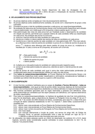 7.25.1 As questões das provas ficarão disponíveis da data da divulgação no site
www.concursosfcc.com.br até o último dia para a interposição de recursos referentes ao
Resultado das Provas Objetivas.
8. DO JULGAMENTO DAS PROVAS OBJETIVAS
8.1 As provas objetivas serão corrigidas por meio de processamento eletrônico.
8.2 As provas objetivas serão estatisticamente avaliadas, de acordo com o desempenho do grupo a elas
submetido.
8.3 Considera-se grupo o total de candidatos presentes a cada prova, por cargo/área/especialidade.
8.4 Na avaliação de cada prova de Conhecimentos Gerais e de Conhecimentos Específicos será utilizado
o escore padronizado, com média igual a 50 (cinquenta) e desvio padrão igual a 10 (dez).
8.5 Esta padronização das notas de cada prova tem por finalidade avaliar o desempenho do candidato
em relação aos demais, permitindo que a posição relativa de cada candidato reflita sua classificação
em cada prova. Na avaliação das provas no Concurso:
a) conta-se o total de acertos de cada candidato em cada prova;
b) calcula-se a média e o desvio padrão dos acertos de todos os candidatos em cada prova;
c) transforma-se o total de acertos de cada candidato em nota padronizada (NP). Para isso calcula-
se a diferença entre o total de acertos do candidato na prova (A) e a média de acertos do grupo da
prova (
x
), divide-se essa diferença pelo desvio padrão do grupo da prova (s), multiplica-se o
resultado por 10 (dez) e soma-se 50 (cinquenta), de acordo com a fórmula:
s
xANP −= x 10 + 50
NP = Nota padronizada
A = Número de acertos do candidato
x
= Média de acertos do grupo
s = Desvio padrão
d) multiplica-se a nota padronizada do candidato em cada prova pelo respectivo peso;
e) somam-se as notas padronizadas de cada prova, obtendo-se assim o total de pontos de cada
candidato.
8.6 O total de pontos de cada candidato será igual à soma das notas padronizadas ponderadas (já
multiplicadas pelos pesos correspondentes) obtidas em cada uma das provas.
8.7 Para todos os cargos/áreas/especialidades, as Provas Objetivas de Conhecimentos Gerais e de
Conhecimentos Específicos terão caráter classificatório e eliminatório, considerando-se habilitado o
candidato que obtiver total de pontos igual ou superior a 200 (duzentos).
9. DA CLASSIFICAÇÃO
9.1 A nota final dos candidatos habilitados para os cargos de Analista e Técnico Ministerial – todas as
áreas/especialidades - será igual ao total de pontos obtido nas provas objetivas de Conhecimentos
Gerais e de Conhecimentos Específicos obedecidos os critérios definidos no Capítulo 8 deste Edital.
9.2 Não havendo candidatos aprovados para as vagas reservadas a pessoas com deficiência, estas
serão preenchidas por candidatos que não sejam pessoas com deficiência, com rigorosa observância
da ordem classificatória.
9.3 Para todos os cargos/áreas/especialidades, na hipótese de igualdade de nota final, terá preferência,
para fins de desempate, após a observância do disposto no Parágrafo Único do artigo 27 da Lei nº
10.741, de 1º de outubro de 2003 (Estatuto do Idoso), considerada, para esse fim, a data limite para
correção de dados cadastrais estabelecida no item 7.6, Capítulo 7, deste Edital, sucessivamente, o
candidato que:
9.3.1 obtiver maior nota ponderada na Prova Objetiva de Conhecimentos Específicos;
9.3.2 obtiver maior nota ponderada na Prova Objetiva de Conhecimentos Gerais;
9.3.3 obtiver maior número de acertos de Português na Prova Objetiva de Conhecimentos Gerais;
9.3.4 tiver maior idade;
9.3.5 tiver exercido efetivamente a função de jurado, nos termos do artigo 440, do Código de
Processo Penal, no período compreendido entre a data de entrada em vigor da Lei nº
11.689/08 e a data de término das inscrições para este concurso.
9.4 As alterações nos dados pessoais quanto ao critério de desempate nos subitens 9.3 e 9.3.3, deste
Capítulo, somente serão consideradas quando solicitadas no prazo estabelecido no item 7.6, do
Capítulo 7 do presente Edital.
 