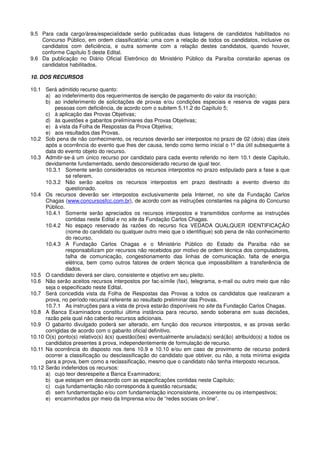 9.5 Para cada cargo/área/especialidade serão publicadas duas listagens de candidatos habilitados no
Concurso Público, em ordem classificatória: uma com a relação de todos os candidatos, inclusive os
candidatos com deficiência, e outra somente com a relação destes candidatos, quando houver,
conforme Capítulo 5 deste Edital.
9.6 Da publicação no Diário Oficial Eletrônico do Ministério Público da Paraíba constarão apenas os
candidatos habilitados.
10. DOS RECURSOS
10.1 Será admitido recurso quanto:
a) ao indeferimento dos requerimentos de isenção de pagamento do valor da inscrição;
b) ao indeferimento de solicitações de provas e/ou condições especiais e reserva de vagas para
pessoas com deficiência, de acordo com o subitem 5.11.2 do Capítulo 5;
c) à aplicação das Provas Objetivas;
d) às questões e gabaritos preliminares das Provas Objetivas;
e) à vista da Folha de Respostas da Prova Objetiva;
e) aos resultados das Provas.
10.2 Sob pena de não conhecimento, os recursos deverão ser interpostos no prazo de 02 (dois) dias úteis
após a ocorrência do evento que lhes der causa, tendo como termo inicial o 1º dia útil subsequente à
data do evento objeto do recurso.
10.3 Admitir-se-á um único recurso por candidato para cada evento referido no item 10.1 deste Capítulo,
devidamente fundamentado, sendo desconsiderado recurso de igual teor.
10.3.1 Somente serão considerados os recursos interpostos no prazo estipulado para a fase a que
se referem.
10.3.2 Não serão aceitos os recursos interpostos em prazo destinado a evento diverso do
questionado.
10.4 Os recursos deverão ser interpostos exclusivamente pela Internet, no site da Fundação Carlos
Chagas (www.concursosfcc.com.br), de acordo com as instruções constantes na página do Concurso
Público.
10.4.1 Somente serão apreciados os recursos interpostos e transmitidos conforme as instruções
contidas neste Edital e no site da Fundação Carlos Chagas.
10.4.2 No espaço reservado às razões do recurso fica VEDADA QUALQUER IDENTIFICAÇÃO
(nome do candidato ou qualquer outro meio que o identifique) sob pena de não conhecimento
do recurso.
10.4.3 A Fundação Carlos Chagas e o Ministério Público do Estado da Paraíba não se
responsabilizam por recursos não recebidos por motivo de ordem técnica dos computadores,
falha de comunicação, congestionamento das linhas de comunicação, falta de energia
elétrica, bem como outros fatores de ordem técnica que impossibilitem a transferência de
dados.
10.5 O candidato deverá ser claro, consistente e objetivo em seu pleito.
10.6 Não serão aceitos recursos interpostos por fac-símile (fax), telegrama, e-mail ou outro meio que não
seja o especificado neste Edital.
10.7 Será concedida vista da Folha de Respostas das Provas a todos os candidatos que realizaram a
prova, no período recursal referente ao resultado preliminar das Provas.
10.7.1 As instruções para a vista de prova estarão disponíveis no site da Fundação Carlos Chagas.
10.8 A Banca Examinadora constitui última instância para recurso, sendo soberana em suas decisões,
razão pela qual não caberão recursos adicionais.
10.9 O gabarito divulgado poderá ser alterado, em função dos recursos interpostos, e as provas serão
corrigidas de acordo com o gabarito oficial definitivo.
10.10 O(s) ponto(s) relativo(s) à(s) questão(ões) eventualmente anulada(s) será(ão) atribuído(s) a todos os
candidatos presentes à prova, independentemente de formulação de recurso.
10.11 Na ocorrência do disposto nos itens 10.9 e 10.10 e/ou em caso de provimento de recurso poderá
ocorrer a classificação ou desclassificação do candidato que obtiver, ou não, a nota mínima exigida
para a prova, bem como a reclassificação, mesmo que o candidato não tenha interposto recursos.
10.12 Serão indeferidos os recursos:
a) cujo teor desrespeite a Banca Examinadora;
b) que estejam em desacordo com as especificações contidas neste Capítulo;
c) cuja fundamentação não corresponda à questão recursada;
d) sem fundamentação e/ou com fundamentação inconsistente, incoerente ou os intempestivos;
e) encaminhados por meio da Imprensa e/ou de “redes sociais on-line”.
 