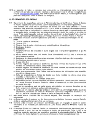 10.13 As respostas de todos os recursos, quer procedentes ou improcedentes, serão levadas ao
conhecimento de todos os candidatos inscritos no Concurso por meio do site da Fundação Carlos
Chagas (www.concursosfcc.com.br), não tendo qualquer caráter didático, e ficarão disponíveis pelo
prazo de 7 (sete) dias a contar da data de sua divulgação.
11. DO PROVIMENTO DOS CARGOS
11.1 O provimento dos cargos ficará a critério da Administração Superior do Ministério Público do Estado
da Paraíba e obedecerá, rigorosamente, à ordem de classificação por cargo/área/especialidade.
Será formada uma única lista de aprovados, de acordo com cada cargo (Analista e Técnico
Ministerial). Nos termos da Lei Estadual nº 10.432/2015, antes da nomeação de qualquer aprovado
em concurso público, a Instituição abrirá concurso de remoção interna. Após o concurso de remoção,
os aprovados serão nomeados para as vagas remanescentes, dentro das regiões já previstas no
Anexo IV da citada legislação, podendo escolher, de acordo com a classificação final, o local de
trabalho, dentre os disponibilizados pela Administração Superior do Ministério Público da Paraíba.
11.2 O candidato convocado para nomeação deverá apresentar os seguintes documentos para fins de
posse:
a) Cópia de carteira de identidade;
b) Cópia do CPF;
c) Cópia do título de eleitor e do comprovante ou justificação da última eleição;
d) Declaração de bens;
e) PIS/PASEP;
f) Diploma/Certificado de conclusão do curso exigido para o cargo/área/especialidade a que foi
aprovado;
g) Laudo médico emitido pela junta médica oficial considerando APTO(A) para o exercício do
cargo/área/especialidade;
h) Declaração de não-acumulação de cargos, empregos e funções, ainda que não remunerados;
i) Certificado de reservista para os homens;
j) 6 (seis) fotos 3x4;
k) Certidão negativa dos setores de distribuição dos foros criminais dos lugares em que tenha
residido, nos últimos cinco anos da Justiça Federal;
l) Certidão negativa dos setores de distribuição dos foros criminais dos lugares em que tenha
residido, nos últimos cinco anos da justiça estadual;
m) Folha de antecedentes da Polícia Federal onde tenha residido nos últimos cinco anos, expedida,
no máximo, há seis meses;
n) Folha de antecedentes da Polícia do Estado onde tenha residido nos últimos cinco anos,
expedida, no máximo, há seis meses;
o) Declaração de não ter sido nos últimos 5 (cinco) anos:
I – responsável por atos julgados irregulares por decisão definitiva do Tribunal de Contas da União,
do Tribunal de Contas de Estado, do Distrito Federal ou de Município, ou ainda, por conselho de
contas de Município;
II – punido, em decisão da qual não caiba recurso administrativo, em processo disciplinar por ato
lesivo ao patrimônio público de qualquer esfera de governo;
III –condenado em processo judicial por prática de crimes contra a Administração Pública ou ato de
improbidade, capitulados nos Títulos II e XI da Parte Especial do Código Penal Brasileiro, na Lei
nº 7.492, de 16 de junho de 1986, e na Lei nº 8.429, de 2 de junho de 1992.
11.3 Não serão aceitos protocolos dos documentos exigidos, nem fotocópias ou xerocópias não
autenticadas.
11.4 A não apresentação de qualquer um dos documentos comprobatórios fixados no presente Capítulo,
dentro do prazo legal, tornará sem efeito sua nomeação.
11.5 Somente serão nomeados os candidatos considerados aptos em inspeção de saúde de caráter
eliminatório, a ser realizada por profissionais da Junta Médica Oficial do Ministério Público da
Paraíba.
11.6 O Ministério Público do Estado da Paraíba, no momento do recebimento dos documentos para a
posse, afixará 1 (uma) foto 3x4 do candidato no Cartão de Autenticação Digital - CAD e, na
sequência, coletará a assinatura do candidato e procederá à autenticação digital no Cartão, para
confirmação dos dados: digitais e/ou assinaturas solicitadas no dia da realização das provas.
 