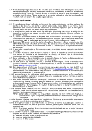 11.7 A falta de comprovação de qualquer dos requisitos para investidura até a data da posse ou a prática
de falsidade ideológica em prova documental acarretará o cancelamento da inscrição do candidato,
sua eliminação do respectivo Concurso Público e anulação de todos os atos com respeito a ele
praticados pelo Ministério Público, ainda que já tenha sido publicado o edital de homologação do
resultado final, sem prejuízo das sanções legais cabíveis.
12. DAS DISPOSIÇÕES FINAIS
12.1 A inscrição do candidato implicará o conhecimento das presentes instruções e a tácita aceitação das
condições do Concurso, tais como se acham estabelecidas neste Edital e nas normas legais
pertinentes, bem como em eventuais aditamentos e instruções específicas para a realização do
certame, acerca das quais não poderá alegar desconhecimento.
12.2 A legislação com vigência após a data de publicação deste Edital, bem como as alterações em
dispositivos constitucionais, legais e normativos a ela posteriores não serão objeto de avaliação nas
provas do Concurso.
12.3 O Concurso Público terá validade de 02 (dois) anos, a contar da data da publicação da homologação
do resultado final, publicado no Diário Oficial Eletrônico do Ministério Público da Paraíba, podendo ser
prorrogado por mais 02 (dois) anos, a critério do Ministério Público do Estado da Paraíba.
12.4 Decorridos 120 (cento e vinte) dias da homologação do Concurso, e não se caracterizando óbice
administrativo ou legal, é facultada a incineração das provas e demais registros escritos, mantendo-
se, entretanto, pelo período de validade fixado no item 12.3 deste Capítulo, os registros eletrônicos a
ele referentes.
12.5 A aprovação e classificação no Concurso geram para o candidato apenas expectativa de direito à
admissão.
12.6 O Ministério Público do Estado da Paraíba reserva-se o direito de proceder as admissões em número
que atenda ao interesse e às necessidades do serviço, de acordo com a disponibilidade
orçamentário-financeira e o número de vagas existentes.
12.7 Serão publicados no Diário Oficial Eletrônico do Ministério Público da Paraíba os Editais de Abertura
de Inscrição, de Convocação para Provas e o de Homologação.
12.8 Os atos relativos ao presente Concurso, a exemplo de convocações, avisos e resultados serão
publicados no Diário Oficial Eletrônico do Ministério Público da Paraíba e no site da Fundação Carlos
Chagas www.concursosfcc.com.br.
12.9 Será disponibilizado o Boletim de Desempenho nas provas, para consulta, por meio do CPF e do
número de inscrição do candidato, no endereço eletrônico www.concursosfcc.com.br, em data a ser
determinada no Edital de resultado a ser publicado no Diário Oficial Eletrônico do Ministério Público
da Paraíba, conforme item 12.8 deste Capítulo.
12.10 O acompanhamento das publicações, editais, avisos e comunicados referentes ao Concurso Público
é de responsabilidade exclusiva do candidato. Não serão prestadas por telefone informações relativas
ao resultado do Concurso Público.
12.11 Não serão fornecidos atestados, declarações, certificados ou certidões relativos à habilitação,
classificação ou nota de candidatos, valendo, para tal fim, o Boletim de Desempenho disponível no
endereço eletrônico da Fundação Carlos Chagas, conforme item 12.9 deste Capítulo, e a publicação
do resultado final e da homologação do resultado do Concurso Público no Diário Oficial Eletrônico do
Ministério Público da Paraíba.
12.12 A qualquer tempo poder-se-á anular a inscrição, prova e/ou tornar sem efeito a nomeação do
candidato, desde que verificadas falsidades ou inexatidões de declarações ou irregularidades na
inscrição, nas provas ou nos documentos.
12.12.1 Comprovada a inexatidão ou irregularidades descritas no item 12.12 deste Capítulo, o
candidato estará sujeito a responder por Falsidade Ideológica de acordo com o artigo 299 do
Código Penal.
12.13 As despesas relativas à participação do candidato no Concurso e a apresentação para posse e
exercício correrão às expensas do próprio candidato.
12.14 É de responsabilidade do candidato manter seu endereço e telefone atualizados para viabilizar os
contatos necessários, sob pena de quando for nomeado, perder o prazo para tomar posse, caso não
seja localizado.
12.14.1 O candidato aprovado deverá manter seu endereço atualizado até que se expire o prazo de
validade do Concurso.
12.15 O Ministério Público do Estado da Paraíba e a Fundação Carlos Chagas não se responsabilizam por
prejuízos a qualquer ordem, causados ao candidato, decorrentes de:
a) endereço eletrônico errado e/ou não atualizado;
b) endereço residencial não atualizado;
c) endereço de difícil acesso;
 